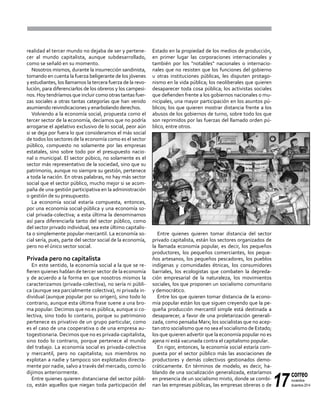 17
correo
noviembre-
diciembre 2014
realidad el tercer mundo no dejaba de ser y pertene-
cer al mundo capitalista, aunque subdesarrollado,
como se señaló en su momento.
Nosotros mismos, durante la insurrección sandinista,
tomando en cuenta la fuerza beligerante de los jóvenes
y estudiantes, los llamamos la tercera fuerza de la revo-
lución, para diferenciarlos de los obreros y los campesi-
nos. Hoy tendríamos que incluir como otras tantas fuer-
zas sociales a otras tantas categorías que han venido
asumiendo reivindicaciones y enarbolando derechos.
Volviendo a la economía social, propuesta como el
tercer sector de la economía, decíamos que no podría
arrogarse el apelativo exclusivo de lo social, peor aún
si se deja por fuera lo que consideramos el más social
de todos los sectores de la economía como es el sector
público, compuesto no solamente por las empresas
estatales, sino sobre todo por el presupuesto nacio-
nal o municipal. El sector púbico, no solamente es el
sector más representativo de la sociedad, sino que su
patrimonio, aunque no siempre su gestión, pertenece
a toda la nación. En otras palabras, no hay más sector
social que el sector público, mucho mejor si se acom-
paña de una gestión participativa en la administración
o gestión de su presupuesto.
La economía social estaría compuesta, entonces,
por una economía social-pública y una economía so-
cial privada-colectiva; a esta última la denominamos
así para diferenciarla tanto del sector público, como
del sector privado individual, sea este último capitalis-
ta o simplemente popular-mercantil. La economía so-
cial sería, pues, parte del sector social de la economía,
pero no el único sector social.
Privada pero no capitalista
En este sentido, la economía social a la que se re-
fieren quienes hablan de tercer sector de la economía
y de acuerdo a la forma en que nosotros mismos la
caracterizamos (privada-colectiva), no sería ni públi-
ca (aunque sea parcialmente colectiva), ni privada in-
dividual (aunque popular por su origen), sino todo lo
contrario, aunque esta última frase suene a una bro-
ma popular. Decimos que no es pública, aunque si co-
lectiva, sino todo lo contario, porque su patrimonio
pertenece es privativo de un grupo particular, como
es el caso de una cooperativa o de una empresa au-
togestionaria. Decimos que no es privada-capitalista,
sino todo lo contrario, porque pertenece al mundo
del trabajo. La economía social es privada-colectiva
y mercantil, pero no capitalista; sus miembros no
explotan a nadie y tampoco son explotados directa-
mente por nadie, salvo a través del mercado, como lo
dijimos anteriormente.
Entre quienes quieren distanciarse del sector públi-
co, están aquellos que niegan toda participación del
Estado en la propiedad de los medios de producción,
en primer lugar las corporaciones internacionales y
también por los "notables" nacionales o internacio-
nales que no resisten que los funciones del gobierno
u otras instituciones públicas, les disputen protago-
nismo en la vida pública; los neoliberales que quieren
desaparecer toda cosa pública; los activistas sociales
que defienden frente a los gobiernos nacionales o mu-
nicipales, una mayor participación en los asuntos pú-
blicos; los que quieren mostrar distancia frente a los
abusos de los gobiernos de turno, sobre todo los que
son reprimidos por las fuerzas del llamado orden pú-
blico, entre otros.
Entre quienes quieren tomar distancia del sector
privado capitalista, están los sectores organizados de
la llamada economía popular, es decir, los pequeños
productores, los pequeños comerciantes, los peque-
ños artesanos, los pequeños pescadores, los pueblos
indígenas y comunidades étnicas, los consumidores
barriales, los ecologistas que combaten la depreda-
ción empresarial de la naturaleza, los movimientos
sociales, los que proponen un socialismo comunitario
y democrático.
Entre los que quieren tomar distancia de la econo-
mía popular están los que siguen creyendo que la pe-
queña producción mercantil simple está destinada a
desaparecer, a favor de una proletarización generali-
zada, como pensaba Marx; los socialistas que no acep-
tan otro socialismo que no sea el socialismo de Estado;
los que quieren advertir que la economía popular no es
ajena ni está vacunada contra el capitalismo popular.
En rigor, entonces, la economía social estaría com-
puesta por el sector público más las asociaciones de
productores y demás colectivos gestionados demo-
cráticamente. En términos de modelo, es decir, ha-
blando de una socialización generalizada, estaríamos
en presencia de un socialismo mixto, donde se combi-
nan las empresas públicas, las empresas obreras o de
 