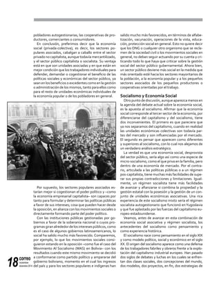 correo
noviembre-
diciembre 201418
pobladores autogestionarias, las cooperativas de pro-
ductores, comerciantes o consumidores.
En conclusión, preferimos decir que la economía
social (privada-colectiva), es decir, los sectores po-
pulares asociados, cabalgan a caballo entre el sector
privado no capitalista, aunque todavía mercantilizado,
y el sector público capitalista o socialista. Su ventaja
está en que son unidades asociadas y en que están en
mejor condición que los trabajadores individuales para
defender, demandar o cogestionar el beneficio de las
políticas sociales y económicas del sector público, ya
sean en los beneficios o excedentes como en la gestión
o administración de los mismos, tanto para ellos como
para el resto de unidades económicas individuales de
la economía popular o de los pobladores en general.
Por supuesto, los sectores populares asociados es-
tarían mejor si cogestionan el poder político y –como
la economía empresarial capitalista– son capaces por
tanto para formular y determinar las políticas públicas
a favor de sus intereses; cosa que pueden hacer desde
la oposición, en alianza con los movimientos sociales o
directamente formando parte del poder político.
Con las instituciones públicas gestionadas por go-
biernos a favor de la soberanía nacional o cuyos pro-
gramasgiranalrededordelosinteresespúblicos,como
es el caso de algunos gobiernos latinoamericanos, lo
social ha salido mucho más favorecido. Comparemos,
por ejemplo, lo que los movimientos sociales consi-
guieron estando en la oposición –como fue el caso del
Movimiento Al Socialismo (MAS) en Bolivia– con los
resultados cuando este mismo movimiento se decidió
a conformarse como partido político y ampararse del
gobierno boliviano, momento en el cual los ingresos
del país y para los sectores populares e indígenas han
salido mucho más favorecidos, en términos de alfabe-
tización, vacunación, operaciones de la vista, educa-
ción, protección social en general. Esto no quiere decir
que los ONG o cualquier otro organismo que se recla-
men de la sociedad civil o los movimientos sociales en
general, no deban seguir actuando por su cuenta y cri-
ticando todo lo que haya que criticar sobre la gestión
social del sector público gubernamental. Ahora bien,
un sector público deviene más social en la medida que
más orientado esté hacia los sectores mayoritarios de
la población, a la economía popular y a los pequeños
sectores asociados de los pequeños productores o
cooperativas orientadas por el trabajo.
Socialismo y Economía Social
Otro punto de discusión, aunque aparezca menos en
la agenda del debate actual sobre la economía social,
es la apuesta al socialismo. Afirmar que la economía
social corresponde al tercer sector de la economía, por
diferenciarse del capitalismo y del socialismo, tiene
dos inconvenientes. El primero es que pareciera que
ya nos separamos del capitalismo, cuando en realidad
las unidades económicas colectivas son todavía par-
tes del mercado y son influenciadas por el mercado.
El segundo es pensar que aparecen como diferentes
y superiores al socialismo, con lo cual nos alejamos de
un verdadero análisis estratégico.
La verdad es que una economía social, desprovista
del sector público, sería algo así como una especie de
micro-socialismo, como el que priva en la familia, pero
dentro de una economía de mercado. Por el contra-
rio, articulada a las políticas públicas o a un régimen
pos-capitalista, tiene muchas más facilidades de supe-
rar sus propias contradicciones y limitaciones. Igual-
mente, un régimen socialista tiene más facilidades
de avanzar y afianzarse si combina la propiedad y la
gestión estatal con la posesión y la gestión de un con-
junto de unidades económicas asociativas. Una rica
experiencia de este socialismo mixto sería el régimen
socialista autogestionario que funcionó enYugoslavia
y que fue aplastado por las fuerzas del capitalismo eu-
ropeo-estadounidense.
Veamos, antes de avanzar en esta combinación de
economía social asociativa y régimen socialista, los
antecedentes del socialismo como pensamiento y
como experiencia histórica.
El socialismo nace como pensamiento en el siglo XIX
y como modelo político, social y económico en el siglo
XX. El origen del socialismo aparece como una defensa
de los trabajadores fabriles y obreros frente a la explo-
tación del capitalismo industrial europeo. Han pasado
dos siglos de debates y luchas en los cuales se enfren-
tan dos clases sociales, dos concepciones del mundo,
dos modelos, dos proyectos, en fin, dos estrategias de
 