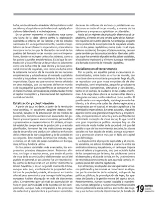 19
correo
noviembre-
diciembre 2014
lucha, ambos alineados alrededor del capitalismo o del
socialismo; el capitalismo defendiendo al capital y el so-
cialismo defendiendo a los trabajadores.
En un primer momento, el socialismo nace como
una lucha de la clase obrera contra la explotación
capitalista al interior de las fábricas y de los estados
nacionales. En un segundo momento, cuando el capi-
talismo se desarrolla como imperialismo, el socialismo
incorpora las luchas por la liberación nacional de los
pueblos del llamado tercer mundo contra el imperia-
lismo, donde se incluyen tanto a los obreros, como a
los países y pueblos empobrecidos. Es así que la con-
tradicción y los conflictos se desarrollan no solamente
como una lucha entre la clase obrera y la clase patro-
nal al interior de los países, sino como una lucha entre
la soberanía nacional de la mayoría de las naciones
empobrecidas y subordinadas al mercado capitalista
mundial y los poderes metropolitanos de las naciones
imperialistas. Es por eso que nosotros hemos señalado
en otros trabajos, que las naciones del tercer mundo
o de los pequeños países periféricos se comportan en
el marco mundial como naciones proletarizadas frente
el capital monopólico y transnacional del capitalismo
central-occidental.
Estatización y colectivización
A partir de 1917, es decir, a partir de la revolución
rusa-soviética, el socialismo adquiere estatus insti-
tucional, basado en la estatización de los medios de
producción, donde los obreros son asalariados del go-
bierno y los campesinos son conminados, persuadidos
o presionados a cooperativizarse. En síntesis, el capi-
tal estatal, las cooperativas de producción y un estado
planificador, formaron las tres instituciones encarga-
das de desarrollar una producción colectiva en función
de los intereses de los trabajadores y de la sociedad en
su conjunto. Este modelo soviético fue imitado, más
o menos, en el resto de países socialistas en Europa,
Asia, África y América Latina.
En los países socialistas más avanzados, los em-
presarios privados desaparecieron. Podemos afir-
mar, sin lugar a equivocarnos, que desde el punto
de vista de la acumulación y del bienestar social del
pueblo en general, el socialismo fue un rotundo éxi-
to, como lo demuestran en un primer momento la
Unión Soviética y en un segundo momento China,
aunque este país, combinando la propiedad esta-
tal con la propiedad privada, alcanzaron en treinta
años el peso económico que la mayoría de los países
europeos habían alcanzado en más de doscientos
años. Ciertamente que tal nivel de acumulación se
hizo en gran parte a costa de la explotación del cam-
pesinado, aunque nada comparable a los procesos
de esclavitud y servidumbre a que fueron sometidos
decenas de millones de esclavos y poblaciones au-
tóctonas en todo el tercer mundo, a manos de los
gobiernos y empresas capitalistas occidentales.
Nacía así un régimen de producción alternativo al ca-
pitalismo, al menos en una tercera parte de los habitan-
tes inquilinos de nuestro planeta. Sin embargo, en parte
como producto de la competencia de los países socialis-
tas con los países capitalistas y sobre todo con el impe-
rialismo occidental, Europeo y Estadounidense, pero en
partetambiénporlaconculcacióndelaslibertadespolíti-
casaquefuesometidoelpuebloenlospaísessocialistas,
el socialismo implosionó y el mismo tuvo que retroceder
a la llamada economía de mercado capitalista.
Socialismo en el tercer mundo
Por su parte, en aquellos países escasamente in-
dustrializados, sobre todo en el tercer mundo, con
una clase obrera minoritaria que apenas llega al 40%,
se reproduce una gran masa empobrecida de des-
empleados, semi-empleados, pequeños productores
mercantiles (campesinos, artesanos y pescadores),
tanto en el campo, la ciudad o en las costas maríti-
mas. A la vieja clase obrera se suman otras clases y
categorías sociales, conformándose como pueblo. El
pueblo sería o correspondería, sociológicamente ha-
blando, a la alianza de todas las clases explotadas y
marginadas por el capital, el estado capitalista y las
metrópolis imperialistas. En otras palabras, el pueblo
aparece como una gran clase mayoritaria y empobre-
cida, enriqueciendo en la lucha y en la confrontación
al limitado concepto de clase social, lo que tendrá
una gran importancia política. Aunque hoy en día
está más de moda hablar de la sociedad civil que del
pueblo o que de los movimientos sociales, las clases
sociales no han dejado de existir, aunque su presen-
cia y promoción avance más por el lado del capital
que del trabajo.
La disputa entre el proyecto capitalista y el proyec-
to socialista, no estuvo limitada a una lucha entre los
sindicatos obreros y los patronos, en tanto que disputa
entre el salario y la ganancia, sino que incluía la lucha
de los campesinos por la tierra, los pobladores contra
el desempleo y el alza de la vida, en fin, un sinnúmero
de reivindicaciones contra lo que aparecía como la in-
justicia social del sistema capitalista.
Con el tiempo, las disputas sociales parciales se fue-
ron politizando y las mismas se convirtieron en dispu-
tas por la orientación de la sociedad, incluyendo las
políticas públicas, la promulgación de leyes, los apa-
ratos de Estado y la gestión misma del capital social.
Posteriormente, nuevos sujetos sociales o económi-
cos, nuevas categorías y nuevos movimientos sociales
fueron poblando la arena política, entre ellos las muje-
res y sus luchas contra la discriminación, la batalla de
 