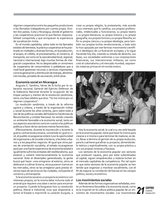 21
correo
noviembre-
diciembre 2014
régimen cooperativo entre los pequeños productores
o los llamados trabajadores por cuenta propia. Exis-
ten dos países, Cuba y Nicaragua, donde el gobierno
y las cooperativas practican lo que llaman responsa-
bilidad compartida y que enriquecen la experiencia
de socialización mixta.
En el mundo capitalista, sobre todo en los llamados
estados de bienestar, la práctica cooperativa se ha prac-
ticado en múltiples y diversas formas, en la producción,
el acopio, el crédito, el procesamiento, el comercio, el
transporte, así como en la asociatividad local, regional,
nacional e internacional, bajo muchas formas de inte-
gración cooperativa. No es despreciable un sinnúmero
de cooperativa de consumidores o pobladores que a
nivel local gestionan recursos o servicios importantes,
como la generación y distribución de energía, alimenta-
ción escolar, jornadas de vacunación, entre otras.
Economía social en Nicaragua
Augusto C. Sandino, héroe de la lucha por la so-
beranía nacional, General del Ejército Defensor de
la Soberanía Nacional durante la ocupación de las
tropas yanquis y mentor de la revolución sandinista,
tiene una fase célebre que dice: "Yo me inclino por un
régimen cooperativo".
La revolución sandinista, a través de la reforma
agraria y urbana, a través de la organización militar
y social durante los años ochenta, pero sobre todo a
raíz de las políticas sociales delGobiernoSandinista de
Reconciliación y Unidad Nacional, ha venido creando
un ambiente favorable a la economía social, tanto en
sus aspectos asociativos como en cuanto a las políticas
públicas a favor de los sectores menos favorecidos.
Efectivamente, durante la insurrección y durante la
guerra contrarrevolucionaria, convertida en guerra ci-
vil, el pueblo nicaragüense entero tuvo la oportunidad
de organizarse y de acceder a la tierra, a los lotes urba-
nos y a los pequeños negocios. Al igual que otros paí-
ses de orientación socialista, el estado nicaragüense
pasó por una fuerte experiencia de economía estatal e
igualmente sufrió los embates del neoliberalismo, que
estatizó y vulneró internacionalmente la economía
nacional. Ante el desempleo generalizado, la gente
buscó qué hacer: unos emigraron al exterior, otros se
dedicaron a cultivar la tierra, otros pusieron tramos en
los mercados, otros se las arreglaron para prestar di-
versos tipos de servicios en las ciudades, incluyendo el
comercio y el transporte.
Si la economía social es un proyecto económico con
intereses propios, en la misma debe incluirse todo el
arsenal que requiere una clase o sector para encarnar
un proyecto. Cuando la burguesía hizo su revolución
política, liberal e industrial, tuvo que disponerse a
tomar el Estado e imprimirle su carácter burgués, a
crear su propia religión, la protestante, más acorde
a sus intereses que la católica; sus propios profesio-
nales, intelectuales y funcionarios; su propio teatro
y su propia literatura; su propia historia y su propia
geografía; sus propios himnos y su propia filosofía; en
fin su propia ciencia y su propia ideología, pero tam-
bién sus propias luchas revolucionarias; y todo esto
lo hizo apoyado por ese famoso movimiento científi-
co e ideológico de La Ilustración europea; y lo sigue
haciendo hoy día, creando su estado de derecho, sus
leyes, sus sociedades anónimas y sus corporaciones
financieras, sus intervenciones militares; así como
creó el colonialismo y el mercado mundial, saquean-
do materias primas en el mundo entero.
Hoy la economía social, la cual a su vez está basada
en la economía popular, tiene que hacer lo mismo para
crearse a sí misma o para terminar de madurar, es de-
cir, llevar a término el germen de su propia evolución,
para lo cual tiene que afinar su proyecto, alimentándo-
lo teórica y espiritualmente, con su propia práctica y
con sus propias victorias y fracasos.
Los sectores de la economía popular son sectores
que producen riqueza, pero por estar subordinados
al capital, siguen empobrecidos y todavía luchan en
el mercado capitalista de competencia. Por tal razón
es que estos sectores de la economía popular se han
tenido que organizar y movilizar socialmente, con el
fin de mejorar su correlación de fuerzas en los campos
político, social y económico.
Los movimientos sociales
Además de las formas organizativas señaladas, exis-
te un fenómeno favorable a la economía social, como
es la irrupción en la cultura política popular de un sin-
número de movimientos sociales. Los movimientos
 
