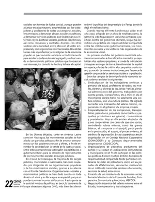 correo
noviembre-
diciembre 201422
sociales son formas de lucha parcial, aunque pueden
alcanzar escalas mayores, emprendidas por los traba-
jadores y pobladores de todas las categorías sociales,
encaminadas a denunciar abusos sociales o políticos;
a demandar servicios públicos que favorezcan sus in-
tereses: leyes, políticas sociales, políticas económicas;
así como convenios y contratos diversos con otros
sectores de la sociedad, entre ellos con el sector em-
presarial y con organismos internacionales. Una de las
tareas más importantes y estratégicas de la economía
popular es precisamente asociarse económicamente
para escalar la cadena de valor agregado, usufructuan-
do o demandando políticas públicas que favorezcan
sus intereses, tal como lo ha hecho y lo hace el capital.
En las últimas décadas, tanto en América Latina
como en Nicaragua, los movimientos sociales se han
aliado con partidos políticos a fin de amarrar compro-
misos con los gobiernos electos y afines, a fin de en-
rumbar la sociedad por la senda de la justicia social.
Entre estos compromisos sobresalen los partidarios o
gubernamentales para la elección de representantes
de los movimientos sociales en cargos públicos.
En el caso de Nicaragua, la mayoría de los cargos
públicos, municipales o nacionales, han sido ocupa-
dos por dirigentes de las organizaciones populares
y de los movimientos sociales, gracias a su alianza
con el Frente Sandinista. Organizaciones sociales y
movimientos políticos se han dado cuenta en toda
América Latina y en Nicaragua en especial que ya no
pueden caminar los unos sin los otros.A esta gente se
le quitó el miedo a la política, es decir, lo contrario de
lo que deseaban algunos ONG; más bien decidieron
redimir la política del desprestigio y el fango donde la
dejó el neoliberalismo.
Cuando regresa el Frente Sandinista al poder en el
año 2007, después de 17 años de neoliberalismo, la
gente ha sido fogueada en las luchas armadas y pa-
cíficas contra los gobiernos liberales, lo que ha per-
mitido una práctica de responsabilidad compartida
entre las instituciones gubernamentales, los movi-
mientos sociales y los sectores más organizados de
la economía social.
Las primeras medidas del gobierno sandinista estu-
vieron encaminadas a diversificar los mercados y a capi-
talizar a los sectores populares, a través de la titulación
y mayores entregas de tierra, transferencias de capital
en especie, ofertas de crédito a los pequeños producto-
res, y creación de nuevas instituciones para favorecer la
gestión conjunta de los servicios sociales a la población.
Entre los campos de desempeño de la economía so-
cial podemos enlistar los siguientes:
1.	Sindicalización de los trabajadores (médicos y
personal de salud, profesores de todos los nive-
les, obreros y obreras de las Zonas Francas, perso-
nal administrativo del gobierno, trabajadores por
cuenta propia, transportistas, etc.). Hoy en día el
movimiento obrero tiene no solamente una cul-
tura sindical, sino una cultura política. Ha logrado
concertar una indexación del salario mínimo, ne-
gociando con el gobierno y la empresa privada.
2.	 Cooperativización de los campesinos, transpor-
tistas, pescadores, pequeños comerciantes y pe-
queños productores en general, consumidores
y prestatarios. Hoy en día existen alrededor de
5.000 cooperativas con cerca de 290.000 socios,
controlando rubros enteros, como los granos
básicos, el transporte o el ajonjolí, participando
en la producción, el acopio, el procesamiento, el
crédito y la exportación. Estas cooperativas están
organizadas en un Consejo Nacional Cooperativo
(CONACOOP) y 17 Consejos departamentales
cooperativos (CODECOOP).
3.	Organizaciones de pequeños productores del
campo y la ciudad en asociaciones comunitarias
y municipales con el fin de participar en las políti-
cas públicas. Existen muchos ámbitos llamados de
responsabilidad compartida donde participan cen-
tenares de miles de pobladores, como en las jor-
nadas de alfabetización, vacunación, elaboración
de un millón de meriendas escolares diariamente,
servicios de salud, entre otros.
4.	 Creación de un ministerio de la economía social,
llamado Ministerio de la Economía Familiar, Coo-
perativa, Comunitaria y Asociativa, MEFCCA.
5.	 Negociación tripartita del salario mínimo entre el
Estado, los empresarios y los trabajadores.
 