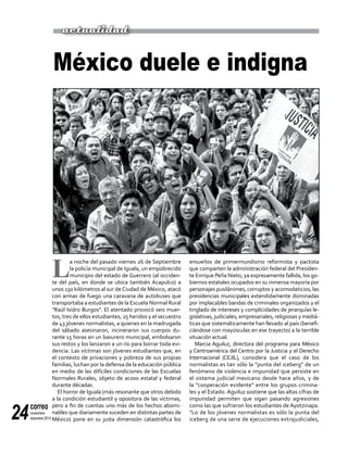 correo
noviembre-
diciembre 201424
L
a noche del pasado viernes 26 de Septiembre
la policía municipal de Iguala, un empobrecido
municipio del estado de Guerrero (al occiden-
te del país, en donde se ubica también Acapulco) a
unos 130 kilómetros al sur de Ciudad de México, atacó
con armas de fuego una caravana de autobuses que
transportaba a estudiantes de la Escuela Normal Rural
"Raúl Isidro Burgos". El atentado provocó seis muer-
tos, tres de ellos estudiantes, 25 heridos y el secuestro
de 43 jóvenes normalistas, a quienes en la madrugada
del sábado asesinaron, incineraron sus cuerpos du-
rante 15 horas en un basurero municipal, embolsaron
sus restos y los lanzaron a un río para borrar toda evi-
dencia. Las víctimas son jóvenes estudiantes que, en
el contexto de privaciones y pobreza de sus propias
familias, luchan por la defensa de la educación pública
en medio de las difíciles condiciones de las Escuelas
Normales Rurales, objeto de acoso estatal y federal
durante décadas.
El horror de Iguala (más resonante que otros debido
a la condición estudiantil y opositora de las víctimas,
pero a fin de cuentas uno más de los hechos abomi-
nables que diariamente suceden en distintas partes de
México) pone en su justa dimensión catastrófica los
México duele e indigna
ensueños de primermundismo reformista y pactista
que comparten la administración federal del Presiden-
te Enrique Peña Nieto, ya expresamente fallida, los go-
biernos estatales ocupados en su inmensa mayoría por
personajes pusilánimes, corruptos y acomodaticios, las
presidencias municipales extendidamente dominadas
por implacables bandas de criminales organizados y el
tinglado de intereses y complicidades de jerarquías le-
gislativas, judiciales, empresariales, religiosas y mediá-
ticas que sistemáticamente han llevado al país (benefi-
ciándose con mayúsculas en ese trayecto) a la terrible
situación actual.
Marcia Aguiluz, directora del programa para México
y Centroamérica del Centro por la Justicia y el Derecho
Internacional (CEJIL), considera que el caso de los
normalistas es tan sólo la "punta del iceberg" de un
fenómeno de violencia e impunidad que persiste en
el sistema judicial mexicano desde hace años, y de
la "cooperación evidente" entre los grupos crimina-
les y el Estado. Aguiluz sostiene que las altas cifras de
impunidad permiten que sigan pasando agresiones
como las que sufrieron los estudiantes de Ayotzinapa.
"Lo de los jóvenes normalistas es sólo la punta del
iceberg de una serie de ejecuciones extrajudiciales,
actualidad
 