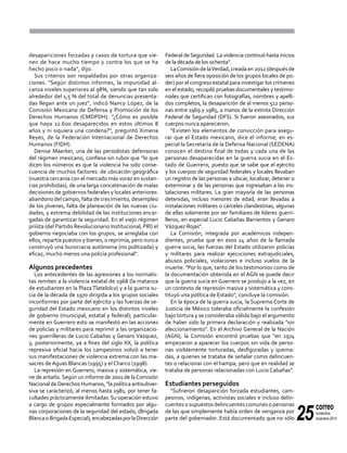 25
correo
noviembre-
diciembre 2014
desapariciones forzadas y casos de tortura que vie-
nen de hace mucho tiempo y contra los que se ha
hecho poco o nada", dijo.
Sus criterios son respaldados por otras organiza-
ciones. "Según distintos informes, la impunidad al-
canza niveles superiores al 98%, siendo que tan solo
alrededor del 1,5 % del total de denuncias presenta-
das llegan ante un juez", indicó Nancy López, de la
Comisión Mexicana de Defensa y Promoción de los
Derechos Humanos (CMDPDH). "¿Cómo es posible
que haya 22.600 desaparecidos en estos últimos 8
años y ni siquiera una condena?", preguntó Ximena
Reyes, de la Federación Internacional de Derechos
Humanos (FIDH).
Denise Maerker, una de las periodistas defensoras
del régimen mexicano, confiesa sin rubor que "lo que
dicen los números es que la violencia ha sido conse-
cuencia de muchos factores: de ubicación geográfica
(nuestra cercanía con el mercado más voraz en sustan-
cias prohibidas), de una larga concatenación de malas
decisiones de gobiernos federales y locales anteriores:
abandono del campo, falta de crecimiento, desempleo
de los jóvenes, falta de planeación de las nuevas ciu-
dades, y extrema debilidad de las instituciones encar-
gadas de garantizar la seguridad. En el viejo régimen
priísta (del Partido Revolucionario Institucional, PRI) el
gobierno negociaba con los grupos, se arreglaba con
ellos, repartía puestos y bienes, o reprimía, pero nunca
construyó una burocracia autónoma (no politizada) y
eficaz, mucho menos una policía profesional".
Algunos precedentes
Los antecedentes de las agresiones a los normalis-
tas remiten a la violencia estatal de 1968 (la matanza
de estudiantes en la Plaza Tlatelolco) y a la guerra su-
cia de la década de 1970 dirigida a los grupos sociales
inconformes por parte del ejército y las fuerzas de se-
guridad del Estado mexicano en los distintos niveles
de gobierno (municipal, estatal y federal); particular-
mente en Guerrero esto se manifestó en las acciones
de policías y militares para reprimir a las organizacio-
nes guerrilleras de Lucio Cabañas y Genaro Vázquez,
y, posteriormente, ya a fines del siglo XX, la política
represiva oficial hacia los campesinos volvió a tener
sus manifestaciones de violencia extrema con las ma-
sacres de Aguas Blancas (1995) y el Charco (1998).
La represión en Guerrero, masiva y sistemática, vie-
ne de antaño.Según un informe de 2001 de laComisión
Nacional de Derechos Humanos, "la política antisubver-
siva se caracterizó, al menos hasta 1981, por tener fa-
cultades prácticamente ilimitadas. Su operación estuvo
a cargo de grupos especialmente formados por algu-
nas corporaciones de la seguridad del estado, (Brigada
BlancaoBrigadaEspecial),encabezadasporlaDirección
Federal deSeguridad. La violencia continuó hasta inicios
de la década de los ochenta".
LaComisióndelaVerdad,creadaen2012(despuésde
seis años de fiera oposición de los grupos locales de po-
der) por el congreso estatal para investigar los crímenes
en el estado, recopiló pruebas documentales y testimo-
niales que certifican con fotografías, nombres y apelli-
dos completos, la desaparición de al menos 512 perso-
nas entre 1969 y 1985, a manos de la extinta Dirección
Federal de Seguridad (DFS). Si fueron asesinados, sus
cuerpos nunca aparecieron.
"Existen los elementos de convicción para asegu-
rar que el Estado mexicano, dice el informe, en es-
pecial la Secretaría de la Defensa Nacional (SEDENA)
conocen el destino final de todas y cada una de las
personas desaparecidas en la guerra sucia en el Es-
tado de Guerrero, puesto que se sabe que el ejército
y los cuerpos de seguridad federales y locales llevaban
un registro de las personas a ubicar, localizar, detener o
exterminar y de las personas que ingresaban a las ins-
talaciones militares. La gran mayoría de las personas
detenidas, incluso menores de edad, eran llevadas a
instalaciones militares o cárceles clandestinas, algunas
de ellas solamente por ser familiares de líderes guerri-
lleros, en especial Lucio Cabañas Barrientos y Genaro
Vázquez Rojas".
La Comisión, integrada por académicos indepen-
dientes, prueba que en esos 14 años de la llamada
guerra sucia, las fuerzas del Estado utilizaron policías
y militares para realizar ejecuciones extrajudiciales,
abusos policiales, violaciones e incluso vuelos de la
muerte. "Por lo que, tanto de los testimonios como de
la documentación obtenida en el AGN se puede decir
que la guerra sucia en Guerrero se produjo a la vez, en
un contexto de represión masiva y sistemática y cons-
tituyó una política de Estado", concluye la comisión.
En la época de la guerra sucia, la Suprema Corte de
Justicia de México toleraba oficialmente la confesión
bajo tortura y se consideraba válida bajo el argumento
de haber sido la primera declaración y realizada "sin
aleccionamiento". En el Archivo General de la Nación
(AGN), la Comisión encontró pruebas que "en 1974
empezaron a aparecer los cuerpos sin vida de perso-
nas visiblemente torturadas, desfiguradas y quema-
das, a quienes se trataba de señalar como delincuen-
tes o relacionar con el hampa, pero que en realidad se
trataba de personas relacionadas con Lucio Cabañas".
Estudiantes perseguidos
"Sufrieron desaparición forzada estudiantes, cam-
pesinos, indígenas, activistas sociales e incluso delin-
cuentes o supuestos delincuentes comunes o personas
de las que simplemente había orden de venganza por
parte del gobernador. Está documentado que no sólo
 