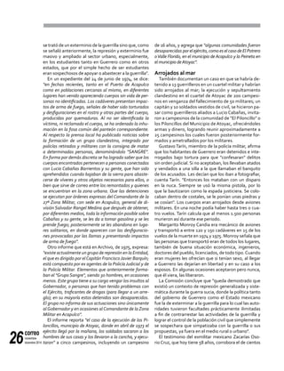 correo
noviembre-
diciembre 201426
se trató de un exterminio de la guerrilla sino que, como
se señaló anteriormente, la represión y exterminio fue
masivo y ampliado al sector urbano, especialmente,
en los estudiantes tanto en Guerrero como en otros
estados, que por el simple hecho de ser estudiantes
eran sospechosos de apoyar o abastecer a la guerrilla".
En un expediente del 24 de junio de 1974, se dice:
"en fechas recientes, tanto en el Puerto de Acapulco
como en poblaciones cercanas al mismo, en diferentes
lugares han venido apareciendo cuerpos sin vida de per-
sonas no identificadas. Los cadáveres presentan impac-
tos de arma de fuego, señales de haber sido torturados
y desfiguraciones en el rostro y otras partes del cuerpo,
producidas por quemaduras. Al no ser identificada la
víctima, ni reclamado el cuerpo, se ha ordenado la inhu-
mación en la fosa común del panteón correspondiente.
Al respecto la prensa local ha publicado noticias sobre
la formación de un grupo clandestino, integrado por
policías retirados y militares con la consigna de matar
a determinadas personas, denominándolo "SANGRE".
En forma por demás discreta se ha logrado saber que los
cuerpos encontrados pertenecen a personas conectadas
con Lucio Cabañas Barrientos y su gente, que han sido
aprehendidos cuando bajaban de la sierra para abaste-
cerse de víveres y otros objetos necesarios para ellos, o
bien que sirve de correo entre los remontados y quienes
se encuentran en la zona urbana. Que las detenciones
se ejecutan por órdenes expresas del Comandante de la
27ª Zona Militar, con sede en Acapulco, general de di-
visión Salvador Rangel Medina que después de obtener,
por diferentes medios, toda la información posible sobre
Cabañas y su gente, se les da a tomar gasolina y se les
prende fuego; posteriormente se les abandona en luga-
res solitarios, en donde aparecen con las desfiguracio-
nes provocadas por las llamas y presentando impactos
de arma de fuego".
Otro informe que está en Archivo, de 1975, expresa:
"existe actualmente un grupo de represión en la Entidad,
el que es dirigido por elCapitán FranciscoJavier Barquín;
está compuesto por ex agentes de la PolicíaJudicial y de
la Policía Militar. Elementos que anteriormente forma-
ban el "Grupo Sangre", siendo 30 hombres, en ocasiones
menos. Este grupo tiene a su cargo vengar los insultos al
Gobernador, o personas que han tenido problemas con
el Ejército, traficantes de drogas (para llegar a un arre-
glo); en su mayoría estos detenidos son desaparecidos.
El grupo no informa de sus actuaciones sino únicamente
alGobernador y en ocasiones alComandante de la Zona
Militar en Acapulco".
El informe reporta "el caso de la ejecución de los Pi-
loncillos, municipio de Atoyac, donde en abril de 1973 el
ejército llegó por la mañana, los soldados sacaron a los
hombres de sus casas y los llevaron a la cancha, y ejecu-
taron" a cinco campesinos, incluyendo un campesino
de 16 años, y agrega que "algunas comunidades fueron
desaparecidas por el ejército, como es el caso de El Potrero
oValle Florido, en el municipio de Acapulco y la Peineta en
el municipio deAtoyac".
Arrojados al mar
También documentan un caso en que se habría de-
tenido a 13 guerrilleros en un cuartel militar y habrían
sido arrojados al mar; la ejecución y sepultamiento
clandestino en el cuartel de Atoyac de 200 campesi-
nos en venganza del fallecimiento de 50 militares; un
capitán y 10 soldados vestidos de civil, se hicieron pa-
sar como guerrilleros aliados a Lucio Cabañas, invita-
ron a campesinos de la comunidad de "El Piloncillo" o
los Piloncillos del Municipio de Atoyac, ofreciéndoles
armas y dinero, logrando reunir aproximadamente a
25 campesinos los cuales fueron posteriormente for-
mados y ametrallados por los militares.
Gustavo Tarín, miembro de la policía militar, afirma
que los habitantes de Guerrero eran detenidos e inte-
rrogados bajo tortura para que "confesaran" delitos
sin orden judicial. Si no aceptaban, los llevaban atados
y vendados a una silla a la que llamaban el banquito
de los acusados. Les decían que los iban a fotografiar,
cuenta Tarín. "Entonces los mataban con un disparo
en la nuca. Siempre se usó la misma pistola, por lo
que la bautizaron como la espada justiciera. Se colo-
caban dentro de costales, se le ponían unas piedras y
se cosían". Los cuerpos eran arrojados desde aviones
militares. En una noche podía haber hasta tres o cua-
tro vuelos. Tarín calcula que al menos 1.500 personas
murieron así durante ese periodo.
Margarito Monroy Candia era mecánico de aviones
y transportó a entre 120 y 150 cadáveres en 15 de los
vuelos de la muerte en 1974 y 1975. Monroy señala que
las personas que transportó eran de todos los lugares,
también de buena situación económica, ingenieros,
doctores del pueblo, licenciados, de todo tipo.Cuando
eran mujeres les ofrecían que si tenían sexo, al llegar
a Guerrero las dejarían en libertad y en su caso a los
esposos. En algunas ocasiones aceptaron pero nunca,
que él viera, las liberaron.
La Comisión concluye que "queda demostrado que
existió un contexto de represión generalizada y siste-
mática durante la guerra sucia, donde la política tanto
del gobierno de Guerrero como el Estado mexicano
fue la de exterminar a la guerrilla para lo cual las auto-
ridades tuvieron facultades prácticamente ilimitadas
a fin de contrarrestar las actividades de la guerrilla y
lograr el control de la población civil que simplemente
se sospechara que simpatizaba con la guerrilla o sus
propuestas, ya fuera en el medio rural o urbano".
El testimonio del exmilitar mexicano Zacarías Oso-
rio Cruz, que hoy tiene 58 años, corrobora el de cientos
 