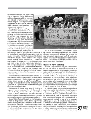 27
correo
noviembre-
diciembre 2014
de familiares y testigos. Tras desertar del
Ejército mexicano, Osorio pidió refugio
político en Canadá en 1988. La transcrip-
ción entera de su testimonio aparece en
el libro Obligado a Matar, publicado en
1993, en el cual relata que las operacio-
nes se realizaban a puerta cerrada y por
"instrucciones superiores".
En 1979, dice Osorio, fue "la prime-
ra vez que me dieron la orden de sa-
lir y fue a un pueblo llamado Atoyac",
cuna del movimiento encabezado por
el profesor rural egresado de Ayo-
tzinapa y guerrillero, Lucio Cabañas,
asesinado en 1974, cuyo movimiento
campesino era el principal objetivo de
exterminio de las fuerzas militares. Iba
con otros cuatro soldados que llegaron
a "recoger unas personas", sin saber
por qué. Cuando llegamos, los presos
ya estaban preparados para subirlos al
helicóptero o al avión. Tenían las cabezas tapadas y
no los podíamos identificar. Encabezaban a ciertos
grupos que querían manifestar su descontento con
el Gobierno. Recibía ciertas órdenes y me elegían
porque mi especialidad era disparar. La orden era
que tenía que desaparecer a esta gente, que tenían
que morir porque le traían problemas al alto man-
do". En algunas ejecuciones, los cuerpos quedaban
en tal estado que estaban "prácticamente despeda-
zados" por el calibre de armas que utilizaban. Las
ejecuciones, relata, se realizaban en muchas ocasio-
nes en campos de tiro militar "para que la gente no
se diera cuenta".
También describe qué ocurría cuando un militar ex-
presaba abiertamente su descontento. "Cuando el alto
mando no necesita ya a alguien, ordena que a esa per-
sona se le mate para que no hable", asegura. Mencio-
na un par de casos de desapariciones dentro del propio
Ejército: el del capitán Miguel Ramírez Hernández y el
del teniente Adán Avendaño.
Cuando desertó, explica, se fue al sur de Veracruz, a
su pueblo. Recogió sus cosas y huyó sin decirle nada a
nadie. En Canadá, ante las autoridades que decidirían
su asilo, se confesó temeroso: “Sé que haber declarado
es un gran peligro para mí, es un gran peligro hablar de
gente en altos puestos. No puedo regresar a México".
Stewart Istvanffy fue el abogado de Osorio para que
Canadá le otorgara asilo político. En sus argumentos
finales, Istvanffy decía que "la represión en México tie-
ne visos de ser más racial y abusiva dado que la pobla-
ción tiene un alto porcentaje de indígenas y mestizos.
Da la impresión de que los pobres son los que pagan
las consecuencias".
Uno de los miembros de la Comisión de la Verdad
de Guerrero, Nicomedes Fuentes, cree que "la gente
aún tiene mucho miedo a hablar. De ninguna ma-
nera lo recabado representa el 100% de las desapa-
riciones forzadas. Muchas personas todavía tienen
temor. Otros consideran que ya ocurrió hace mucho
tiempo y prefieren resignarse".
25 años de narco crímenes
De 2006 a septiembre de 2014 han sido encontra-
dos dos mil cuerpos en 400 fosas clandestinas en 24
estados, de acuerdo con informes de la Procuradu-
ría General de la República (PGR). El hallazgo de las
"narcofosas" como ya se les conoce, es una prueba
más de la existencia de una guerra en México con un
saldo de más de 100 mil muertos y 26 mil desapareci-
dos. Una guerra que todos los días registra víctimas y
que en el caso de las fosas clandestinas comprueba la
formación de un "Narco Estado" en el cual criminales
y autoridades forman un solo cuerpo de gobierno que
actúa por encima de todas las leyes.
En marzo de 1989 el joven estudiante estadunidense
de la Universidad de Bronsville, Mark Kilroy, fue reporta-
dodesaparecidoluegodequesusamigosspringbreakers
lo perdieron al otro lado del Río Bravo, frontera natural
con México, en las calles de Matamoros, Tamaulipas,
en el extremo nororiental del país. Un mes después su
cuerpo apareció mutilado en una de las 12 fosas clan-
destinas que un grupo de narcotraficantes cavaron en
el rancho Santa Elena casi pegado a la línea fronteriza
con el estado deTexas. El estudiante había sido ejecu-
tado por un grupo de narcotraficantes comandado por
el cubano-estadunidense Adolfo de Jesús Constanzo,
quien además de traficar droga era el sumo sacerdote
 