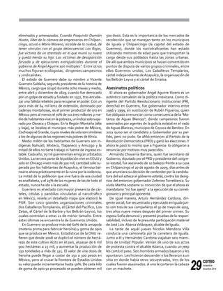 29
correo
noviembre-
diciembre 2014
eliminados y amenazados. Cuando Pioquinto Damián
Huato, líder de la cámara de empresarios en Chilpan-
cingo, acusó a Mario Moreno, alcalde de la ciudad, de
tener vínculos con el grupo delincuencial Los Rojos,
fue víctima de un atentado en el que murió su nuera
y quedó herido su hijo. Las víctimas de desaparición
forzada y de ejecuciones extrajudiciales durante el
gobierno de Ángel Aguirre son múltiples". Entre otros
muchos figuran ecologistas, dirigentes campesinos
y sindicalistas.
El estado de Guerrero debe su nombre a Vicente
Guerrero Saldaña, segundo presidente de la historia de
México, cargo que ocupó durante ocho meses y medio,
entre abril y diciembre de 1829, cuando fue derrocado
por un golpe de estado y fusilado en 1931, tras encabe-
zar una fallida rebelión para recuperar el poder. Con un
poco más de 64 mil km2 de extensión, dominado por
cadenas montañosas, es el primer productor de oro en
México pero al menos el 70% de sus tres millones y me-
diodehabitantesviveenlapobreza,uníndicesolosupe-
rado por Oaxaca y Chiapas. En la Región Montaña (alta
y baja), se localiza el municipio más pobre de México,
Cochoapa elGrande, cuyos niveles de vida son similares
a los de algunas de las regiones más pobres deÁfrica.
Medio millón de los habitantes de Guerrero son in-
dígenas Nahuatl, Mixteco, Tlapaneco y Amuzgo y la
mitad de ellos no tiene trabajo ni fuente de ingreso es-
table.Cada año, 75 mil guerrerenses emigran a Estados
Unidos. La tercera parte de la población vive en EEUU y
solo enChicago viven más de 300 mil, cantidad solo su-
perada por los habitantes de Acapulco, el famoso bal-
neario ahora prácticamente en la ruina por la violencia.
La mitad de la población que vive fuera de esa ciudad
es analfabeta, y el 25% de las mujeres de las de todo el
estado, nunca ha ido a la escuela.
Guerrero es el estado con mayor presencia de cár-
teles, células y pandillas vinculadas al narcotráfico
en México, revela un detallado mapa que elaboró la
PGR. Son cinco grandes organizaciones criminales
(los Caballeros Templarios, el Cártel del Pacífico, Los
Zetas, el Cártel de la Barbie y los Beltrán Leyva), los
cuales controlan a otras 21 de menor tamaño. Entre
éstas últimas se encuentra la de Guerreros Unidos.
En Guerrero se produce más del 60% de la amapola
(materia prima para fabricar heroína) y goma de opio
que se produce en México. Estadísticas de la ONU re-
fieren que desde 2008 se duplicó el número de hectá-
reas de este cultivo ilícito en el país, al pasar de 6 mil
900 hectáreas a 15 mil, y aumentar la producción de
150 toneladas a más de 325. El valor de una dosis de
heroína puede llegar a costar de 250 a 300 pesos en
México, pero al cruzar la frontera de Estados Unidos
su valor puede incrementarse hasta 50%. De cada kilo
de goma de opio ya procesado se pueden obtener mil
500 dosis. Esta es la importancia de los mercados de
recolección que se manejan tanto en los municipios
de Iguala y Chilpancingo (la capital del estado de
Guerrero), donde los narcotraficantes han estado
utilizando menores de edad para que transporten la
carga desde sus poblados hasta las zonas urbanas.
De allí que ambos municipios se hayan convertido en
puntos de disputa de varios grupos criminales, entre
ellos Guerreros unidos, Los Caballeros Templarios,
cártel independiente de Acapulco, la organización de
los Beltrán Leyva y el cártel de Sinaloa.
Asesinatos políticos
El ahora ex gobernador Ángel Aguirre Rivero es un
auténtico camaleón de la política mexicana. Como di-
rigente del Partido Revolucionario Institucional (PRI,
derecha) en Guerrero, fue gobernador interino entre
1996 y 1999, en sustitución de Rubén Figueroa, quien
fue obligado a renunciar como consecuencia de la "Ma-
tanza de Aguas Blancas", donde campesinos fueron
asesinados por agentes de la policía estatal en el vado
de Aguas Blancas, municipio de Coyuca de Benítez. En
2011 quiso ser el candidato a Gobernador por su par-
tido, pero no pudo. Se afilió entonces al Partido de la
Revolución Democrática (PRD) y ganó las elecciones.Y
ahora le pasó lo mismo que a Figueroa: lo obligaron a
renunciar por motivos muy parecidos.
Armando Chavarría Barrera, quien fue secretario de
Gobierno, diputado por el PRD y presidente del congre-
so estatal, fue asesinado de 10 balazos frente a su casa
en Chilpancingo el 20 de agosto de 2009, días antes de
que anunciara su decisión de contender por la candida-
tura del sol azteca al gobierno estatal, contra los desig-
nios del entonces gobernador ZeferinoTorreblanca. Su
viuda Martha sostiene su convicción de que el ahora ex
mandatario "no fue ajeno" a la ejecución de su correli-
gionario y principal oponente.
De igual manera, Arturo Hernández Cardona, diri-
gente social, fue secuestrado y ejecutado en Iguala jun-
to con tres de sus compañeros el 30 de mayo de 2013,
tres años nueve meses después del primer crimen. Su
esposaSofía denunció y presentó pruebas de la respon-
sabilidad, incluso de la presunta participación material
de José Luis AbarcaVelázquez, alcalde de Iguala.
La tarde de aquél jueves Nicolás Mendoza Villa
conducía una camioneta por la carretera de Iguala.
Junto a él y Hernández Cardona viajaban seis miem-
bros de Unidad Popular. Venían de uno de sus actos
de protesta contra el alcalde Abarca, cuando un jeep
les cortó el paso. Seis hombres armados bajaron y les
apuntaron. Les hicieron descender y los llevaron a un
sitio en donde había otros secuestrados, tres de los
cuales fueron asesinados. A uno le cortaron la cabeza
con un machete.
 