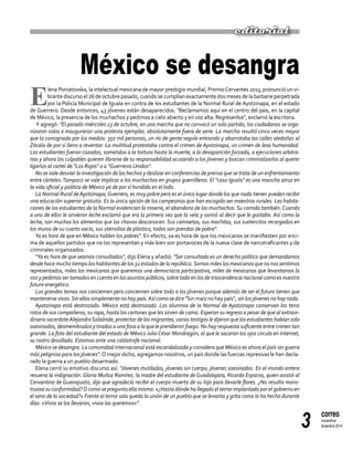 3
correo
noviembre-
diciembre 2014
editorial
México se desangra
E
lena Poniatovska, la intelectual mexicana de mayor prestigio mundial, PremioCervantes 2013, pronunció un vi-
brante discurso el 26 de octubre pasado, cuando se cumplían exactamente dos meses de la barbarie perpetrada
por la Policía Municipal de Iguala en contra de los estudiantes de la Normal Rural de Ayotzinapa, en el estado
de Guerrero. Desde entonces, 43 jóvenes están desaparecidos. "Reclamamos aquí en el centro del país, en la capital
de México, la presencia de los muchachos y pedimos a cielo abierto y en voz alta: Regrésenlos", exclamó la escritora.
Y agregó: "El pasado miércoles 23 de octubre, en una marcha que no convocó un solo partido, los ciudadanos se orga-
nizaron solos e inauguraron una protesta ejemplar, absolutamente fuera de serie. La marcha resultó cinco veces mayor
que la consignada por los medios: 350 mil personas, un río de gente seguía entrando y abarrotaba las calles aledañas al
Zócalo de por sí lleno a reventar. La multitud protestaba contra el crimen de Ayotzinapa, un crimen de lesa humanidad.
Los estudiantes fueron cazados, sometidos a la tortura hasta la muerte, a la desaparición forzada, a ejecuciones arbitra-
rias y ahora los culpables quieren librarse de su responsabilidad acusando a los jóvenes y buscan criminalizarlos al querer
ligarlos al cartel de "Los Rojos" o a "Guerreros Unidos".
No se vale desviar la investigación de los hechos y deslizar en conferencias de prensa que se trata de un enfrentamiento
entre cárteles.Tampoco se vale implicar a los muchachos en grupos guerrilleros. El "caso Iguala" es una mancha atroz en
la vida oficial y política de México ya de por sí hundida en el lodo.
La Normal Rural de Ayotzinapa,Guerrero, es muy pobre pero es el único lugar donde los que nada tienen pueden recibir
una educación superior gratuita. Es la única opción de los campesinos que han escogido ser maestros rurales. Las habita-
ciones de los estudiantes de la Normal evidencian la miseria, el abandono de los muchachos.Su comida también.Cuando
a uno de ellos le sirvieron leche exclamó que era la primera vez que la veía y sonrió al decir que le gustaba. Así como la
leche, son muchos los alimentos que los chavos desconocen. Sus camisetas, sus mochilas, sus suetercitos recargados en
los muros de su cuarto vacío, sus utensilios de plástico, todos son prendas de pobre".
Ya es hora de que en México hablen los pobres". En efecto, ya es hora de que los mexicanos se manifiesten por enci-
ma de aquellos partidos que no los representan y más bien son portavoces de la nueva clase de narcotraficantes y de
criminales organizados.
"Ya es hora de que seamos consultados", dijo Elena y añadió: "Ser consultado es un derecho político que demandamos
desde hace mucho tiempo los habitantes de los 32 estados de la república.Somos miles los mexicanos que no nos sentimos
representados, miles los mexicanos que queremos una democracia participativa, miles de mexicanos que levantamos la
voz y pedimos ser tomados en cuenta en los asuntos públicos, sobre todo en los de trascendencia nacional como es nuestro
futuro energético.
Los grandes temas nos conciernen pero conciernen sobre todo a los jóvenes porque además de ser el futuro tienen que
mantenerse vivos.Sin ellos simplemente no hay país.Así como se dice "Sin maíz no hay país", sin los jóvenes no hay nada.
Ayotzinapa está destrozado. México está destrozado. Los alumnos de la Normal de Ayotzinapa conservan los tenis
rotos de sus compañeros, su ropa, hasta los cartones que les sirven de cama. Esperan su regreso a pesar de que al extraor-
dinario sacerdoteAlejandroSolalinde, protector de los migrantes, varios testigos le dijeron que los estudiantes habían sido
asesinados, desmembrados y tirados a una fosa a la que le prendieron fuego. No hay respuesta suficiente entre crimen tan
grande. La foto del estudiante del estado de México Julio César Mondragón, al que le sacaron los ojos circula en Internet,
su rostro desollado. Estamos ante una catástrofe nacional.
México se desangra. La comunidad internacional está escandalizada y considera que México es ahora el país sin guerra
más peligroso para los jóvenes".O mejor dicho, agregamos nosotros, un país donde las fuerzas represivas le han decla-
rado la guerra a un pueblo desarmado.
Elena cerró su emotivo discurso así: "Jóvenes mutilados, jóvenes sin cuerpo, jóvenes asesinados. En el mundo entero
resuena la indignación. Gloria Muñoz Ramírez, la madre del estudiante de Guadalajara, Ricardo Esparza, quien asistió al
Cervantino de Guanajuato, dijo que agradecía recibir el cuerpo muerto de su hijo para llevarle flores. ¿No resulta mons-
truosa su conformidad?O como se pregunta ella misma: «¿Hasta dónde ha llegado el terror implantado por el gobierno en
el seno de la sociedad?» Frente al terror solo queda la unión de un pueblo que se levanta y grita como lo ha hecho durante
días: «Vivos se los llevaron, vivos los queremos»".
 