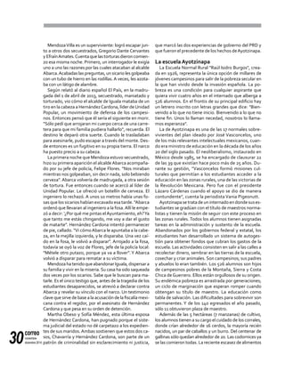 correo
noviembre-
diciembre 201430
MendozaVilla es un superviviente: logró escapar jun-
to a otros dos secuestrados, Gregorio Dante Cervantes
yEfraínAmates.Cuentaquelastorturasdieron comien-
zo esa misma noche. Primero, un interrogador le exigía
uno a uno las razones por las cuales atacaban al alcalde
Abarca.Acabadas las preguntas, un sicario les golpeaba
con un tubo de hierro en las rodillas. A veces, les azota-
ba con un látigo de alambre.
Según relató al diario español El País, en la madru-
gada del 1 de abril de 2013, secuestrado, maniatado y
torturado, vio cómo el alcalde de Iguala mataba de un
tiro en la cabeza a HernándezCardona, líder deUnidad
Popular, un movimiento de defensa de los campesi-
nos. Entonces pensó que él sería el siguiente en morir.
"Sólo pedí que arrojaran mi cuerpo cerca de una carre-
tera para que mi familia pudiera hallarlo", recuerda. El
destino le deparó otra suerte. Cuando le trasladaban
para asesinarle, pudo escapar a través del monte. Des-
de entonces es un fugitivo en su propia tierra. El narco
ha puesto precio a su cabeza.
La primera noche que Mendoza estuvo secuestrado,
hizo su primera aparición el alcaldeAbarca acompaña-
do por su jefe de policía, Felipe Flores. "Nos miraban
mientras nos golpeaban, sin decir nada, solo bebiendo
cerveza". Abarca volvería de madrugada, a otra sesión
de tortura. Fue entonces cuando se acercó al líder de
Unidad Popular. Le ofreció un botellín de cerveza. El
ingeniero lo rechazó. A unos 10 metros había unas fo-
sas que los sicarios habían excavado esa tarde. "Abarca
ordenó que llevaran al ingeniero a la fosa.Allí le empe-
zó a decir: ‘¿Por qué me pintas elAyuntamiento, eh?Ya
que tanto me estás chingando, me voy a dar el gusto
de matarte". Hernández Cardona intentó permanecer
de pie, callado. "Vi cómoAbarca le apuntaba a la cabe-
za, en la mejilla izquierda, y le disparaba. Una vez caí-
do en la fosa, le volvió a disparar". Arrojado a la fosa,
todavía se oyó la voz de Flores, jefe de la policía local:
"Métele otro putazo, porque ya va a llover". Y Abarca
volvió a disparar para rematar a su víctima.
MendozahatenidoqueabandonarIguala,dispersara
su familia y vivir en la miseria. Su casa ha sido saqueada
dos veces por los sicarios. Sabe que le buscan para ma-
tarle. Es el único testigo que, antes de la tragedia de los
estudiantes desaparecidos, se atrevió a declarar contra
Abarca y revelar su vínculo con el narco. Un testimonio
clave que sirve de base a la acusación de la fiscalía mexi-
cana contra el regidor, por el asesinato de Hernández
Cardona y que pesa en su orden de detención.
Martha Obeso y Sofía Méndez, esta última esposa
de Hernández Cardona, han pugnado porque el siste-
ma judicial del estado no dé carpetazo a los expedien-
tes de sus maridos.Ambas sostienen que estos dos ca-
sos, Chavarría y Hernández Cardona, son parte de un
patrón de criminalidad sin esclarecimiento ni justicia,
que marcó las dos experiencias de gobierno del PRD y
que fueron el precedente de los hechos deAyotzinapa.
La escuela Ayotzinapa
La Escuela Normal Rural "Raúl Isidro Burgos", crea-
da en 1926, representa la única opción de millares de
jóvenes campesinos para salir de la pobreza secular en
la que han vivido desde la invasión española. La po-
breza es una condición para cualquier aspirante que
quiera vivir cuatro años en el internado que alberga a
526 alumnos. En el frontis de su principal edificio hay
un letrero inscrito con letras grandes que dice: "Bien-
venido a lo que no tiene inicio. Bienvenido a lo que no
tiene fin. Unos lo llaman necedad, nosotros lo llama-
mos esperanza".
La de Ayotzinapa es una de las 17 normales sobre-
vivientes del plan ideado por José Vasconcelos, uno
de los más relevantes intelectuales mexicanos, cuan-
do era ministro de educación en la década de los años
20 del siglo pasado. El neoliberalismo, instaurado en
México desde 1985, se ha encargado de clausurar 22
de las 39 que existían hace poco más de 25 años. Du-
rante su gestión, "Vasconcelos formó misiones cul-
turales que permitían a los estudiantes acceder a la
educación en las zonas rurales, una de las victorias de
la Revolución Mexicana. Pero fue con el presidente
Lázaro Cárdenas cuando el apoyo se dio de manera
contundente", cuenta la periodista Vania Pigeonutt.
Ayotzinapasetratadeuninternadoendondesuses-
tudiantes se gradúan con el título de maestros norma-
listas y tienen la misión de seguir con este proceso en
las zonas rurales. Todos los alumnos tienen asignadas
tareas en la administración y sustento de la escuela.
Abandonados por los gobiernos federal y estatal, los
estudiantes han desarrollado un sistema de autoges-
tión para obtener fondos que cubran los gastos de la
escuela. Las actividades consisten en salir a las calles a
recolectar dinero, sembrar en las tierras de la escuela,
cosechar y criar animales. Son campesinos; sus padres
y abuelos lo eran también. Los 526 alumnos son hijos
de campesinos pobres de la Montaña, Sierra y Costa
Chica deGuerrero. Ellos están orgullosos de su origen.
Su endémica pobreza es arrastrada por generaciones;
un ciclo de marginación que esperan romper cuando
obtengan su título de maestro. La educación como
tabla de salvación. Las dificultades para sobrevivir son
permanentes. Y de los 140 egresados el año pasado,
sólo 11 obtuvieron plaza de maestro.
Además de las 5 hectáreas (7 manzanas) de cultivo,
los alumnos tienen a su cargo el cuidado de los corrales,
donde crían alrededor de 16 cerdos, la mayoría recién
nacidos, un par de caballos y un burro. Del centenar de
gallinas sólo quedan alrededor de 20. Las codornices ya
se las comieron todas. La reciente escasez de alimentos
 