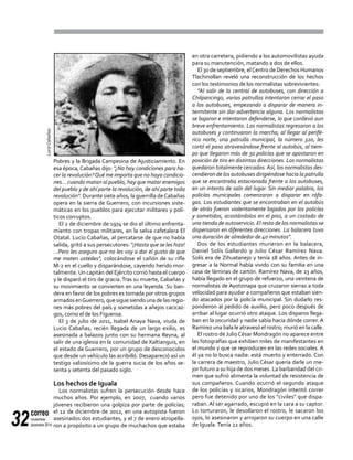 correo
noviembre-
diciembre 201432
Pobres y la Brigada Campesina de Ajusticiamiento. En
esa época, Cabañas dijo: "¿No hay condiciones para ha-
cer la revolución?Qué me importa que no haya condicio-
nes... cuando matan al pueblo, hay que matar enemigos
del pueblo y de ahí parte la revolución, de ahí parte toda
revolución". Durante siete años, la guerrilla deCabañas
opera en la sierra de Guerrero, con incursiones siste-
máticas en los pueblos para ejecutar militares y polí-
ticos corruptos.
El 2 de diciembre de 1974 se dio el último enfrenta-
miento con tropas militares, en la selva cafetalera El
Otatal. Lucio Cabañas, al percatarse de que no había
salida, gritó a sus persecutores: "¡Hasta que se les hizo!
…Pero les aseguro que no les voy a dar el gusto de que
me maten ustedes", colocándose el cañón de su rifle
M-2 en el cuello y disparándose, cayendo herido mor-
talmente. Un capitán del Ejército corrió hasta el cuerpo
y le disparó el tiro de gracia.Tras su muerte, Cabañas y
su movimiento se convierten en una leyenda. Su ban-
dera en favor de los pobres es tomada por otros grupos
armadosenGuerrero,quesiguesiendounadelasregio-
nes más pobres del país y sometidas a añejos cacicaz-
gos, como el de los Figueroa.
El 3 de julio de 2011, Isabel Anaya Nava, viuda de
Lucio Cabañas, recién llegada de un largo exilio, es
asesinada a balazos junto con su hermana Reyna, al
salir de una iglesia en la comunidad de Xaltianguis, en
el estado de Guerrero, por un grupo de desconocidos
que desde un vehículo las acribilló. Desapareció así un
testigo valiosísimo de la guerra sucia de los años se-
senta y setenta del pasado siglo.
Los hechos de Iguala
Los normalistas sufren la persecución desde hace
muchos años. Por ejemplo, en 2007, cuando varios
jóvenes recibieron una golpiza por parte de policías;
el 12 de diciembre de 2012, en una autopista fueron
asesinados dos estudiantes, y el 7 de enero atropella-
ron a propósito a un grupo de muchachos que estaba
en otra carretera, pidiendo a los automovilistas ayuda
para su manutención, matando a dos de ellos.
El 30 de septiembre, elCentro de Derechos Humanos
Tlachinollan reveló una reconstrucción de los hechos
con los testimonios de los normalistas sobrevivientes:
"Al salir de la central de autobuses, con dirección a
Chilpancingo, varias patrullas intentaron cerrar el paso
a los autobuses, empezando a disparar de manera in-
termitente sin dar advertencia alguna. Los normalistas
se bajaron e intentaron defenderse, lo que conllevó aun
breve enfrentamiento. Los normalistas regresaron a los
autobuses y continuaron la marcha; al llegar al perifé-
rico norte, una patrulla municipal, la número 320, les
cortó el paso atravesándose frente al autobús, al tiem-
po que llegaron más de 30 policías que se apostaron en
posición de tiro en distintas direcciones. Los normalistas
quedaron totalmente cercados. Así, los normalistas des-
cendieron de los autobuses dirigiéndose hacia la patrulla
que se encontraba estacionada frente a los autobuses,
en un intento de salir del lugar. Sin mediar palabra, los
policías municipales comenzaron a disparar en ráfa-
gas. Los estudiantes que se encontraban en el autobús
de atrás fueron violentamente bajados por los policías
y sometidos, acostándolos en el piso, a un costado de
una tienda de autoservicio. El resto de los normalistas se
dispersaron en diferentes direcciones. La balacera tuvo
una duración de alrededor de 40 minutos".
Dos de los estudiantes murieron en la balacera,
Daniel Solís Gallardo y Julio César Ramírez Nava.
Solís era de Zihuatanejo y tenía 18 años. Antes de in-
gresar a la Normal había vivido con su familia en una
casa de láminas de cartón. Ramírez Nava, de 23 años,
había llegado en el grupo de refuerzo, una veintena de
normalistas de Ayotzinapa que cruzaron sierras a toda
velocidad para ayudar a compañeros que estaban sien-
do atacados por la policía municipal. Sin dudarlo res-
pondieron al pedido de auxilio, pero poco después de
arribar al lugar ocurrió otro ataque. Los disparos llega-
ban en la oscuridad y nadie sabía hacia dónde correr. A
Ramírez una bala le atravesó el rostro; murió en la calle.
El rostro de JulioCésar Mondragón no aparece entre
las fotografías que exhiben miles de manifestantes en
el mundo y que se reproducen en las redes sociales. A
él ya no lo busca nadie: está muerto y enterrado. Con
la carrera de maestro, Julio César quería darle un me-
jor futuro a su hija de dos meses. La barbaridad del cri-
men que sufrió alimenta la voluntad de resistencia de
sus compañeros. Cuando ocurrió el segundo ataque
de los policías y sicarios, Mondragón intentó correr
pero fue detenido por uno de los "civiles" que dispa-
raban. Al ser agarrado, escupió en la cara a su captor.
Lo torturaron, le desollaron el rostro, le sacaron los
ojos, lo asesinaron y arrojaron su cuerpo en una calle
de Iguala. Tenía 22 años.
LucioCabañas
 