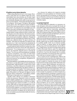 33
correo
noviembre-
diciembre 2014
El pobre nunca tiene derecho
A Berta Nava Martínez le tocó ir a la morgue. Reco-
noció a Julio César por sus zapatos negros de cuero,
remendados hace unas semanas, por el suéter negro
con rayas rojas que le compró a 5 pesos mexicanos y
por la bufanda alrededor del cuello sin piel que le de-
jaron sus torturadores. "Tenía ganas de abrazarlo pero
no me dejaron. ‘No lo toque’, me dijeron. Me quedaré
con las ganas", dice. Ahí empezó el calvario de Berta.
"¿Cómo voy a hacer para enterrar a mi hijo si no tengo
para comer?", les preguntó a las autoridades que no le
decían cómo iban a ayudarla para despedir a su hijo.
"Cuando el pobre se muere uno anda limosneando.
Venga mañana, venga mañana te dicen y te dan vuel-
tas. El pobre nunca tiene derecho. Pero tenemos dere-
cho. Nos duele como a todos. A los ricos no los tratan
así. Es racismo por ser pobres", reflexiona. Después de
batallar entre las autoridades de Chilpancingo yTixtla,
donde vive, a Berta le dieron "la caja, la carroza y el
traslado". Julio César fue enterrado con todas las cosas
que tenía en su "cubi" como llaman los estudiantes de
Ayotzinapa al pequeño cuarto que comparten de a dos.
Cuando apenas había recibido el cuerpo de su hijo,
a Berta Nava le ofrecieron dinero del "alto gobierno"
de Guerrero. "Yo no tengo precio y mi hijo no tenía
precio", les respondió. Seguido envió un mensaje de
regreso: "Yo no le voy a dar la puñalada por la espalda
a nuestros compañeros, voy a estar con ellos hasta
las últimas consecuencias. Si mi vida quieren para de-
volver a nuestros hijos, se las doy con gusto, porque
Julio dio la suya por sus compañeros. Al gobierno dí-
gale eso de mi parte".
Semanasdespués,ytrasbatallarparareconocerypo-
der enterrar a su hijo, Berta sigue en la Escuela Normal
de Ayotzinapa. Llega temprano y ayuda, junto a otros
voluntarios, a servirles el desayuno a los padres de los
43 estudiantes desaparecidos que dejó la masacre co-
metida por policías municipales. "Si lo mataron por esta
escuela, yo tengo que apoyarla y apoyar a los demás
papás. Me quitaron a mi hijo pero me dejaron muchos
hijos que vienen a abrazarme", cuenta Berta y agrega:
"Siento que mi hijo anda con sus compañeros".
Aquella noche infernal, los pistoleros asesinaron
a otras tres personas. Dispararon contra un autobús
donde viajaban jugadores de un equipo de futbol de
la tercera división profesional y el vehículo se desba-
rrancó después que mataron al chofer y a un niño de
14 años. Más tarde, se supo que la pasajera de un taxi
que pasaba por el sitio también había muerto duran-
te la terrorífica balacera. La cacería terminó hasta el
amanecer del sábado 27. En la mañana de ese día, los
vecinos encontraron el cadáver de uno de los tres jó-
venes normalistas que presentaba huellas de tortura y
la cara desollada.
Las cámaras de vigilancia de negocios privados
instalados en la zona grabaron el momento cuando
fueron secuestrados los muchachos, en donde se ve
que son llevados a la fuerza por hombres vestidos de
negro y encapuchados que se transportaban en ca-
mionetas negras.
La pareja imperial
La Fiscalía federal ha detenido a 74 personas: po-
licías de Iguala y del vecino municipio de Cocula, así
como delincuentes del cártel de los Guerreros Unidos,
incluido su líder, Sidronio Casarrubias, apodado El
sapo guapo. Cocula es un lugar estratégico en el tra-
siego de la droga que llega de la Sierra Madre del Sur;
se ubica rumbo al municipio deTeloloapan, que comu-
nica con la región deTierra Caliente.
Las declaraciones de los detenidos ante las autori-
dades han servido para que el gobierno ofrezca su ver-
sión de los hechos. El fiscal general de México, Jesús
Murillo, explicó que los autores intelectuales de todo
lo sucedido aquella noche son el entonces alcalde,
José Luis Abarca, su esposa, María de los Ángeles
Pineda, hija y hermana de poderosos narcotrafican-
tes, y Felipe Flores, secretario de Seguridad y jefe de
la Policía Municipal. Abarca, quien fue separado de
su cargo el 17 de octubre por el Congreso del estado
de Guerrero, huyó dos días después de lo sucedido,
cuando se presentó a la prensa para decir que él no
tenía nada que ver porque estaba "en un baile".
Con el avance de las investigaciones, México fue
descubriendo entre el asombro y la indignación, cómo
este matrimonio tenía el control de una ciudad a 200
km de la capital sin importar los nexos con el cártel
local Guerreros Unidos que les habían detectado al al-
calde y su esposa. Abarca Velázquez, que gusta nom-
brarse Jaguar, es del PRD, aspiraba a una diputación
federal y pretendía heredar la alcaldía a su esposa.Con
ella estaba la noche del 26 de septiembre, en un acto
político que culminó con una fiesta pública en el zóca-
lo de la ciudad. Es propietario en todo el estado de 31
casas y departamentos, 9 empresas, 13 joyerías, de un
enorme centro comercial en Iguala y de la Universidad
Benemérito de las Américas. También posee diez pro-
piedades en la capital mexicana y una casa enTlaxcala.
Tanto el gobierno del estado de Guerrero como el
ejército y la PGR sabían de los señalamientos sobre
nexos de Abarca con el crimen organizado, según
lo declaró a la prensa el ahora ex gobernador Ángel
Aguirre Rivero. De hecho, Abarca fue investigado por
delincuencia organizada entre 2010 y 2012, durante
la administración del panista Felipe Calderón. Varias
averiguaciones previas "fueron cerradas porque en
ninguno de los casos se encontró nada", dijo el secre-
tario de Gobernación Miguel Ángel Osorio Chong. La
 
