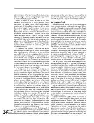 correo
noviembre-
diciembre 201434
administración del priísta Enrique Peña Nieto empe-
zó a investigar a Abarca en agosto pasado por enri-
quecimiento ilícito, dijo el ministro.
Pineda, la esposa de Abarca, es parte de una fami-
lia narco, empezando por su padre, Salomón Pineda
Bermúdez, y su madre, Leonor Villa Ortuño, una anti-
gua operaria de Arturo Beltrán Leyva, el Jefe de Jefes.
En mayo de 2009 la Fiscalía mexicana ofrecía recom-
pensa de 15 millones de dólares por Mario y Alberto
Pineda Villa, dos de sus hermanos. Entre los tres con-
trolaban la zona de Guerrero y Morelos para el cartel
de los hermanos Beltrán Leyva. En junio de 2009 fue
detenido en Morelos otro de los hermanos como pre-
sunto jefe de plaza de losGuerrerosUnidos en Morelos
yGuerrero, pero fue liberado en 2013.Cuando a finales
de 2009 Mario yAlberto fueron ejecutados y arrojados
a una cuneta de la carretera de Cuernavaca, ella tomó
las riendas en Iguala.
La confesión de Sidronio Casarrubias ha servido
también para constatar que el crimen organizado es-
taba completamente infiltrado en el ayuntamiento,
que recibía del cártel entre dos y tres millones de pesos
de manera regular entre 148.000 y 222.000 dólares. La
señora Pineda era la encargada de distribuir este dine-
ro con la complicidad de su esposo y de Felipe Flores.
Cada mes, al menos 600.000 pesos (unos 44.500 dóla-
res) eran destinados al control de la policía local y los
propios miembros del cártel eran quienes decidían so-
bre los nuevos ingresos a la corporación.
Al día siguiente de la masacre, Abarca dijo que la
información que le dio su secretario de seguridad mu-
nicipal, Leonardo Vázquez, en coordinación con las
policías del estado, "es que un grupo de ayotzinapos
–como se dice despectivamente a los estudiantes de
la normal de Ayotzinapa– llegaron a Iguala; al parecer
alguien los contrató para que vinieran a hacer des-
madres. La policía (municipal) lanzó unos disparos
al aire; eso es todo. No me reportan un solo herido
ni un solo muerto. Alguien los contrató, repito, por-
que se dirigieron exactamente al acto, ya estaba el
baile. Fue una provocación, y lo entendemos porque
los ayotzinapos llegaron exactamente ahí, en un ca-
mión (bus) robado, como siempre. Me gustaría que
en caso de que hubiera algún detenido declare quién
los contrató, porque esos muchachos no viven aquí,
no tienen nada que hacer aquí. Mientras en otros
municipios de Guerrero y del país han pasado cosas
peores, aquí pretenden responsabilizarme de algo
que definitivamente no soy. Sabemos que estamos
limpios y mi conciencia está tranquila".
La madrugada del 4 de noviembre, 38 días después de
los asesinatos de los normalistas, la pareja fue detenida
por la Policía Federal en Ciudad de México, en un escon-
dite modesto ubicado en una casa que aparentaba estar
abandonada, con tan solo una cama y una mesa, lejos de
sus diecisiete propiedades en Iguala, el rancho, o el gla-
mour de las joyerías y la plaza comercial a su nombre.
La versión oficial
El 6 de noviembre, Murillo hizo el recuento de los he-
chos, el modo de operar y los móviles del grupo delicti-
vo, de la policía y de funcionarios de Iguala yCocula, y la
orden de ejecución impartida por Casarrubias. El grupo
dejóvenessubióabordodedosautobusesdelaEscuela
Normal en Ayotzinapa rumbo a la entrada de la ciudad
de Iguala. Posteriormente se trasladaron a la terminal
deautobuses, dondetomaron otrosdosvehículos,pues
querían recaudar fondos por "boteo" (pedir dinero a los
automovilistasenlascarreteras)parafinanciarsusestu-
dios y para hacer un viaje a la capital de México a fin de
participar en la marcha del aniversario 46 de la matanza
deTlatelolco, el 2 de octubre.
Abarca dio la orden a los policías municipales de
contener a las personas que viajaban en esos cuatro
autobuses y "disuadirlos" para no hacer presencia en
el evento de celebración donde estaban el alcalde y su
esposa. Los agentes persiguieron y dispararon contra
los autobuses en los que iban los normalistas, y cau-
saron la muerte de tres de ellos y de otros tres civiles.
Tras la agresión, los policías llevaron en patrullas a
los detenidos a su cuartel. En una operación de exter-
minio bien diseñada, fruto posiblemente de experien-
cias anteriores, los estudiantes fueron recogidos de la
comandancia de Iguala por agentes deCocula, quienes,
cambiando las placas de sus matrículas, los entregaron
en Pueblo Viejo al cártel de los Guerreros Unidos, en la
brecha de Loma de Coyote, controlado por un lugarte-
niente de los Guerreros Unidos de nombre "Gil". Este
avisó a Casarrubias de los hechos de violencia, pero los
atribuyó a Los Rojos, un grupo delictivo rival. Por ello, el
líder del cártel avaló las acciones para la defensa de su
territorio.Todo estaba preparado para no dejar huellas.
El 30 de octubre, las autoridades capturaron a Patricio
Reyes Landa (El Pato),JonathanOsorioGómez (ElJona),
yAgustínGarcía Reyes (ElChereje), sicarios deGuerreros
Unidos. El siete de noviembre, el fiscal Jesús Murillo
reveló que los tres confesaron que los normalistas ha-
bían sido asesinados.
Los sicarios relataron que los policías municipales de
Iguala y Cocula les entregaron a los jóvenes, a quienes
transportaron hasta un barranco junto al basurero de
Cocula. Amontonados, malheridos, golpeados, muchos
de los estudiantes murieron asfixiados en el trayecto
hacinados en un camión y una camioneta. Una vez en el
paraje, los sicarios fueron bajando a los normalistas con
las manos en la nuca y con la vista hacia abajo e interro-
gándolos.QueríansaberporquéhabíanacudidoaIguala,
porquésehabíanenfrentadoalalcaldeysuesposa.Cada
 