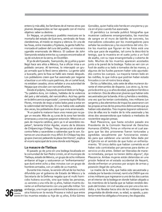 correo
noviembre-
diciembre 201436
entero (y más allá), los familiares de al menos otros 300
jóvenes desaparecidos se han agrupado con el mismo
objetivo: saber su destino.
En Nejapa, un pintoresco pueblito mexicano en la
montaña del estado de Guerrero, sembrado de fosas
clandestinas, el miedo se respira y silencia. En una de
las fosas, entre maizales y frijolares, la gente halló ho-
rrorizada el cadáver del cura del pueblo, un misionero
ugandés enamorado de México. El cadáver de John
Ssenyondo estaba entre los 13 cuerpos encontrados el
29 de octubre en la sierra, en Ocotitlán.
El 30 de abril pasado, Ssenyondo, de 55 años y quien
llegó hace seis años a México, fue a oficiar misa a un
poblado cercano. Al terminar, lo interceptó un gru-
po armado que lo llevó sierra adentro. La gente salió
a buscarlo, pero la fosa se halló seis meses después.
Los pobladores creen que fue asesinado por negarse
a bautizar a un niño cuyos padrinos, de un cartel local,
no estaban casados; otros señalan a una autoridad de
Nejapa que vinculan con narcotraficantes.
Desde el púlpito,Sseyondo ponía el dedo en la llaga.
"Su palabra dura, sin rodeos, hablaba de la violencia
del país y del estado, del narcotráfico. Acá hay gente
en la delincuencia organizada", comenta bajito Plácido
Flores, mirando de reojo a todos lados pese a estar en
la solemnidad del templo. El cura había sido asaltado
dos veces, los pobladores dicen que vivía amenazado.
"A un padre lo mataron hace unos meses por no pa-
gar un rescate. Más de 25 curas de la zona han tenido
amenazas y unos tres pagaron extorsión. México es un
país de mayoría católica, pero ya ni al sacerdote res-
petan", lamenta Víctor Aguilar, vicario de la diócesis
de Chilpancingo-Chilapa. "Hay persecución al atentar
contra fieles y sacerdotes a sabiendas que lo son. Es-
tamos en una situación muy difícil. En Chilapa hay dos
grupos (narcos) peleando la plaza (territorio)", explica
el vicario episcopal de la zona donde está Nejapa.
La masacre deTlatlaya	
El pasado 30 de junio en una bodega localizada en
la comunidad de San Pedro Limón, en el municipio de
Tlatlaya, estado de México, un grupo de ocho militares
arribaron al lugar y sostuvieron un "enfrentamiento"
que duró entre ocho y diez minutos con un grupo de
hombres armados, con un saldo de 22 muertos.
Durante tres meses, la versión oficial de los hechos
difundida por el gobierno de Estado de México y la
Secretaría de la Defensa negaba que el multi homi-
cidio hubiera ocurrido, sino que todas las personas,
21 varones y una niña de 15 años, habían muerto du-
rante un enfrentamiento con una patrulla militar. Sin
embargo, una mujer que sobrevivió la balacera contó
otra historia en la revista Proceso e indicó que entre
los muertos estaba su hija de 15 años, Erika Gómez
González, quien había sido herida en una pierna y ya-
cía en el piso cuando fue asesinada.
El periódico La Jornada publicó fotografías que
muestran cadáveres ensangrentados, las manchas
de sangre en el muro de ladrillo de concreto, los
marcadores colocados por los investigadores para
señalar las evidencias y los escombros del sitio. En-
tre los muertos que figuran en las fotos está una
niña que yace de espaldas, tal como la describió la
testigo, que la muestra en el suelo junto a un fusil
de asalto, con su ropa ensangrentada y cubierta de
lodo. Muchos de los muertos aparecen acostados
junto a la pared de la bodega. Todos se ven con un
fusil de asalto a su lado o tomados de las manos, y
algunos de los fusiles parecen haber sido apuntala-
dos contra los cuerpos. La mayoría tienen lodo en
las rodillas, lo que indica que podrían haber estado
hincados o con el rostro boca abajo.
De los 22 fallecidos, solo siete de ellos murieron du-
rante el intercambio de disparos. Los otros 15, la ma-
yoríadeentre15y22añosdeedad,quedaronheridoso
se rindieron. Dos de ellos eran jóvenes que habían sido
secuestrados por la banda.A los 13 heridos o rendidos,
una vez que los tenían controlados, tres militares (un
sargento y dos elementos de tropa) los asesinaron con
las propias armas de los presuntos delincuentes que ya
habían sido abatidos.Tres mujeres lograron sobrevivir.
Una de ellas era la madre de la niña asesinada y las
otras dos sexoservidoras que todavía a mediados de
noviembre seguían presas.
Raúl Plascencia, que hasta octubre pasado era
Presidente de la Comisión Nacional de Derechos
Humanos (CNDH), firma un informe en el cual ase-
gura que las dos prisioneras fueron torturadas y
agredidas sexualmente por funcionarios estata-
les para que validaran una versión falsa dada por
el Ejército en el sentido de que hubo un enfrenta-
miento. "El único delito que habían cometido es el
haber sido contratadas por personas para darles un
servicio un día antes. Deben ser liberadas de mane-
ra inmediata, porque no tienen delito alguno", dijo
Plascencia. Ambas mujeres están detenidas en una
prisión federal en el estado occidental de Nayarit,
donde enfrentan un proceso por acopio de armas y
posesión ilegal de cartuchos.
La madre de la niña, que había sido secuestrada y
violada por la banda criminal, narró a la CNDH que vio
a tres militares que ingresaron a uno de los dos cuartos
en el interior de la bodega en donde habían alojado a
los miembros de la banda que se habían rendido des-
pués del tiroteo. Un civil sacaba uno por uno a los ren-
didos y los llevaba hacia otro de los militares que les
preguntaba de dónde eran, su edad, su apodo, y pos-
teriormente los obligaba a hincarse y les disparaba.
 