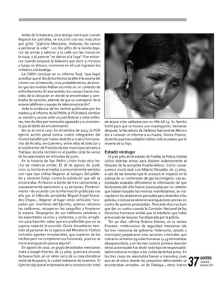 37
correo
noviembre-
diciembre 2014
Antes de la balacera, otra testigo narró que cuando
llegaron las patrullas, se escuchó una vos masculina
que gritó: "¡Ejército Mexicano, ríndanse, les vamos
a perdonar la vida!". Los dos jefes de la banda deja-
ron las armas y salieron a la calle con las manos en
la nuca, y al parecer "se dieron a la fuga". Fue enton-
ces cuando empezó la balacera que duró 5 minutos
y luego se detuvo, momento en el cual ingresan los
militares a la bodega.
La CNDH concluye en su informe final, "que logró
acreditar que el día de los hechos se alteró la escena del
crimen con la intención, muy probablemente, de simu-
lar que las muertes habían ocurrido en un contexto de
enfrentamiento. En ese sentido, los cuerpos fueron mo-
vidos de la ubicación en donde se encontraban y cam-
biados de posición, además de que se sustrajeron de la
escena teléfonos y equipo de telecomunicación".
Ante la evidencia de los hechos publicados por los
medios y el informe de laCNDH, la PGR debió cambiar
su versión y acusar ante un juez federal a siete milita-
res, tres de ellos por homicidio agravado y a un tenien-
te por el delito de encubrimiento.
No es el único caso. En diciembre de 2013, la PGR
ejerció acción penal contra cuatro integrantes del
mismo batallón por haber abatido a cuatro funciona-
rios de Arcelia, en Guerrero, entre ellos el director y
el subdirector deTránsito de ese municipio cercano a
Tlatlaya. Arcelia también es el pueblo natal de varios
de los asesinados en el tiroteo de junio.
En la historia de San Pedro Limón hubo otro he-
cho de violencia similar. El 18 de agosto de 2008,
unos 20 hombres armados y presuntamente vestidos
con ropa tipo militar llegaron al tianguis del pobla-
do y abrieron fuego contra la población que allí se
encontraba. Arribaron a bordo de tres camionetas y
supuestamente asesinaron a 23 personas. Posterior-
mente –de acuerdo con la información publicada ese
año por el fallecido periodista Miguel Ángel Grana-
dos Chapa–, llegaron al lugar otros vehículos "ocu-
pados por miembros del Ejército, quienes retiraron
los cadáveres, recogieron los casquillos y limpiaron
la escena. Despojaron de sus teléfonos celulares a
los espantados vecinos y visitantes, y se las arregla-
ron para hacerles saber que era preferible que no se
supiera nada de lo ocurrido. Quizá disuadieron tam-
bién al personal de la agencia del Ministerio Público
incluidos agentes ministeriales, que supieron de los
hechos pero no cumplieron sus funciones, pues no se
inició averiguación previa alguna".
En agosto de 2010, un grupo de soldados mexicanos
mató a Joseph Proctor, de 32 años, quien era oriundo
de NuevaYork, en un retén cerca de su casa ubicada al
norte de Acapulco, la ciudad balneario de Guerrero. El
Ejército dijo que el empresario de la construcción trató
de atacar a los soldados con un rifle AR-15. Su familia
luchó para que se hiciera una investigación. Semanas
después, la Secretaría de Defensa Nacional de México
dio a conocer un informe a su madre, Donna Proctor,
diciendo que tres soldados habían sido acusados por la
muerte de su hijo.
Estado verdugo
El 9 de julio, en el estado de Puebla, la Policía Estatal
utilizó diversas armas para disolver violentamente el
bloqueo de la autopista Puebla-Atlixco. Como conse-
cuencia murió José Luis Alberto Tehuatlie, de 13 años,
a raíz de las lesiones que le provocó el impacto en la
cabeza de un contenedor de gas lacrimógeno. Las au-
toridades estatales difundieron la información de que
las lesiones del niño fueron provocadas por un cohetón
que habían lanzado los mismos manifestantes; se ma-
nipularon los dictámenes periciales para deslindar a los
policías, e incluso se abrieron averiguaciones previas en
contra de quienes protestaban. Pero este discurso tuvo
que dar un vuelco cuando la Comisión Nacional de los
Derechos Humanos señaló que el artefacto que había
provocado las lesiones fue disparado por la policía.
"En 90 días –afirma Octavio Gómez, en la revista
Proceso– instituciones de seguridad mexicanas (de
las tres instancias de gobierno: federación, estado y
municipio) perpetraron tres acciones criminales que
cobraron al menos 29 vidas humanas (y 43 normalistas
desaparecidos), y en los tres casos la primera reacción
de las autoridades fue eludir todo tipo de responsabili-
dad e inclusive inculpar a los civiles de dichos actos. En
los tres casos los asesinatos fueron a mansalva, pues
aun en el único donde los presuntos delincuentes se
encontraban armados –el de Tlatlaya–, éstos fueron
 