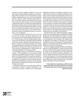correo
noviembre-
diciembre 201438
ultimados cuando se hallaban indefensos. Así, en las
dos masacres (las deTlatlaya e Iguala), y en el lamen-
table "efecto colateral" de una acción policiaca (el de
Puebla), perpetrados por tres cuerpos de seguridad
distintos –Ejército, Policía Estatal y Policía Munici-
pal–, se trató de evadir la responsabilidad; en los tres
hubo uso excesivo de la fuerza, así como complicidad
y solapamiento de las más altas autoridades políticas
del estado y del país. El discurso del "respeto a los de-
rechos humanos" del presidente Peña Nieto sucumbe
frente a la realidad: el absoluto desprecio por la vida
de los presuntos delincuentes y de manifestantes y
activistas sociales. El Estado ejecutando, sin causa ni
juicio, a sus ciudadanos".
El senador del PRD, Alejandro Encinas, cree que
los casos de Tlatlaya y de Iguala demuestran que
hay una persecución deliberada del Estado mexica-
no. "Si vemos lo que ocurrió enTlatlaya, donde 22 jóve-
nes que eran de Guerrero, de la región deTierra Caliente
y de Arcelia, y fueron ultimados presuntamente por mi-
litares; si vemos los asesinatos en Iguala, con la policía
municipal agrediendo a estudiantes normalistas, se está
generando un escenario de violencia y provocación. Ya
no se trata de un enfrentamiento con delincuentes, sino
contra gente ligada con movimiento sociales".
Otro analista mexicano, José Gil Olmos, escribió en
Proceso: "El Narco Estado es una de las más recientes
acepciones para definir la figura donde el crimen orga-
nizado se ha hecho gobierno y los políticos, gobernan-
tes y narcotraficantes ya son lo mismo. No se trata de
la infiltración y corrupción, sino de la simbiosis de estos
dos últimos personajes en los cuales se concentra todo el
poder y actúan controlando un territorio con las leyes de
la violencia y el terror".
Agrega que desde hace varias décadas en México
ha ocurrido esa fusión o simbiosis de políticos, nar-
cotraficantes, policías, militares (incluso generales)
legisladores federales y estatales, presidentes muni-
cipales, funcionarios de los gobiernos federal y esta-
tales. "El Narco Estado se fue labrando por años en un
ambiente de corrupción, impunidad e injusticia, cultiva-
do por gobiernos de todos los partidos hasta alcanzar
los niveles que hoy tenemos con sus consecuencias te-
rribles. En el Narco Estado el nuevo grupo en el poder,
los narcopolíticos, controlan el territorio para establecer
su propio imperio de cobro de impuestos, extorsiones y
secuestros; su propia economía con leyes del mercado
global, con socios de otros grupos de otros países que
comercializan no sólo drogas sino productos agrícolas,
metales precisos, minerales, e hidrocarburos".
GermánCanseco dice: "además del gobierno, infiltra-
do ya por el crimen organizado, la sociedad será culpable
de que siga creciendo la barbarie en el país si no actúa.
En México ya no necesitamos más matanzas de nadie,
ni de estudiantes ni de criminales ni de integrantes de
la seguridad ni de la Marina ni del Ejército ni de políti-
cos; México ya tiene ríos de sangre, la sociedad tiene la
palabra y la acción para detener las muertes, porque el
gobierno, sin presión, nunca lo hará".
El escritor uruguayo radicado en México, RaúlZibechi,
hace una conclusión lapidaria: "el narco es la excusa. Pero
el narco no existe. Son los negocios que forman parte de
los modos de acumular/robar de la clase dominante.
No estamos ante "excesos" policiales esporádicos, sino
ante un modelo de dominación que hace de la masacre
el modo de atemorizar a las clases populares para que
no se salgan del libreto escrito por los de arriba, y que le
llaman democracia: votar un día cada cinco o seis años y
dejarse robar/asesinar el resto del tiempo".
*Texto elaborado con reportajes y análisis de varios
autores publicados en los diarios mexicanos La Jornada y
El Universal, entre otros; la revista Proceso, ALAI y otras
agencias noticiosas.
 