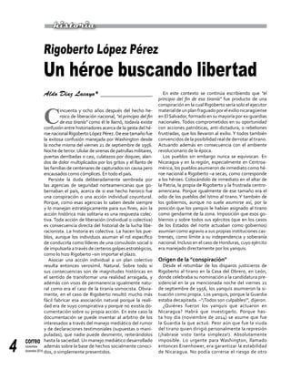 correo
noviembre-
diciembre 20144
Aldo Díaz Lacayo* ________________
C
incuenta y ocho años después del hecho he-
roico de liberación nacional, "el principio del fin
de esa tiranía" como él le llamó, todavía existe
confusión entre historiadores acerca de la gesta del hé-
roe nacional Rigoberto López Pérez. De ese tamaño fue
la exitosa confusión manejada por Washington desde
la noche misma del viernes 21 de septiembre de 1956.
Noche de terror.Ulular de sirenas de patrullas militares,
puertas derribadas o casi, culatazos por doquier, alari-
dos de dolor multiplicados por los gritos y el llanto de
las familias de centenares de capturados sin causa pero
encausados como cómplices. En todo el país.
Persiste la duda deliberadamente sembrada por
las agencias de seguridad norteamericanas que go-
bernaban el país, acerca de si ese hecho heroico fue
una conspiración o una acción individual coyuntural.
Porque, como esas agencias lo saben desde siempre
y lo manejan estratégicamente para sus fines, aún la
acción histórica más solitaria es una respuesta colec-
tiva. Toda acción de liberación (individual o colectiva)
es consecuencia directa del historial de la lucha libe-
racionista. La historia es colectiva. La hacen los pue-
blos, aunque los individuos asuman el rol específico
de conducirla como líderes de una convulsión social o
de impulsarla a través de certeros golpes estratégicos,
como lo hizo Rigoberto –sin importar el plazo.
Asociar una acción individual a un plan colectivo
resulta entonces verosímil. Natural. Sobre todo si
sus consecuencias son de magnitudes históricas en
el sentido de transformar una realidad arraigada, y
además con visos de permanencia igualmente natu-
ral como era el caso de la tiranía somocista. Obvia-
mente, en el caso de Rigoberto resultó mucho más
fácil fabricar esa asociación natural porque la reali-
dad era de suyo conspirativa y porque no existía do-
cumentación sobre su propia acción. En este caso la
documentación se puede inventar al arbitrio de los
interesados a través del manejo mediático del rumor
y de declaraciones testimoniales (supuestas o mani-
puladas), que nadie puede desmentir, reiterándolos
hasta la saciedad. Un manejo mediático desarrollado
además sobre la base de hechos socialmente conoci-
dos, o simplemente presentidos.
En este contexto se continúa escribiendo que "el
principio del fin de esa tiranía" fue producto de una
conspiración en la cual Rigoberto sería solo el ejecutor
material de un plan fraguado por el exilio nicaragüense
en El Salvador, formado en su mayoría por ex-guardias
nacionales. Todos comprometidos en su oportunidad
con acciones patrióticas, anti-dictadura, o rebeliones
frustradas, que los llevaron al exilio. Y todos también
convencidos de la posibilidad real de derrotar al tirano.
Actuando además en consecuencia con el ambiente
revolucionario de la época.
Los pueblos sin embargo nunca se equivocan. En
Nicaragua y en la región, especialmente en Centroa-
mérica, los pueblos asumieron de inmediato como hé-
roe nacional a Rigoberto –a secas, como corresponde
a los héroes. Colocándolo de inmediato en el altar de
la Patria, la propia de Rigoberto y la frustrada centro-
americana. Porque igualmente de ese tamaño era el
odio de los pueblos del Istmo al tirano. Y también de
los gobiernos, aunque no suele asumirse así, por la
posición que los yanquis le habían asignado al tirano
como gendarme de la zona. Imposición que esos go-
biernos y sobre todos sus ejércitos (que en los casos
de los Estados del norte actuaban como gobiernos)
asumían como agravio a sus propias instituciones cas-
trenses, como límite a su independencia y soberanía
nacional. Incluso en el caso de Honduras, cuyo ejército
era manejado directamente por los yanquis.
Origen de la "conspiración"
Desde el retumbar de los disparos justicieros de
Rigoberto al tirano en la Casa del Obrero, en León,
donde celebraba su nominación a la candidatura pre-
sidencial en la ya mencionada noche del viernes 21
de septiembre de 1956, los yanquis asumieron la si-
tuación como propia. Los yanquis, porque la Guardia
estaba decapitada. –"¡Todos son culpables!", dijeron.
¿Quiénes fueron los yanquis que actuaron en
Nicaragua? Habrá que investigarlo. Porque has-
ta hoy día (noviembre de 2014) se asume que fue
la Guardia la que actuó. Peor aún que fue la viuda
del tirano quien dirigió personalmente la represión
(¡habrase visto tanta simpleza!). Absolutamente
imposible. Lo urgente para Washington, llamado
entonces Eisenhower, era garantizar la estabilidad
de Nicaragua. No podía correrse el riesgo de otro
Rigoberto López Pérez
Un héroe buscando libertad
historia
 