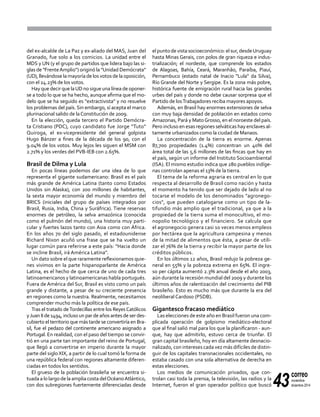 43
correo
noviembre-
diciembre 2014
del ex-alcalde de La Paz y ex-aliado del MAS, Juan del
Granado, fue solo a los comicios. La unidad entre el
MDS y UN (y el grupo de partidos que lidera bajo las si-
glas de "FrenteAmplio") originó la "Unidad Demócrata"
(UD), llevándose la mayoría de los votos de la oposición,
con el 24.23% de los votos.
Hay que decir que laUD no sigue una línea de oponer-
se a todo lo que se ha hecho, aunque afirma que el mo-
delo que se ha seguido es "extractivista" y no resuelve
los problemas del país. Sin embargo, sí acepta el marco
plurinacional salido de laConstitución de 2009.
En la elección, queda tercero el Partido Demócra-
ta Cristiano (PDC), cuyo candidato fue Jorge "Tuto"
Quiroga, el ex-vicepresidente del general golpista
Hugo Bánzer a fines de la década de los 90, con el
9.04% de los votos. Muy lejos les siguen el MSM con
2.71% y los verdes del PVB-IEB con 2.65%.
Brasil de Dilma y Lula
En pocas líneas podemos dar una idea de lo que
representa el gigante sudamericano: Brasil es el país
más grande de América Latina (tanto como Estados
Unidos sin Alaska), con 200 millones de habitantes,
la sexta mayor economía del mundo y miembro del
BRICS (iniciales del grupo de países integrados por
Brasil, Rusia, India, China y Suráfrica). Tiene reservas
enormes de petróleo, la selva amazónica (conocida
como el pulmón del mundo), una historia muy parti-
cular y fuertes lazos tanto con Asia como con África.
En los años 70 del siglo pasado, el estadounidense
Richard Nixon acuñó una frase que se ha vuelto un
lugar común para referirse a este país: "Hacia donde
se incline Brasil, irá América Latina".
Un dato sobre el que raramente reflexionamos quie-
nes vivimos en la parte hispanoparlante de América
Latina, es el hecho de que cerca de uno de cada tres
latinoamericanos y latinoamericanas habla portugués.
Fuera de América del Sur, Brasil es visto como un país
grande y distante, a pesar de su creciente presencia
en regiones como la nuestra. Realmente, necesitamos
comprender mucho más la política de ese país.
Tras el tratado deTordecillas entre los ReyesCatólicos
yJuan II de 1494, incluso un par de años antes de ser des-
cubierto el territorio que más tarde se convertiría en Bra-
sil, fue el pedazo del continente americano asignado a
Portugal. En realidad, con el paso del tiempo se convir-
tió en una parte tan importante del reino de Portugal,
que llegó a convertirse en imperio durante la mayor
parte del siglo XIX, a partir de lo cual tomó la forma de
una república federal con regiones altamente diferen-
ciadas en todos los sentidos.
El grueso de la población brasileña se encuentra si-
tuada a lo largo de la amplia costa delOcéanoAtlántico,
con dos subregiones fuertemente diferenciadas desde
el punto devista socioeconómico: el sur, desdeUruguay
hasta Minas Gerais, con polos de gran riqueza e indus-
trialización; el nordeste, que comprende los estados
de Alagoas, Bahía, Ceará, Maranhão, Paraíba, Piauí,
Pernambuco (estado natal de Inacio "Lula" da Silva),
Río Grande del Norte y Sergipe. Es la zona más pobre,
histórica fuente de emigración rural hacia las grandes
urbes del país y donde no debe causar sorpresa que el
Partido de losTrabajadores reciba mayores apoyos.
Además, en Brasil hay enormes extensiones de selva
con muy baja densidad de población en estados como
Amazonas, Pará y MatoGrosso, en el noroeste del país.
Pero incluso en esas regiones selváticas hay enclaves al-
tamente urbanizados como la ciudad de Manaos.
La concentración de la tierra es enorme. Apenas
87,700 propiedades (1.4%) concentran un 40% del
área total de las 5,6 millones de las fincas que hay en
el país, según un informe del Instituto Socioambiental
(ISA). El mismo estudio indica que 280 pueblos indíge-
nas controlan apenas el 13% de la tierra.
El tema de la reforma agraria es central en lo que
respecta al desarrollo de Brasil como nación y hasta
el momento ha tenido que ser dejado de lado al no
tocarse el modelo de los denominados "agronego-
cios", que pueden catalogarse como un tipo de la-
tifundio más amplio que el tradicional, ya que a la
propiedad de la tierra suma el monocultivo, el mo-
nopolio tecnológico y el financiero. Se calcula que
el agronegocio genera casi 10 veces menos empleos
por hectárea que la agricultura campesina y menos
de la mitad de alimentos que ésta, a pesar de utili-
zar el 76% de la tierra y recibir la mayor parte de los
créditos públicos.
En los últimos 12 años, Brasil redujo la pobreza ge-
neral en 55% y la pobreza extrema en 65%. El ingre-
so per cápita aumentó 2.3% anual desde el año 2003,
aún durante la recesión mundial del 2009 y durante los
últimos años de ralentización del crecimiento del PIB
brasileño. Esto es mucho más que durante la era del
neoliberal Cardoso (PSDB).
Gigantesco fracaso mediático
Las elecciones de este año en Brasil fueron una com-
plicada operación de golpismo mediático-electoral
que al final salió mal para los que la planificaron - aun-
que, hay que admitirlo, estuvo cerca de triunfar. El
gran capital brasileño, hoy en día altamente desnacio-
nalizado, con intereses cada vez más difíciles de distin-
guir de los capitales transnacionales occidentales, no
estaba casado con una sola alternativa de derecha en
estas elecciones.
Los medios de comunicación privados, que con-
trolan casi toda la prensa, la televisión, las radios y la
Internet, fueron el gran operador político que buscó
 