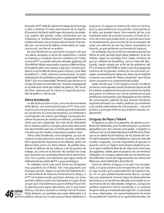 correo
noviembre-
diciembre 201446
de poder, el PT dejó de valorar el trabajo de la hormiga
y pasó a entonar el canto presuntuoso de la cigarra.
El proyecto de Brasil cedió lugar al proyecto de poder.
Los cuadros del partido, antes constituidos por los
militantes, se "profesionalizaron". Desaparecieron los
núcleos de base y los principios éticos fueron mancha-
dos por una minoría de líderes involucrados en nego-
cios sucios", escribe en un análisis.
De este fenómeno es consciente el propio Lula que
–en plena campaña, a inicios de septiembre– cuando
se imponía un virulento discurso mediático de "todos
contra el PT" y cuando hasta los oficiales golpistas del
Club Militar habían expresado su apoyo a MarinaSilva,
el dirigente salió a los medios y dijo que "¡nuestro pro-
blema no es la falta de obras (para mostrar), es la falta
de política! (...) Nos volvimos economicistas. Un peón
votando por (el candidato tucano a gobernador Paulo)
Skaf!? ¡Eso era impensable! Tenemos que demarcar el
campo de clase en esta elección. Nuestra propaganda
en la televisión tiene que hablar de política. (Por amor
de Dios), reserven por lo menos un segundo para ha-
blar de política", decía Lula.
Dilma fortalecida
La del 26 de octubre no fue, como escribe el analista
Atilio Borón, una victoria pírrica para el PT. Una victo-
ria pírrica es una que es tan costosa que prácticamente
es una derrota. Es cierto que el partido, sus militantes y
sus dirigentes van a tener que trabajar mucho para for-
talecer el proceso de cambios en el Brasil, y también es
cierto que van a depender aún más de las veleidades
de un sistema político corrupto, pero estas elecciones
han demostrado que hay un límite para las realidades
virtuales que los medios corporativos pueden crear.
Dilma salió fortalecida como dirigente, ya que de-
mostró no solo estoicismo ante los insultos, sino tam-
bién capacidad de respuesta en los debates, tanto con
Marina Silva como con Aécio Neves. Se perfiló clara-
mente en defensa de los salarios y de los puestos de
trabajo, así como en la decisión de cambiar las cosas
que necesiten ser cambiadas dentro de la administra-
ción. Por su parte, Lula demostró que sigue siendo el
referente de la unidad del PT y guía estratégico.
En realidad, tanto Lula como Dilma son dirigentes
muy populares en el Brasil. Son más populares que
el propio partido. Según un estudio del Departamen-
to Intersindical de Asesoría Parlamentaria (Diap), si
el PT no hubiese tenido que hacer alianzas con otros
partidos habría sacado 102 diputados en lugar de los
70 que sacó. El problema es que en el Brasil hacen fal-
ta aparatos para ganar elecciones, por lo que hacen
falta (o, más bien, durante un tiempo tal vez hicieron
falta) alianzas con partidos que están dedicados a la
política más por los curules que por llevar adelante un
programa. Su apoyo en materia de votos es mínimo,
pero su peso político es muy grande, como grande es
el daño que pueden hacer. Una mayoría de las y los
brasileños están de acuerdo en poner un límite al mí-
nimo de votos que pueda tener un partido para estar
en el parlamento, pero muchos de los encargados de
votar una reforma así son los menos interesados en
hacerlo, ya que perderían sus fuentes de ingresos.
Sin embargo, hay otra reforma necesaria que tal vez
Dilma en este período logre llevar adelante: la de los
medios. Según el sociólogo Emir Sader, el hecho de
que 50 millones de brasileños, casi la mitad del elec-
torado, hayan votado por el fin de los gobiernos del
PT y el retorno del PSDB se debe a que la propaganda
continua de los grandes medios de comunicación pri-
vados constantemente falsea los datos de la realidad
e impone una suerte de "falsos consensos" que influye
sobre una parte muy importante del pueblo.
Sader escribe que "si el Congreso actual o el electo
notienencomoaprobarunaleydedemocratizaciónde
los medios, el gobierno tiene que encontrar los medios
para poner en práctica una norma constitucional que
prohíba los monopolios y los oligopolios en los medios
de comunicación, además de que necesita fortalecer
exponencialmente los medios públicos ya existentes
y los medios alternativos de comunicación... esa es la
primera y principal reforma que el Brasil necesita im-
plementar"
Uruguay de Pepe yTabaré
Uruguay es un país muy pequeño, de apenas 3.3 mi-
llones de habitantes, pero fundamental por su posición
geopolítica por dos razones principales: comparte su
salida al mar con la desembocadura del Río de la Plata,
que es la salida fluvial histórica de los bienes del cen-
tro delContinente hacia elAtlántico y hacia el resto del
mundo; y segundo, y la más importante, es que por su
posición como un "tapón" entre Brasil y Argentina, tie-
ne en gran medida la llave de las relaciones entre esos
dos gigantes, vitales para el proyecto de una América
integrada. Un Uruguay gobernado por la derecha po-
dría dificultar mucho las negociaciones a lo interno del
Mercosur, de la UNASUR o de la CELAC.
Como es sabido, Uruguay es un país muy europei-
zado, con gran presencia de inmigrantes de casi todo
el viejo mundo, pero especialmente de España e Ita-
lia. Es un país predominantemente blanco, aunque
hay una importante minoría negra de descendientes
de esclavos y en las últimas décadas se ha dado un re-
nacimiento de las identidades indígenas, aunque los
pueblos originarios fueron sometidos a un proceso
de genocidio ya a mediados del siglo XIX. La sociedad
es muy urbanizada, con aproximadamente la mitad
de la población viviendo en la capital Montevideo, de
 