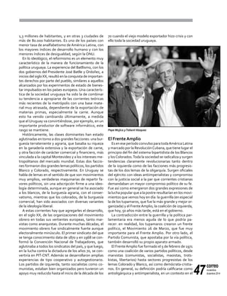 47
correo
noviembre-
diciembre 2014
1,3 millones de habitantes, y en otras 3 ciudades de
más de 80.000 habitantes. Es uno de los países con
menor tasa de analfabetismo de América Latina, con
los mayores índices de desarrollo humano y con los
menores índices de desigualdad, según la ONU.
En lo ideológico, el reformismo es un elemento muy
característico de la manera de funcionamiento de la
política uruguaya. La experiencia del Batllismo, con los
dos gobiernos del Presidente José Batlle y Ordoñez, a
inicios del sigloXX, resultó en la conquista de importan-
tes derechos por parte del pueblo, similares a aquellos
alcanzados por los experimentos de estado de bienes-
tar impulsados en los países europeos. Una caracterís-
tica de la sociedad uruguaya ha sido la de combinar
su tendencia a apropiarse de las corrientes teóricas
más recientes de la metrópolis con una base mate-
rial muy atrasada, dependiente de la exportación de
materias primas, especialmente la carne. Aunque
esto ha venido cambiando últimamente, a medida
que el Uruguay va convirtiéndose, por ejemplo, en un
importante productor de software informático, este
rasgo se mantiene.
Históricamente, las clases dominantes han estado
aglutinadas en torno a dos grandes facciones: una bur-
guesía terrateniente y agraria, que basaba su riqueza
en la ganadería extensiva y la exportación de carne,
y otra facción de carácter comercial y financiero, más
vinculada a la capital Montevideo y a los intereses me-
tropolitanos del mercado mundial. Estas dos faccio-
nes formaron dos grandes lemas políticos, los partidos
Blanco y Colorado, respectivamente. En Uruguay se
habla de lemas en el sentido de que son movimientos
muy amplios, verdaderas maquinarias de repartir fa-
vores políticos, sin una adscripción firme a una ideo-
logía determinada, aunque en general se ha asociado
a los blancos, de la burguesía agraria, con el conser-
vatismo, mientras que los colorados, de la burguesía
comercial, han sido asociados con diversas variantes
de la ideología liberal.
A estas corrientes hay que agregarles el desarrollo,
en el siglo XX, de las organizaciones del movimiento
obrero en todas sus vertientes europeas, tanto mar-
xistas como anarquistas. Durante muchas décadas, el
movimiento obrero fue sindicalmente fuerte aunque
electoralmente minúsculo. El primer sindicato del que
se tenga conocimiento data de 1870 y en 1968 se con-
formó la Convención Nacional de Trabajadores, que
aglutinaba a todos los sindicatos del país, y que luego,
en la lucha contra la dictadura de los años 70, se con-
vertiría en PIT-CNT. Además se desarrollaron amplias
experiencias de tipo cooperativo y autogestionario.
Los partidos de izquierda, tanto socialistas como co-
munistas, estaban bien organizados pero tuvieron un
apoyo muy reducido hasta el inicio de la década de los
70 cuando el viejo modelo exportador hizo crisis y con
ello toda la sociedad uruguaya.
El Frente Amplio
Es en ese período convulso para todaAmérica Latina
y marcado por la RevoluciónCubana, que tiene lugar el
principio del fin del sistema bipartidista de los Blancos
y losColorados.Toda la sociedad se radicaliza y surgen
tendencias claramente revolucionarias tanto dentro
de la izquierda como de las facciones más progresis-
tas de los dos lemas de la oligarquía. Surgen oficiales
del ejército con ideas antiimperialistas y compromiso
con la justicia social a la par que corrientes cristianas
demandaban un mayor compromiso político de su fe.
Fue así como emergieron dos grandes expresiones de
la lucha popular que a la postre resultarían en los movi-
mientos que vemos hoy en día: la guerrilla (en especial
la de los tupamaros, que fue la más grande y mejor or-
ganizada) y el FrenteAmplio, la coalición de izquierda,
que hoy, 50 años más tarde, está en el gobierno.
La contradicción entre la guerrilla y la política par-
lamentaria era menos aguda de lo que podría pa-
recer: en realidad, los tupamaros crearon un frente
político, el Movimiento 26 de Marzo, que fue muy
importante para el Frente Amplio. Por otro lado, el
Partido Comunista, que apostaba por la vía política,
también desarrolló su propio aparato armado.
El FrenteAmplio fue formado el 5 de febrero de 1971
como una coalición de varios partidos políticos, desde
marxistas (comunistas, socialistas, maoistas, trots-
kistas, libertarios) hasta sectores progresistas de los
lemas Colorado y Blanco, así como demócrata-cristia-
nos. En general, su definición podría calificarse como
antioligárquica y antiimperialista, en un contexto en el
Pepe Mujica yTabaréVázquez
 