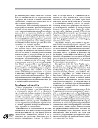 correo
noviembre-
diciembre 201448
que el espectro político estaba corrido hacia la izquier-
da de una manera que es difícil de imaginar hoy en día.
Por ejemplo, los socialistas se definían como marxis-
tas-leninistas y los demócrata cristianos eran mucho
más cercanos al socialismo que hoy.
La experiencia del Frente Amplio uruguayo ha sido
sumamente importante para la política latinoamerica-
na. Fue la primera vez que se formó un frente de dife-
rentes organizaciones que es más que la suma de sus
partes, es decir un movimiento. Esto fue una realidad
gracias a la forma de organización escogida que partía
de comités de base en todo el país donde los vecinos,
miembros de diferentes grupos políticos o, en muchos
casos, sin filiación partidaria, podían militar juntos por
encima de las barreras sectarias que tanto daño tradi-
cionalmente han hecho a la izquierda.
A lo largo de las décadas, e incluso de períodos de
feroz represión como lo fueron los años de dictadura
(1973-1985), se fue forjando una identidad frenteam-
plista que hoy en día ha enterrado definitivamente el
bipartidismo blanco-colorado en el país. A lo largo de
su historia, el Frente Amplio ha pasado del 18% de los
votos en 1971 (cifras cuestionadas por el gran fraude
cometido en esas elecciones) al 30% en 1994 y al 40%
en 1999, cuando se convirtió en la primera fuerza po-
lítica del país aunque perdió en segunda vuelta. En
2004, con el 50.45% de los votos, el Frente Amplio lle-
ga a la presidencia conTabaréVázquez y en 2009 repi-
te con el 54.63% de los votos y José Pepe Mujica. En la
primera ronda de las pasadas elecciones en el pasado
26 de octubre, Tabaré Vázquez tuvo 47.8% y ganó la
mayoría parlamentaria en ambas cámaras y ganó su
propuesta de no aprobar la rebaja de la edad de impu-
tabilidad penal a menores de edad de 18 a 16 años, que
se votó en un plebiscito simultáneo.
Ejemplo para Latinoamérica
Visto en retrospectiva, el camino recorrido por el
Frente Amplio del Uruguay es una historia sumamen-
te exitosa que ha logrado sobrevivir la más cruenta
represión, con asesinatos, encarcelamientos y tortu-
ras en masa, proscripción y todo tipo de censuras, así
como los procesos de vaciamiento de la democracia
promovidos por la sociedad neoliberal, y que ha sa-
bido mantener sus raíces populares obteniendo cada
vez más importantes cuotas de poder, llegando prime-
ro a acceder al gobierno municipal de Montevideo en
1989 y al gobierno los últimos 10 años.
El Frente Amplio es un movimiento de las clases
subalternas de la sociedad uruguaya que impulsa al
país hacia un desarrollo con cada vez más democra-
cia económica e independencia nacional. Al ser un
movimiento que comprende a diversos sectores de
las clases trabajadoras en el campo y la ciudad, así
como de las capas medias, el FA ha tenido que de-
sarrollar una amplia experiencia de construcción de
consensos entre fuerzas que tienen significativas
diferencias, algunas de las cuales en un momento
u otro han llegado a dejar la coalición. Por ejemplo,
tras ganar las elecciones del año 2004, decidieron in-
gresar a la coalición los aliados de los denominados
Encuentro Progresista y Nuevo Espacio. Sin embar-
go, cuatro años más tarde, en 2008, el Movimiento
26 de Marzo (del mismo nombre que el creado por los
Tupamaros en los años 70, pero con otra orientación)
decidió escindirse "por la izquierda" para conformar
con otros grupos la denominada Alianza Uruguay,
con una votación ínfima.
Después de la dictadura, los dirigentes de la guerri-
lla tupamara decidieron optar por la vía política para
llevar adelante su programa de liberación nacional y
socialismo. En el año 1989 son admitidos como miem-
bros del Frente Amplio y desde entonces han estado
impulsando solos o con aliados, el Movimiento de
Participación Popular (MPP) con el liderazgo de José
Pepe Mujica. En estas elecciones de 2014, el MPP logró
convertirse por tercera vez consecutiva en la primera
fuerza política del FrenteAmplio, con 31% de los votos
frenteamplistas y seis senadores.
Ocho partidos dentro del Frente Amplio acumu-
lan 6 de cada 10 votos por la coalición. Son el MPP, el
Partido Comunista, el grupo del vicepresidente Raúl
Sendic (lista 711), la Liga Federal, el Frente Izquierda
de Liberación (Fidel), el Frente Unido (Vertiente Arti-
guista, lista 5005), el MAS y la Corriente de Acción y
Pensamiento -Libertad (CAP-L). Por su peso, son esas
organizaciones las que definen el consenso general
que rige dentro del Frente Amplio, y son las mismas
que apoyaron la candidatura de Tabaré Vázquez a la
presidencia y de Raúl Sendic (hijo del líder guerrillero)
a la vicepresidencia bajo el sublema "Frenteamplismo
más desarrollo e igualdad".
Es relevante este dato porque existen quienes desde
la izquierda se preocupan por un posible giro "a la dere-
cha" en un Uruguay gobernado por Tabaré Vázquez en
lugar del histórico líder tupamaro José Pepe Mujica. Es
cierto que se trata de dos políticos que vienen de tra-
diciones políticas diferentes pero se conocen muy bien,
como todo el mundo en un país del tamaño deUruguay.
Proveniente de la clase trabajadora,Vázquez logró salir
adelante como médico oncólogo llegando a estudiar en
Francia gracias a una beca. Ingresó al Partido Socialista
en 1983 estando en la clandestinidad, a dos años del
fin de la dictadura. Vázquez representa a sectores del
electorado algo más a la derecha, pero desde hace
más de diez años todas las encuestas de opinión lo ubi-
can como el político más popular de Uruguay, incluso
más popular que Pepe Mujica.
 