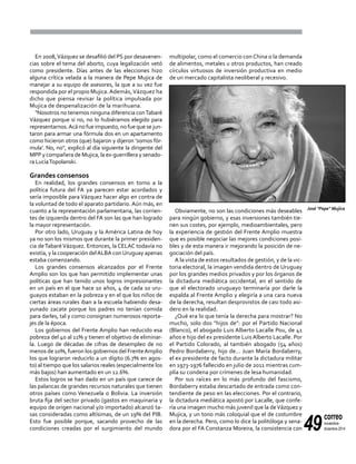 49
correo
noviembre-
diciembre 2014
multipolar, como el comercio con China o la demanda
de alimentos, metales u otros productos, han creado
círculos virtuosos de inversión productiva en medio
de un mercado capitalista neoliberal y recesivo.
Obviamente, no son las condiciones más deseables
para ningún gobierno, y esas inversiones también tie-
nen sus costes, por ejemplo, medioambientales, pero
la experiencia de gestión del Frente Amplio muestra
que es posible negociar las mejores condiciones posi-
bles y de esta manera ir mejorando la posición de ne-
gociación del país.
A la vista de estos resultados de gestión, y de la vic-
toria electoral, la imagen vendida dentro de Uruguay
por los grandes medios privados y por los órganos de
la dictadura mediática occidental, en el sentido de
que el electorado uruguayo terminaría por darle la
espalda al Frente Amplio y elegiría a una cara nueva
de la derecha, resultan desprovistos de casi todo asi-
dero en la realidad.
¿Qué era lo que tenía la derecha para mostrar? No
mucho, solo dos "hijos de": por el Partido Nacional
(Blanco), el abogado Luis Alberto Lacalle Pou, de 41
años e hijo del ex presidente Luis Alberto Lacalle. Por
el Partido Colorado, al también abogado (54 años)
Pedro Bordaberry, hijo de... Juan María Bordaberry,
el ex presidente de facto durante la dictadura militar
en 1973-1976 fallecido en julio de 2011 mientras cum-
plía su condena por crímenes de lesa humanidad.
Por sus raíces en lo más profundo del fascismo,
Bordaberry estaba descartado de entrada como con-
tendiente de peso en las elecciones. Por el contrario,
la dictadura mediática apostó por Lacalle, que confe-
ría una imagen mucho más juvenil que la deVázquez y
Mujica, y un tono más coloquial que el de costumbre
en la derecha. Pero, como lo dice la politóloga y sena-
dora por el FA Constanza Moreira, la consistencia con
En 2008,Vázquez se desafilió del PS por desavenen-
cias sobre el tema del aborto, cuya legalización vetó
como presidente. Días antes de las elecciones hizo
alguna crítica velada a la manera de Pepe Mujica de
manejar a su equipo de asesores, la que a su vez fue
respondida por el propio Mujica. Además,Vázquez ha
dicho que piensa revisar la política impulsada por
Mujica de despenalización de la marihuana.
"Nosotros no tenemos ninguna diferencia conTabaré
Vázquez porque si no, no lo hubiéramos elegido para
representarnos.Acá no fue impuesto, no fue que se jun-
taron para armar una fórmula dos en un apartamento
como hicieron otros (que) bajaron y dijeron ‘somos fór-
mula’. No, no", explicó al día siguiente la dirigente del
MPP y compañera de Mujica, la ex-guerrillera y senado-
ra LucíaTopolanski.
Grandes consensos
En realidad, los grandes consensos en torno a la
política futura del FA ya parecen estar acordados y
sería imposible para Vázquez hacer algo en contra de
la voluntad de todo el aparato partidario. Aún más, en
cuanto a la representación parlamentaria, las corrien-
tes de izquierda dentro del FA son las que han logrado
la mayor representación.
Por otro lado, Uruguay y la América Latina de hoy
ya no son los mismos que durante la primer presiden-
cia deTabaréVázquez. Entonces, la CELAC todavía no
existía, y la cooperación delALBA conUruguay apenas
estaba comenzando.
Los grandes consensos alcanzados por el Frente
Amplio son los que han permitido implementar unas
políticas que han tenido unos logros impresionantes
en un país en el que hace 10 años, 4 de cada 10 uru-
guayos estaban en la pobreza y en el que los niños de
ciertas áreas rurales iban a la escuela habiendo desa-
yunado zacate porque los padres no tenían comida
para darles, tal y como consignan numerosos reporta-
jes de la época.
Los gobiernos del Frente Amplio han reducido esa
pobreza del 40 al 11% y tienen el objetivo de eliminar-
la. Luego de décadas de cifras de desempleo de no
menos de 10%, fueron los gobiernos del FrenteAmplio
los que lograron reducirlo a un dígito (6.7% en agos-
to) al tiempo que los salarios reales (especialmente los
más bajos) han aumentado en un 12.6%.
Estos logros se han dado en un país que carece de
las palancas de grandes recursos naturales que tienen
otros países como Venezuela o Bolivia. La inversión
bruta fija del sector privado (gastos en maquinaria y
equipo de origen nacional y/o importado) alcanzó ta-
sas consideradas como altísimas, de un 19% del PIB.
Esto fue posible porque, sacando provecho de las
condiciones creadas por el surgimiento del mundo
José "Pepe" Mujica
 