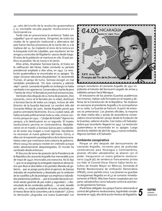 5
correo
noviembre-
diciembre 2014
44 –año del triunfo de la revolución guatemalteca
y su inevitable secuela popular revolucionaria en
Centroamérica.
Tardó más en pronunciarse la sentencia "todos son
culpables" que en ejecutarse. Dirigentes de todos los
niveles de la oposición tradicional y alternativa del
país fueron hechos prisioneros de la noche del 21 a la
mañana del 22. Se implantó el reino de la tortura en
la búsqueda inútil de culpables, que resultaron ser los
amigos y conocidos de Rigoberto –pocos desde luego.
El resto de la población se mantuvo en vilo. El país po-
lítico se paralizó. No se movía ni el viento.
Años antes, Anastasio Somoza García, el tirano en
la calificación del héroe, había concluido su período
presidencial ampliado a diez años, en 1947. La revo-
lución guatemalteca se encontraba en su apogeo. "Es
mejor convocar elecciones fraudulentas", le recomendó
Truman, el yanqui de turno. Somoza escogió un mal
candidato presidencial. "Un iluso converso y además
viejo"– pensó. Leonardo Argüello sin embargo no había
cambiadonienapariencia.Conservabasubarbadepera
–"barba de chivo" le llamaba la juventud antisomocista.
Veintiséis días después de su toma de posesión, Don
Leonardo, como se le llamaba por su edad, destituyó
a Somoza García de todos sus cargos, incluso de Jefe
Director de la Guardia Nacional. Lo nombró Jefe del
Comando Militar de León, donde Argüello pensó que
podría controlarlo fácilmente. Era su ciudad natal, allí
había actuado políticamente toda su vida, incluso con-
tra los yanquis en 1912. –"¡Golpe de Estado!" dijeron los
yanquis, y lo destituyeron en un segundo. El ímpetu
revolucionario pervivía en Centroamérica. Restable-
cieron en el mando a Somoza García pero cuidándo-
se de evitar esa imagen a nivel regional. Decidieron
no reconocer al nuevo gobierno del tirano. Cómo, si
ellos son la expresión paradigmática de la democracia.
Hasta creen que inventaron este sistema de gobierno.
Ahora (2014) los yanquis insisten en creérselo aunque
están absolutamente desprestigiados. El mundo ha
cambiado desde entonces.
El discurso de toma de posesión de la Presidencia de
la República de LeonardoArgüello fue memorable (uno
de mayo de 1947). Anunciaba una nueva era. Así lo dijo
"...que no se posponga la arriesgada impostura democrá-
tica que lleva al descrédito a los partidos liberales de go-
bierno... que se ponga punto final al ejercicio de fuerzas
imbuidas de ensañamiento y desatadas por la ambición
de los caudillos a fin de prolongar sus empíricos e infunda-
dos predominios políticos … que laGuardia Nacional con-
tinúe siendo garantía de paz orden y seguridad (…) des-
vinculada de las contiendas políticas … no seré, tenedlo
por cierto, un simple presidente de turno, arrastrado por
el manso llevar de la costumbre y de la tradición": ¡Cómo
no derrocarlo! ¿Auguraba una nueva Guatemala? Los
yanquis recordaron al Leonardo Argüello de 1912 im-
pidiendo el tránsito del ferrocarril cargado de armas y
soldados yanquis hacia Managua.
El entusiasmo de los jóvenes Guardias académicos
fue inmenso. Habían sido formados en el respeto y de-
fensa de la Constitución de la República. No dudaron
en asociarse al presidente Argüello y lo acompañaron
en su caída. La Guardia se fracturó. A partir de enton-
ces se pretorianizó. Los jóvenes oficiales, la mayoría
de clase media alta y quizás de ascendencia conser-
vadora (recomendación yanqui desde la fundación de
la Guardia), salieron al exilio. Casi todos a El Salvador.
Habrá que recordarlo: llegaron en 1947. La revolución
guatemalteca se encontraba en su apogeo. Luego
vendría la rebelión de abril de 1954 y nuevos exiliados.
Algunos también a El Salvador.
Ambiente conspirativo
Porque un año después del derrocamiento de
Leonardo Argüello, incruento pero de profundas
consecuencias para Nicaragua y Centroamérica,
jóvenes oficiales salvadoreños se alzaron con el
poder. Inauguraron un nuevo gobierno revolucio-
nario (1948-56) de tendencia francamente priista
(su líder el Coronel Oscar Osorio había hecho es-
tudios de Estado Mayor en México), formando el
Partido Revolucionario de Unificación Democrática
(PRUD), como partido único. Los jóvenes ex-guardias
nicaragüenses llegados en el 47 se sumaron inmedia-
tamente al PRUD. Más bien fueron cooptados por sus
pares salvadoreños como baluarte contra la acechan-
za del gendarme Somoza.
(Paréntesis obligado: los yanquis fueron retomando el
control del gobierno revolucionario, lográndolo comple-
tamente en 1956, año de la acción heroica de Rigoberto.
 
