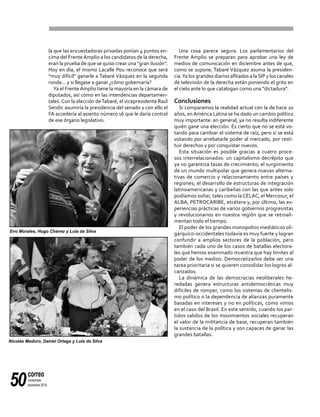 correo
noviembre-
diciembre 201450
la que las encuestadoras privadas ponían 4 puntos en-
cima del FrenteAmplio a los candidatos de la derecha,
eran la prueba de que se quiso crear una "gran ilusión".
Hoy en día, el mismo Lacalle Pou reconoce que será
"muy difícil" ganarle a Tabaré Vázquez en la segunda
ronda... y si llegase a ganar ¿cómo gobernaría?
Ya el FrenteAmplio tiene la mayoría en la cámara de
diputados, así como en las intendencias departamen-
tales. Con la elección deTabaré, el vicepresidente Raúl
Sendic asumiría la presidencia del senado y con ello el
FA accedería al asiento número 16 que le daría control
de ese órgano legislativo.
Una cosa parece segura. Los parlamentarios del
Frente Amplio se preparan para aprobar una ley de
medios de comunicación en diciembre antes de que,
como se supone, Tabaré Vázquez asuma la presiden-
cia.Ya los grandes diarios afiliados a laSIP y los canales
de televisión de la derecha están poniendo el grito en
el cielo ante lo que catalogan como una "dictadura".
Conclusiones
Si comparamos la realidad actual con la de hace 20
años, enAmérica Latina se ha dado un cambio político
muy importante: en general, ya no resulta indiferente
quién gane una elección. Es cierto que no se está vo-
tando para cambiar el sistema de raíz, pero sí se está
votando por arrebatarle poder al mercado, por resti-
tuir derechos y por conquistar nuevos.
Esta situación es posible gracias a cuatro proce-
sos interrelacionados: un capitalismo decrépito que
ya no garantiza tasas de crecimiento; el surgimiento
de un mundo multipolar que genera nuevas alterna-
tivas de comercio y relacionamiento entre países y
regiones; el desarrollo de estructuras de integración
latinoamericanas y caribeñas con las que antes solo
podíamos soñar, tales como laCELAC, el Mercosur, el
ALBA, PETROCARIBE, etcétera y, por último, las ex-
periencias prácticas de varios gobiernos progresistas
y revolucionarios en nuestra región que se retroali-
mentan todo el tiempo.
El poder de los grandes monopolios mediáticos oli-
gárquico-occidentales todavía es muy fuerte y logran
confundir a amplios sectores de la población, pero
también cada uno de los casos de batallas electora-
les que hemos examinado muestra que hay límites al
poder de los medios. Democratizarlos debe ser una
tarea prioritaria si se quieren consolidar los logros al-
canzados.
La dinámica de las democracias neoliberales he-
redadas genera estructuras antidemocráticas muy
difíciles de romper, como los sistemas de clientelis-
mo político o la dependencia de alianzas puramente
basadas en intereses y no en políticas, como vimos
en el caso del Brasil. En este sentido, cuando los par-
tidos salidos de los movimientos sociales recuperan
el valor de la militancia de base, recuperan también
la sustancia de la política y son capaces de ganar las
grandes batallas.
Evo Morales, Hugo Chávez y Lula da Silva
Nicolás Maduro, Daniel Ortega y Lula da Silva
 