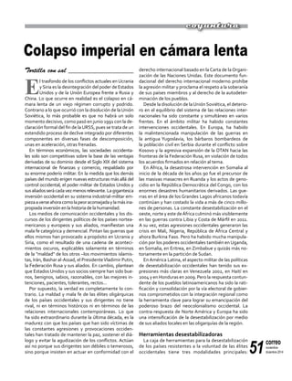 51
correo
noviembre-
diciembre 2014
coyuntura
Tortilla con sal ___________________
E
l trasfondo de los conflictos actuales en Ucrania
y Siria es la desintegración del poder de Estados
Unidos y de la Unión Europea frente a Rusia y
China. Lo que ocurre en realidad es el colapso en cá-
mara lenta de un viejo régimen corrupto y podrido.
Contrario a lo que ocurrió con la disolución de la Unión
Soviética, lo más probable es que no habrá un solo
momento decisivo, como pasó en junio 1991 con la de-
claración formal del fin de la URSS, pues se trata de un
extendido proceso de declive integrado por diferentes
componentes en diversas fases de descomposición,
unas en aceleración, otras frenadas.
En términos económicos, las sociedades occidenta-
les solo son competitivas sobre la base de las ventajas
derivadas de su dominio desde el Siglo XIX del sistema
internacional de finanzas y comercio, respaldado por
su enorme poderío militar. En la medida que los demás
países del mundo erigen nuevas estructuras más allá del
control occidental, el poder militar de Estados Unidos y
susaliadosserácadavezmenosrelevante.Lagigantesca
inversión occidental en su sistema industrial-militar em-
piezaaverseahoracomolapeoraconsejadaylamásina-
propiada inversión en la historia de la humanidad.
Los medios de comunicación occidentales y los dis-
cursos de los dirigentes políticos de los países nortea-
mericanos y europeos y sus aliados, manifiestan una
mala fe categórica y demencial. Pintan las guerras que
ellos mismos han provocado a propósito en Ucrania y
Siria, como el resultado de una cadena de aconteci-
mientos oscuros, explicables solamente en términos
de la "maldad" de los otros –los movimientos islamis-
tas, Irán, Bashar al-Assad, el PresidenteVladimir Putin,
la Federación Rusa y sus aliados. En cambio, plantean
que Estados Unidos y sus socios siempre han sido bue-
nos, benignos, sabios, razonables, con las mejores in-
tenciones, pacientes, tolerantes, rectos...
Por supuesto, la verdad es completamente lo con-
trario. La maldad y mala fe de las élites oligárquicas
de los países occidentales y sus dirigentes no tiene
rival, ni en términos históricos ni en términos de las
relaciones internacionales contemporáneas. Lo que
ha sido extraordinario durante la última década, es la
madurez con que los países que han sido víctimas de
las constantes agresiones y provocaciones occiden-
tales han tratado de mantener la paz, sostener el diá-
logo y evitar la agudización de los conflictos. Actúan
así no porque sus dirigentes son débiles o temerosos,
sino porque insisten en actuar en conformidad con el
derecho internacional basado en laCarta de laOrgani-
zación de las Naciones Unidas. Este documento fun-
dacional del derecho internacional moderno prohíbe
la agresión militar y proclama el respeto a la soberanía
de sus países miembros y al derecho de la autodeter-
minación de los pueblos.
Desde la disolución de laUnión Soviética, el deterio-
ro en el equilibrio del sistema de las relaciones inter-
nacionales ha sido constante y simultáneo en varios
frentes. En el ámbito militar ha habido constantes
intervenciones occidentales. En Europa, ha habido
la malintencionada manipulación de las guerras en
la antigua Yugoslavia, los bárbaros bombardeos de
la población civil en Serbia durante el conflicto sobre
Kosovo y la agresiva expansión de la OTAN hacia las
fronteras de la Federación Rusa, en violación de todos
los acuerdos firmados en relación al tema.
En África, la desastrosa intervención en Somalia al
inicio de la década de los años 90 fue el precursor de
las masivas masacres en Ruanda y los actos de geno-
cidio en la República Democrática del Congo, con los
enormes desastres humanitarios derivados. Las gue-
rras en el área de los Grandes Lagos africanos todavía
continúan y han costado la vida a más de cinco millo-
nes de personas. La constante desestabilización en el
oeste, norte y este deÁfrica culminó más visiblemente
en las guerras contra Libia y Costa de Márfil en 2011.
A su vez, estas agresiones occidentales generaron las
crisis en Mali, Nigeria, República de África Central y
ahora Burkina Faso. Pero ha habido mucha manipula-
ción por los poderes occidentales también en Uganda,
en Somalia, en Eritrea, en Zimbabue y quizás más no-
toriamente en la partición de Sudan.
En América Latina, el aspecto militar de las políticas
de desestabilización occidentales han tenido sus ex-
presiones más claras en Venezuela 2002, en Haití en
2004 y en Honduras en 2009. Pero la respuesta contun-
dente de los pueblos latinoamericanos ha sido la rati-
ficación y consolidación por la vía electoral de gobier-
nos comprometidos con la integración regional como
la herramienta clave para lograr su emancipación del
poderoso brazo del neocolonialismo occidental. La
contra-respuesta de Norte América y Europa ha sido
una intensificación de la desestabilización por medio
de sus aliados locales en las oligarquías de la región.
Herramientas desestabilizadoras
La caja de herramientas para la desestabilización
de los países resistentes a la voluntad de las élites
occidentales tiene tres modalidades principales:
Colapso imperial en cámara lenta
 