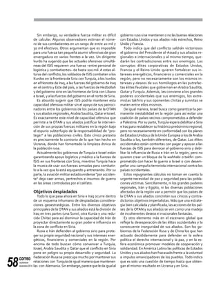 correo
noviembre-
diciembre 201458
Sin embargo, su verdadera fuerza militar es difícil
de calcular. Algunos observadores estiman el núme-
ro de sus combatientes en un rango de entre 20 mil y
30 mil efectivos. Otros argumentan que es imposible
para una fuerza tan pequeña asumir ofensivas de gran
envergadura en varios frentes a la vez. Un dirigente
kurdo ha sugerido que las actuales ofensivas simultá-
neas del ISIS requieren una fuerza –entre personal de
logística y combatientes– de hasta 200 mil. A estas al-
turas del conflicto, los soldados de ISIS combaten a los
Kurdos en la frontera de Siria conTurquía, a los kurdos
en el Noreste de Iraq, a las fuerzas del gobierno de Iraq
en el centro y Este del país, a las fuerzas de Hezbollah
y del gobierno sirio en las fronteras de Siria con Líbano
e Israel, y a las fuerzas del gobierno en el norte deSiria.
Es absurdo sugerir que ISIS podría mantener esta
capacidad ofensiva militar sin el apoyo de sus patroci-
nadores entre los gobiernos de los países de la OTAN
y sus aliados regionales,Arabia Saudita,Qatar e Israel.
Es exactamente este nivel de capacidad ofensiva que
permite a la OTAN y sus aliados justificar la interven-
ción de sus propias fuerzas militares en la región bajo
el espurio subterfugio de la responsabilidad de "pro-
teger" a las poblaciones civiles. Este cínico pretexto
es precisamente lo contrario de lo que han hecho en
Ucrania, donde han fomentado la limpieza étnica de
la población rusa.
Actualmente los gobiernos deTurquía e Israel están
garantizando apoyo logístico y médico a la fuerzas de
ISIS en sus fronteras con Siria, mientras Turquía hace
la mueca de usar sus fuerzas armadas para combatir-
lo a la vez que lo está equipando y entrenando. Por su
parte, la aviación militar estadounidense "por acciden-
te" deja caer armas, pertrechos e insumos de guerra
en las áreas controladas por el califato.
Objetivos despiadados
Todo lo que pasa ahora en Siria e Iraq ocurre dentro
de un esquema inhumano de despiadadas considera-
ciones geoestratégicas. Entre los diversos objetivos
principales de la OTAN y sus aliados está la división de
Iraq en tres partes (una Sunní, otra Kurda y una redu-
cida Chiita) para así disminuir la capacidad de Irán de
proyectar directamente su gran poder e influencia en
la zona de conflicto en Siria.
Rusia e Irán defienden al gobierno sirio para prote-
ger su propia seguridad nacional y sus intereses ener-
géticos, financieros y comerciales en la región. Por
encima de todo buscan cómo convencer a Turquía,
Israel, Arabia Saudita y Qatar que el conflicto en Siria
pone en peligro su propio desarrollo y seguridad. La
Federación Rusa se preocupa mucho por mantener sus
relaciones con Turquía de igual manera que mantener-
las con Alemania.Sinembargo,parecequeledaigualal
gobierno ruso si se mantienen o no las buenas relaciones
con Estados Unidos y sus aliados más estrechos, Reino
Unido y Francia.
Todo indica que del conflicto saldrán victoriosos
el gobierno del Presidente al-Assad y sus aliados re-
gionales e internacionales y al mismo tiempo, que-
darán las contradicciones entre sus enemigos. Las
corruptas élites corporativas de Estados Unidos,
Francia y el Reino Unido quieren fortalecer sus in-
tereses energéticos, financieros y comerciales en la
región, pero no necesariamente son los mismos in-
tereses y deseos de sus homólogos en las putrefac-
tas élites feudales que gobiernan en Arabia Saudita,
Qatar y Turquía. Además, les conviene a los grandes
poderes occidentales que sus enemigos, los extre-
mistas takfiris y sus oponentes chiitas y sunnitas se
maten entre ellos mismos.
De igual manera, Israel busca como garantizar la per-
manente inestabilidad en la región para así evitar una
coalición de países vecinos comprometidos a defender
a Palestina. Por su parte,Turquía espera debilitar a Siria
e Iraq para restablecer su histórico predominio regional,
pero no necesariamente en conformidad con los planes
de EstadosUnidos y de laUnión Europea o los deArabia
Saudita o los, también diferentes, de Qatar. Las élites
occidentales están contentas con pagar y apoyar a las
fuerzas de ISIS para derrocar al gobierno sirio y debi-
litar la influencia de Rusia e Irán en la región, pero no
quieren crear un bloque de fe wahhabi o takfiri com-
prometido con hacer la guerra a Israel o con desem-
peñar una campaña terrorista internacional contra los
países occidentales.
Estos repugnantes cálculos no toman en cuenta la
urgente necesidad de paz y seguridad para las pobla-
ciones víctimas. Sencillamente, ni los grandes poderes
regionales, Irán y Egipto, ni las diversas poblaciones
afectadas de la región van a permitir que los países de
la OTAN y sus aliados concreten sus cínicos y contra-
dictorios objetivos imperialistas. Más que una estrate-
gia bien calculada y planificada, las acciones de los paí-
ses de la OTAN y sus aliados se ven como una madeja
de incoherentes deseos e irracionales fantasías.
Es otro elemento más en el escenario global que
refleja la desesperación de las élites occidentales y la
consecuente inseguridad de sus aliados. Son los go-
biernos de la Federación Rusa y de China los que han
actuado decididamente para defender en la esfera
política el derecho internacional y la paz, y en la es-
fera económica promover modelos de cooperación y
solidaridad. EnAmérica Latina las políticas de Estados
Unidos y sus aliados han fracasado frente a la voluntad
e impulso emancipadores de los pueblos. Todo indica
que es solo una cuestión de tiempo hasta que obten-
gan el mismo resultado en Ucrania y en Siria.
 