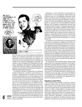 correo
noviembre-
diciembre 20146
Pero no echaron en saco roto la experiencia delGolpe de
Estado como eventual instrumento de contención de
potenciales acciones revolucionarias de mayores con-
secuencias, como en la práctica fue el caso debido a los
triunfos de la revolución guatemalteca. Actuando a la
sombra, incluso al margen de la honestidad de los gol-
pistas, capitalizaron los posteriores golpes después del
triunfo de la revolución cubana y más tarde de la nica-
ragüense –el somocismo sin Somoza que intentaron en
Nicaragua algunos años después).
Los jóvenes oficiales nicaragüenses no perdieron
tiempo. Empezaron a conspirar contra el tirano. Se
asociaron marginalmente a la Legión de El Caribe y
le dieron seguimiento activo –no hay registro (o no lo
conozco) de que hubiesen estado comprometidos con
la acción en que murió el General Gregorio Colindres
en el 48, en la frontera honduro-nicaragüense. Alen-
taron y sin duda participaron en la rebelión de abril
del 54, de la cual estaban enterados porque la Guar-
dia en el exilio conservó su espíritu de cuerpo y fue
obediente a la línea de mando, bajo el liderazgo del
coronel ManuelGómez, en ese entonces elGN de más
alta graduación. Y tras la invasión norteamericana a
Guatemala, inmediatamente después del fracaso de
la rebelión de abril en Nicaragua, la conspiración con-
tra Somoza se materializó. Sin duda alentados por el
gobierno salvadoreño, por temor a que la CIA conti-
nuara contra ellos.
Empezaron a armar entonces un movimiento re-
volucionario con la participación determinante del
millonario (así se le consideraba) diriambino Fabio
Gallo, cuya última visita a El Salvador fue el 27 de ju-
lio de 1956, antes de la gesta de Rigoberto, según el
posterior informe del Embajador de Nicaragua. Fabio
aportó un pequeño lote de ametralladoras italianas
Beretta, que el gobierno salvadoreño permitió que
ingresaran al país ocultas en las paredes de pequeñas
refrigeradoras marcaGallo, su apellido. El Movimiento
terminaría en 1958 con el fracaso de Lepaguare (llano
hondureño donde aterrizó el avión de La Nica, recu-
perado en Miami por los pilotos ex-fuerza aérea nica-
ragüense, capitán Manuel Rivas Gómez y teniente Alí
Salomón), e inmediatamente después con la muerte
en combate del General Ramón Raudales, en octubre
de ese año.
El Salvador se convirtió entonces en el epicentro de
la revolución nicaragüense dirigida por la ex GN en el
exilio.Ansiada más que potencial, porque las condicio-
nes subjetivas al interior de Nicaragua aún no madura-
ban, había un aletargamiento de la conciencia popular.
En parte por el peso de la represión real o presentida,
y por hastío de tanto fracaso –sobre todo el de la re-
belión de abril de 1954, que paradójicamente marcó a
la generación que sí lograría iniciar la revolución. Pero
también por la estabilidad política debida a la bonanza
económica producto del boom del algodón. Somoza
lo sabía. Por eso se lanzó a la reelección presidencial.
Los yanquis también.
Por otra parte, entonces Washington dirigía y daba
seguimiento a las demandas populares en los llama-
dos países socialistas del Este europeo. La estabilidad
de la región era como siempre estratégica. ¿Quién me-
jor que el probado gendarme Somoza para garantizar
la de Nicaragua, y de paso la de los otros países centro-
americanos? La CIA había abortado la revolución gua-
temalteca en junio de 1956, y ese mismo año llegaría
a la presidencia de El Salvador José María Lemus, un
coronel joven pero con espíritu de la vieja guardia. Re-
presivo. Pro-yanqui. Somocista.
Rigoberto López Pérez
En el transcurso de aquella conspiración aparece
Rigoberto López Pérez en escena. Entonces ciuda-
dano anónimo como siempre lo fue, hasta la noche
luminosa de aquel viernes 21 de Septiembre de 1956.
Solitario. Tímido. Huraño. Místico. Socialmente re-
traído pero fraterno. Sensible –poeta al fin. Leonés
de la clase media baja conocido en su pueblo por sus
inquietudes intelectuales y por su inclinación al perio-
dismo. Paciente y persistente, ¿cuántas veces habrá
suplicado a los directores de diarios leoneses que le
publicaran sus poemas y sus artículos, antes de que lo
 