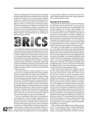 correo
noviembre-
diciembre 201462
voluntad e inteligencia de la actual dirección de Egipto
lehapermitidosalirdelcaosyelextremismoenesepaís
árabe clave. En Siria, como en otros tiempos, Estados
Unidos y sus aliados han comenzado directamente a
financiar y armar a los guerrilleros y permitiendo com-
pletar sus filas con mercenarios de distintos países.
Permítanme preguntar: ¿de dónde viene el dinero, las
armas y los especialistas militares? ¿de dónde viene
todo esto? ¿por qué el Estado Islámico (ISIS, grupo te-
rrorista suní que pretende construir un califato entre
Medio Oriente y norte de África) se ha convertido un
poderoso grupo armado?
En lo referente a la financiación, hoy no proviene solo
de los ingresos por drogas, cuya producción, por cierto,
durante el período de estancia de las fuerzas interna-
cionales en Afganistán ha aumentado muchísimo, y no
en un pequeño porcentaje. Ustedes lo saben: la finan-
ciación proviene de la venta de petróleo, su extracción
en territorios controlados por los terroristas. Lo venden
a precios tirados, lo extraen y transportan. Alguien les
compra este petróleo, lo revende, gana dinero con ello
sin pensar en que está financiando a los terroristas que
tarde o temprano vendrán a su territorio y sembrarán la
muerte en su país.
¿De dónde vienen los nuevos reclutas? En el mis-
mo Irak como resultado del derrocamiento de Sadam
Hussein se destruyeron las instituciones estatales, in-
cluido el ejército. Entonces dijimos: "tengan cuidado
de a dónde expulsan a toda esa gente: a la calle". ¿Qué
van a hacer? No olviden que, justo o injusto, estaban al
mando de una potencia regional relativamente gran-
de. ¿En qué la han convertido? ¿Qué sucedió? Decenas
de miles de soldados y oficiales, antiguos activistas del
partido Baaz (liderado por Sadam Hussein) arrojados
a la calle completan ahora las filas de los guerrilleros.
¿Puede ser que ahí esté la clave de la capacidad del
ISIS? Actúan de una manera muy efectiva desde el
punto de vista militar, son gente muy profesional.
Rusia ha manifestado claramente su preocupación
por el peligro de acciones armadas unilaterales, las in-
jerencias en los asuntos de estados soberanos, el jue-
go con extremistas y radicales. Hemos insistido en la
inclusión de los grupos que luchan contra el gobierno
central sirio, incluido el ISIS, en la lista de organizacio-
nes terroristas. ¿Cuál ha sido el resultado? Ninguno. A
veces tenemos la impresión de que nuestros colegas y
amigos luchan constantemente con los resultados de
su propia política, dedican sus esfuerzos a luchar con-
tra los riesgos que ellos mismos han creado, pagan por
ello un precio cada vez mayor.
Apología de la dictadura
Este período de dominación unipolar ha demostra-
do claramente que el dominio de un solo centro de
fuerza no lleva al aumento de la manejabilidad de los
procesos globales. Al contrario: esta endeble cons-
trucción ha mostrado su incapacidad para luchar con-
tra amenazas tales como los conflictos regionales, el
terrorismo, el narcotráfico, el fanatismo religioso, el
chauvinismo y el neonazismo.Al mismo tiempo ha de-
jado el paso libre a la aparición de la soberbia nacional,
manipulando la opinión pública, con una fuerte pre-
sión de la voluntad del fuerte a la voluntad del débil.
Fundamentalmente el mundo unipolar es una apolo-
gía de la dictadura sobre la gente y sobre los países.
Por cierto, el mundo unipolar no es cómodo, llevade-
ro y es de difícil control incluso para el autoproclamado
líder. Se han hecho comentarios sobre ello y yo estoy to-
talmentedeacuerdo.Deahívienenlosactualesintentos,
ya en una nueva etapa histórica, de crear algo parecido a
un mundo cuasi bipolar, a un sistema cuasi bipolar, como
modelo cómodo de perpetuación del liderazgo ameri-
cano. Y no en vano la propaganda americana presenta
el lugar del "centro del mal", el lugar de la URSS como
principal oponente: es Irán, como país que intenta tener
tecnología nuclear, China como primera economía del
mundo, o Rusia como superpotencia nuclear.
Ahora vemos nuevo intentos de romper el mundo,
de crear nuevas líneas de división, establecer coalicio-
nes no por el principio de "a favor de" sino de "contra
de quien sea", formar de nuevo una imagen de ene-
migo, como se hizo durante la guerra fría, y conseguir
el derecho al liderazgo, o si lo prefieren, el derecho al
dictado. Así es como se trataba la situación durante la
época de la guerra fría, todos lo sabemos y entende-
mos. A los aliados de los Estados Unidos se les decía
siempre: "tenemos un enemigo común, es terrible, es
el centro del mal. Nosotros los defendemos de ellos a
ustedes nuestros aliados y por tanto tenemos derecho
a dirigirlos, hacerles víctimas de nuestros intereses po-
líticos y económicos; nos encargamos de los gastos de
la defensa colectiva pero esa defensa, por supuesto, la
dirigimos nosotros". En pocas palabras, hoy es eviden-
te el intento de llevar a cabo los esquemas habituales
de dirección global en un mundo cambiante, y todo
para garantizar su exclusividad y obtener los dividen-
dos políticos y económicos.
Estos intentos están alejados de la realidad, se opo-
nen a un mundo plural. Pasos similares indefectible-
mente crearán enfrentamientos, reacciones de res-
puesta y provocarán finalmente el efecto contrario.
 