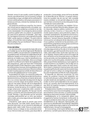 63
correo
noviembre-
diciembre 2014
También vemos lo que sucede cuando la política se
mezcla imprudentemente con la economía, la lógica
racional deja su lugar a la lógica de la confrontación,
incluso cuando perjudica a las propias posiciones e in-
tereses económicos, incluidos los intereses de los ne-
gocios del país.
Los proyectos económicos conjuntos, las inversio-
nes mutuas acercan objetivamente a los países, ayu-
dan a amortizar los problemas corrientes en las rela-
ciones interestatales. Sin embargo hoy día la sociedad
económica global sufre una presión sin precedentes
por parte de los gobiernos occidentales. ¿Qué nego-
cio, qué objetivo económico, qué pragmatismo puede
haber cuando aparece el eslogan: "La patria está en
peligro, el mundo libre está en peligro, la democracia
está en peligro, hay que movilizarse"? Esto es una po-
lítica de movilización.
Crisis del dólar
Las sanciones están socavando las bases del comer-
cio mundial, las normas de la Organización Mundial de
Comercio (OMC) y los principios de inviolabilidad de la
propiedad privada. Amenazan el modelo liberal de glo-
balización, basado en el mercado, la libertad y la com-
petencia, un modelo cuyos máximos beneficiarios son,
lo recalco, los países occidentales. Ahora se arriesgan
a perder la confianza como líderes de la globalización.
Nos preguntamos, ¿para qué hacer esto? El bienestar
del propio Estados Unidos depende en gran medida de
laconfianzadelosinversores,delosposeedoresextran-
jerosdedólaresybonosamericanos.Ahoralaconfianza
se está minando y aparecen señales de desconfianza en
los frutos de la globalización en muchos países.
El precedente de Chipre y la motivación política de
las sanciones han reforzado las tendencias hacia la so-
beranía económica y financiera, el intento de los esta-
dos o sus uniones regionales de asegurarse de alguna
manera contra los riesgos de la presión externa. Así,
cada vez más países intentan salir de la dependencia
del dólar y crear sistemas financieros y contables al-
ternativos, divisas de reserva. En mi opinión nuestros
amigos americanos simplemente están cortando la
rama en la que están apoyados. No hay que mezclar
política y economía, pero precisamente esto es lo que
sucede. Pensaba y sigo pensando que las sanciones
motivadas políticamente son un error que produce
daño a todos, pero estoy seguro de que más tarde ha-
blaremos de esto.
Entendemos quién ejerce la presión para tomar
estas decisiones. Con todo, Rusia –quiero llamar su
atención sobre esto– no va a hacerse la ofendida por
alguien, pedir nada a nadie. Rusia es un país autosu-
ficiente. Vamos a trabajar en las condiciones econó-
micas internacionales que existan, para desarrollar la
producción y la tecnología, actuar de forma decidida
en el desarrollo de las reformas. La presión exterior,
como ha sucedido más de una vez, solo consolida
nuestra sociedad, no nos permite relajarnos. Yo diría
que nos hace concentrarnos en las direcciones funda-
mentales de nuestro desarrollo.
Las sanciones, por supuesto, nos molestan. Con es-
tas sanciones intentan hacernos daño, bloquear nues-
tro desarrollo, aislarnos política, económica y cultu-
ralmente, es decir, forzarnos a ir hacia atrás. Pero el
mundo –quiero recalcar, como ya he dicho y repito– ha
cambiado cardinalmente. No podemos encerrarnos y
elegir un camino de desarrollo cerrado por un camino
autárquico. Siempre estamos dispuestos al diálogo,
incluso para la normalización de las relaciones econó-
micas y políticas. Contamos con las posiciones y com-
portamientos pragmáticos de los grupos económicos
de los países líderes a nivel mundial.
Hoy se escucha afirmar que Rusia vuelve la espalda
a Europa (seguramente se ha oído en el transcurso de
esta discusión), que está buscando otros socios comer-
ciales, sobre todo en Asia. Quiero decir que esto no es
así en absoluto. Nuestra política activa en la región de
Asia y el Pacífico no ha comenzado ahora ni en relación
con las sanciones, sino hace bastantes años. Hemos ac-
tuado como muchos otros países, incluidos los occiden-
tales, porque Oriente representa ya un gran papel en el
mundo económico y en el político. Esto es algo que no
podemos dejar pasar. Quiero recalcar de nuevo que to-
dos lo hacen, y nosotros lo haremos tanto más cuando
una parte significativa de nuestro territorio está enAsia.
¿Por qué no vamos a utilizar una ventaja de este tipo?
Eso sería simplemente una falta de visión a largo plazo.
El desarrollo de relaciones económicas con esos
países, los proyectos conjuntos de integración, son
un serio estímulo para nuestro desarrollo interno. Las
actuales tendencias demográficas, económicas y cul-
turales nos dicen que la dependencia de una superpo-
tencia, por supuesto, disminuirá objetivamente. Es lo
que dicen los expertos europeos y norteamericanos
que escriben sobre ello.
Probablemente en la política mundial nos esperen los
mismos hechos que en la economía global, una compe-
tencia fuerte en nichos concretos, un cambio parcial del
liderazgo en direcciones concretas.Todo es posible.
Indudablemente, en la competición global crece
el papel de los factores humanitarios: la educación, la
ciencia, la sanidad, la cultura. Esto, por su parte, influye
sensiblemente en las relaciones internacionales, por-
que el recurso de la llamada "fuerza blanda" dependerá
en gran medida de los logros reales en la formación del
capital humano, más que en la propaganda.
Al mismo tiempo, la formación del llamado mundo
policéntrico –también quiero llamar la atención sobre
 