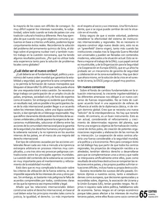 65
correo
noviembre-
diciembre 2014
la mayoría de los casos son difíciles de conseguir. Es
muy difícil superar los intereses nacionales, la subje-
tividad, sobre todo cuando se trata de países con una
tradición cultural e histórica diferente. Pero hay ejem-
plos de que cuando nos guían objetivos comunes y ac-
tuamos en base a criterios unificados, podemos lograr
conjuntamente éxitos reales. Recordemos la solución
del problema del armamento químico de Siria, el diá-
logo sobre el programa nuclear iraní y también nues-
tro trabajo en la cuestión norcoreana, que ha tenido
algunos resultados positivos. ¿Por qué no utilizar toda
esta experiencia tanto para la solución de problemas
locales como globales?
¿Cuál debe ser el nuevo orden?
¿Cuál debería ser el fundamento legal, político y eco-
nómico del nuevo orden mundial que garantice la esta-
bilidad y seguridad, que garantice la sana competencia
y no permita la formación de nuevos monopolios que
bloqueen el desarrollo? Es difícil que nadie pueda ahora
dar una respuesta total a esta cuestión. Se necesita un
largo trabajo con participación de un amplio círculo de
países, empresas, sociedad civil y de foros de expertos
como el nuestro. Sin embargo es evidente que el éxito,
un resultado real, solo es posible si los participantes cla-
ve de la vida internacional pueden llegar a un acuerdo
sobre los intereses básicos, sobre una lógica autolimi-
tación, si dan ejemplo de un liderazgo responsable. Hay
que definir claramente dónde están los límites de las ac-
ciones unilaterales y dónde aparece la exigencia de me-
canismos multilaterales, solucionar el dilema entre las
acciones de la comunidad internacional para la garantía
de la seguridad y los derechos humanos y el principio de
la soberanía nacional y la no injerencia en los asuntos
internos de los países, en el marco de una mejoría del
derecho internacional.
Ese tipo de colisiones causadas por las acciones uni-
laterales llevan cada vez más a menudo a la injerencia
extranjera arbitraria en procesos internos muy com-
plicados, y una tras otra vez provocan peligrosas con-
tradicciones entre los principales agentes mundiales.
La cuestión del contenido de la soberanía se convierte
en muy importante para el mantenimiento y reforza-
miento de la estabilidad mundial.
Está claro que es muy complicada la discusión sobre
los criterios de utilización de la fuerza externa, es casi
imposible separarla de los intereses de unos y otros paí-
ses. Sin embargo, es bastante más peligrosa la falta de
acuerdos comprensibles por todos, condiciones claras
en las que la injerencia sea imprescindible y legal.
Añado que las relaciones internacionales deben
construirse sobre el derecho internacional, en base al
cual deben estar los principios morales tales como la
justicia, la igualdad, el derecho. Lo más importante
es el respeto al socio y sus intereses. Una fórmula evi-
dente, que si se sigue puede cambiar de raíz la situa-
ción en el mundo.
Estoy seguro de que si existe voluntad, podemos
restablecer la efectividad del sistema de institucio-
nes internacionales y regionales. No es necesario ni
siquiera construir algo nuevo desde cero, esto no es
un "greenfield" (tierra virgen), tanto más cuando las
instituciones creadas tras la Segunda Guerra Mundial
son universales y pueden ser llenadas con contenidos
modernos, adecuados a la situación actual. Esto se re-
fiere a mejorar el trabajo de laONU, cuyo papel central
es insustituible, y de laOrganización para la Seguridad
y la Cooperación en Europa (OSCE), que en 40 años ha
probado ser un mecanismo de garantía de seguridad
y colaboración en la zona euroatlántica. Hay que decir
que ahora mismo, en la solución de la crisis en el sures-
te de Ucrania, la OSCE juega un papel muy positivo.
Un nuevo consenso
Sobre el fondo de cambios fundamentales en la si-
tuación internacional, la creciente ingobernabilidad y
las diferentes amenazas nos obligan a un nuevo con-
senso de fuerzas responsables. No se trata de cual-
quier acuerdo local ni una separación de esferas de
influencia al estilo de la diplomacia clásica, ni de nin-
gún dominio global. Creo que se necesita una nueva
"edición" de la interdependencia. No hay que tenerle
miedo. Al contrario, es un buen instrumento. Esto es
tan actual, considerando el reforzamiento y creci-
miento de determinadas regiones del planeta, que
forma una exigencia objetiva de formalización institu-
cional de dichos polos, de creación de potentes orga-
nizaciones regionales y elaboración de las normas de
su interacción. La cooperación de estos centros aña-
diría una fuerza considerable a la seguridad mundial,
a la política y a la economía. Pero para conseguir éxito
en tal diálogo hay que partir de que todos los centros
regionales, los proyectos de integración nacidos a su
alrededor, tendrían idéntico derecho a desarrollarse
para que se complementaran unos a otros y que nadie
se interpusiera artificialmente entre ellos, pues como
resultado de esta línea destructiva se romperían las re-
laciones entre países, y los propios pueblos sufrirían si-
tuaciones difíciles, incluso hasta su propia destrucción.
Quisiera recordarles los sucesos del año pasado. En-
tonces dijimos a nuestros socios, tanto a estadouni-
denses como europeos, que decisiones apresuradas y a
escondidas sobre, digamos, la asociación de Ucrania y
la Unión Europea (UE), tenían grandes riesgos. No di-
jimos ni siquiera nada sobre política, hablábamos solo
de economía. Serios riesgos en el campo económico
porque tales pasos afectan a los intereses de muchos
terceros países, entre ellos Rusia como socio comercial
 