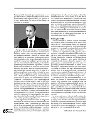 correo
noviembre-
diciembre 201466
fundamental de Ucrania, lo que hacía necesario un am-
plio estudio de la cuestión. Por cierto, recuerdo en rela-
ción con esto, que el ingreso de Rusia, por ejemplo, en
la OMC, llevó 19 años. Esto supuso un duro trabajo y se
consiguió un consenso.
¿Por qué hablo de esto? Porque en la realización del
proyecto de asociación con Ucrania nuestros socios
entrarían –como si fuera por una puerta trasera– con
sus productos y servicios, y nosotros no lo hemos acep-
tado. Nadie nos ha preguntado. Nosotros mantuvimos
discusiones sobre estos temas relacionados con la aso-
ciación entre Ucrania y la UE pero quiero recalcar que
de una manera totalmente civilizada, indicando los
problemas posibles, mostrando argumentos y razones.
Nadie quiso escucharnos ni hablar con nosotros, sim-
plemente nos decían: "esto no es asunto de ustedes";
eso fue todo, esa fue toda la discusión. En lugar de un
diálogo complicado, pero, recalco, civilizado, las cosas
llegaron hasta un golpe de estado, llevaron al país al
caos y destruyeron la economía, la protección social,
provocaron una guerra civil con muchísimas víctimas.
¿Para qué? Cuando pregunto a mis colegas para qué,
no hay respuesta. Nadie responde nada, es así. Todos
gesticulan con las manos: es lo que ha sucedido. No ha-
bría que haber animado a tales acciones. Ya lo dije: el
anterior presidente de Ucrania Víktor Yanukóvich (de-
rrocado por un golpe de estado en febrero pasado) fir-
mó todo, aceptó todo. ¿Para qué hubo que hacer esto,
qué sentido tuvo? ¿Es esto una forma civilizada de re-
solver las cuestiones? Parece que aquellos que organi-
zan más y más "revoluciones de colores" se consideran
unos artistas geniales y no pueden parar.
Estoy seguro de que las asociaciones de integración,
estructuras de influencia regional, deberán construirse
sobre una base clara y comprensible. Un buen ejem-
plo de dicha apertura es el proceso de formación de la
Unión Económica Euroasiática. Los países miembros
de este proyecto informaron previamente a sus socios
de sus intenciones, de los parámetros de nuestra unión,
de los principios de su funcionamiento, que estaban to-
talmente de acuerdo con las normas de la OMC. Añado
que también dimos la bienvenida al comienzo del diálo-
go entre las uniones europea y euroasiática. Por cierto,
en esto también nos han rechazado casi siempre, tam-
poco se entiende por qué, ¿qué hay de malo en ello?Y
claro está en este trabajo conjunto consideramos que
es necesario el diálogo, he hablado de ello muchas ve-
ces y he oído a muchos de nuestros socios occidenta-
les aceptar la necesidad de la formación de un espacio
único económico, de colaboración humanitaria, que se
extienda desde elAtlántico al Pacífico.
Rusia ya decidió
Rusia ha realizado su elección: nuestras prioridades
son las de un perfeccionamiento de las instituciones
democráticas y de economía abierta, un desarrollo
interno acelerado con todas las tendencias positivas
actuales en el mundo y la consolidación de la sociedad
en base a los valores tradicionales y el patriotismo.
Tenemos una hoja de ruta pacífica, positiva, de in-
tegración.Trabajamos activamente con nuestros cole-
gas en la unión económica euroasiática, la organiza-
ción de Shanghái, los países del BRICS (Brasil, Rusia,
India, China y Suráfrica) y otros socios. Esta hoja de
ruta está dirigida al desarrollo de las relaciones entre
países, y no a su separación. No queremos crear nin-
gún bloque, realizar un intercambio de golpes. No tie-
nen ninguna base quienes aseguran que Rusia intenta
restablecer un imperio, que ataca la soberanía de sus
vecinos. Rusia no reclama ningún lugar exclusivo en el
mundo, quiero recalcarlo. Respetando los intereses de
otros, simplemente queremos que se tengan en cuen-
ta nuestros intereses y se respete nuestra posición.
Comprendan bien que el mundo ha entrado en una
época de cambios y transformaciones profundas,
cuando todos necesitan tener cuidado y evitar dar
pasos sin reflexionar. Años después de la guerra fría,
los participantes en la política mundial han perdido un
poco sus cualidades.Ahora hay que acordarse de ellos.
En caso contrario, las esperanzas de un desarrollo pa-
cífico y estable son una peligrosa ilusión, y las actuales
conmociones un preludio de la destrucción del orden
mundial.
La construcción de un sistema más firme de orden
mundial es una tarea complicada, se trata de un traba-
jo largo y difícil. Pudimos crear unas reglas de interac-
ción tras la Segunda Guerra Mundial, pudimos llegar
a acuerdos en los años 70 en Helsinki. Nuestra obliga-
ción común es encontrar una solución a esta tarea fun-
damental en esta nueva etapa de desarrollo.
(*) Presidente de la Federación Rusa.
 