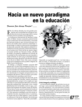 67
correo
noviembre-
diciembre 2014
Hacia un nuevo paradigma
en la educación
Francisco José Lacayo Parajón* ____
E
n las últimas décadas, los más grandes para-
digmas de la humanidad han entrado en pro-
cesos de reinvención que exigen definir nuevos
contratos entre la sociedad y esos paradigmas.
La Conferencia Internacional de Naciones Unidas
sobre el Medio Humano (conocida posteriormente
como Cumbre de la Tierra de Estocolmo), convocada
por Naciones Unidas en 1972, fue la primera gran con-
ferencia de la ONU sobre cuestiones ambientales in-
ternacionales. En ella el mundo asumió el paradigma
de desarrollo sostenible. Más adelante señalaré lo in-
satisfactorio de esta propuesta. Veinte años después,
en la Cumbre de la Tierra de Río de Janeiro (1992),
convocada también por Naciones Unidas, 108 jefes
de estado y de gobierno redefinieron el contrato de
la sociedad con los mal llamados recursos naturales o
medio ambiente. En abril 2009, la Asamblea General
de NacionesUnidas, decretó el 22 de abril de cada año
como Día de la Madre Tierra. Este nuevo concepto
surge de los paradigmas de los pueblos indígenas de
MadreTierra y Pachamama.
El teólogo y ecologista brasileño Leonardo Boff
plantea que "en este nuevo paradigma la Tierra y to-
dos los seres de la naturaleza, particularmente los vi-
vos y los animales son titulares de derechos. Estos de-
ben ser incluidos en las constituciones modernas que
han abandonado el arraigado antropocentrismo y el
paradigma del dominus, del ser humano como señor
y dominador de la naturaleza y de laTierra".
Incluso el fracasado paradigma de desarrollo, eje de
la actual sociedad de mercado, intenta remendarse
desesperadamente, aunque no ha surgido con vigor
suficiente un nuevo paradigma alternativo. El binomio
desarrollo–subdesarrollo, presentado como modelo
globalizante de la humanidad, nació en 1947, a pro-
puesta del Presidente de Estados Unidos de Nortea-
mérica, Harry Truman, quien lo presentó al mundo en
sustitución del nefasto arquetipo "civilización y barba-
rie". Este aspirante a paradigma, eje de la actual so-
ciedad de mercado, se presentó como un sustantivo,
no siendo más que un falaz adjetivo y –para camuflar
su ineficacia en más de seis décadas– han tenido que
inventarse nuevos adjetivos: "desarrollo sustentable",
"desarrollo con equidad social" etc. Y, el más triste y
falaz de todos, el "desarrollo humano", en donde lo
humano es relegado al estatus de adjetivo.
La crisis mundial que estalló en 2008 sigue vigente
y seis años después los teóricos del capitalismo no lo-
gran superar su total desconcierto. El enfermo conti-
núa en cuidados intensivos con pronóstico reservado.
El reto actual ya no estriba en diseñar e implementar
un desarrollo sustentable, sino una sustentabilidad de
la vida, amenazada de extinción acelerada por el viejo
modelo de desarrollo. Definido el paradigma de sus-
tentabilidad de la vida podrá definirse el modelo social
y económico que le sea pertinente.
Crisis integral y múltiple
La crisis actual es integral. No se limita ni es en pri-
mer lugar –como sostienen Wall Street y otros defen-
sores del capitalismo– una crisis financiera o moneta-
ria, sino que es también y sobre todo, una combinación
de muchas crisis: energética, alimentaria, de recursos
hídricos y desertificación y, la más grave de todas, de
irreversible cambio climático.
En mayo pasado el Papa Francisco señalaba la di-
mensión ética que olvidaron los expertos en economía
y denunciaba el sistema financiero global que "explota
sociedad
 