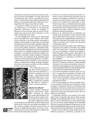 correo
noviembre-
diciembre 201468
a los pobres y transforma a los seres humanos en bie-
nes de consumo descartables". El origen último de la
crisis financiera, dijo, "está en una profunda crisis hu-
mana". En este campo viene surgiendo desde Nuestra
América, una propuesta alternativa: el BuenVivir, con-
trapuesto al vivir mejor consumista e inviable.
Si queremos abordar el reto por una educación
con calidad que, a mi entender, es una educación
coherente, pertinente y eficaz, es ineludible re-
flexionar al mismo tiempo sobre el cambio del pa-
radigma de cultura en las últimas décadas. Los dos
están indisolublemente unidos.
El viejo paradigma de cultura que ha regido hasta
ahora vive desde hace cuatro décadas una transfor-
mación profunda, en principio positiva, expresada en
tratados internacionales, consensuados por casi todos
los estados del mundo. Ese viejo concepto está fuerte-
mente marcado por la tesis de "civilización o barbarie"
con la que los poderes esclavistas y colonizadores defi-
nieron, impusieron y legitimaron una noción que puede
resumirseasí:soncivilizados(cultos)losconquistadores
triunfantes y son bárbaros (incultos) los pueblos con-
quistados o sometidos. Desde esa lógica, la milenaria
cultura China y los ingenieros de las pirámides mayas
no fueron más que expresiones "bárbaras" e "incultas".
Manipulando avances científicos, como la teoría de
Darwin, se elaboraron los falsos conceptos dogmáti-
cos de raza, raza superior, pueblos sin cultura, pueblos
incultos, cultura culta, entre otros.
Tras la segunda guerra mun-
dial, Harry Truman, propuso la
sustitución de la dicotomía "ci-
vilización y barbarie" por la de
"países desarrollados–países
subdesarrollados" pero, en esta
propuesta, continuaron camu-
flados y vigentes los conceptos
de "alta cultura", "pueblos in-
cultos", "culturas superiores".
¿Qué es la cultura?
Quiero señalar brevemente
algunos de los falsos y desfa-
sados conceptos de cultura
que, aunque descartados en los
consensos de los tratados inter-
nacionales de las últimas déca-
das, siguen vigentes en muchas
mentes políticas y académicas, como las "dolencias de
servidumbre" de las que nos habla Simón Bolívar. En
1821 nuestros pueblos centroamericanos firmaron el
Acta de la Independencia política, territorial y admi-
nistrativa, pero nos hace falta redactar e implementar
el Acta de la Independencia Cultural.
1. 	Cultura no es sinónimo de educación escolar mo-
derna, la cual no tiene más de quinientos años de
existencia. Los diplomas académicos no son los in-
dicadores de nuestra cultura, sino una parte de ella.
2. 	Cultura no es sinónimo de modernidad. La iden-
tificación de cultura y modernidad ha descartado
como incultas y atrasadas, por ejemplo, las sabidu-
rías milenarias sobre la salud humana, que no son
deudoras de la joven medicina moderna ni de la
poderosa industria farmacéutica.
3. Cultura no es solamente pilar de identidad, sino
también pilar de soberanía y factor determinante
para el desarrollo humano, social y económico, así
como garantía de una globalización proactiva, con
soberanía e identidad. Hay pueblos que han sobre-
vivido sin territorio, pero ninguno ha sobrevivido
sin identidad cultural.
4. 	Cultura no se limita a las "bellas artes", definidas en
el pasado por los poderes dominantes. Esas "bellas
artes" son cultura pero, ni abarcan la totalidad ni
son per se el prototipo universal de la excelencia.
Cada diversidad cultural puede y debe definir sus
propios paradigmas de belleza y de excelencia. "El
vino, de plátano; y si sale agrio, ¡es nuestro vino!"
dijo José Martí.
	 Por ejemplo, para esos viejos conceptos, nietos de la
falacia de "civilización y barbarie", resulta imposible
reconocer con la Unesco la excelencia cultural uni-
versal de nuestroGüegüense o de la lengua, danza y
músicadelpuebloGarífuna,ambasdeclaradasPatri-
monioCultural Inmaterial de la Humanidad.
5. 	 Los recursos asignados a la cultura no son una "car-
ga" o un gasto para la sociedad o el Estado. Todo
recurso asignado al mundo de la cultura es una in-
versión para el desarrollo humano, social y econó-
mico, si esta asignación es coherente con el nuevo
paradigma de cultura.
En el nuevo paradigma de cultura se pueden discer-
nir tres grandes dimensiones que trascienden el viejo
concepto: la diversidad cultural, la creatividad de las
sociedades e individuos y el patrimonio cultural (como
un fenómeno raíz y no como una momia suntuaria). La
relación entre estas tres dimensiones de la cultura es
dialéctica e indisoluble.
La diversidad cultural es una condición de la creati-
vidad. Crear es engendrar algo diverso desde la propia
identidad. Esta creatividad será más rica y viva en la me-
dida en la que se alimente de sus raíces patrimoniales,
que son una forma institucionalizada de la diversidad
(como es el caso de las lenguas). El patrimonio es fruto
delacreatividad/diversidadyasuvezalimentalarenova-
ción permanente de esa creatividad y de esa diversidad.
Desde hace tres décadas vengo proponiendo una
definición operativa y metafórica, inspirada en las
 