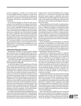 69
correo
noviembre-
diciembre 2014
ciencias sicológicas y sociales, de la cultura como
"la personalidad histórica, material e inmaterial de
una sociedad". En la construcción de las riquezas de
patrimonio, diversidad y creatividad, juega un papel
estratégico la educación, sea esta formal, no formal
o informal.
En las últimas décadas, la cultura ha sido recono-
cida por la casi totalidad de los estados miembros de
la Unesco y de otros organismos de Naciones Unidas,
como un factor ineludible del desarrollo humano, so-
cial e incluso económico, ya que su contribución per-
mea y marca todas las actividades de la vida. Es desde
esta nueva concepción que el documento Estrategia
de Cultura y Desarrollo, de la Cooperación Española,
afirma: "Quizás el gran esfuerzo que se reclama es la
necesidad de una mayor concreción de las potenciali-
dades de la cultura como motor de desarrollo…"Y aña-
de: "La cultura se define, no ya como una dimensión
accesoria del desarrollo, ni como un elemento de nos-
talgia histórica o solamente de identidad sino como
el tejido mismo de la sociedad y como fuerza interna
para su desarrollo".
¿Educación bajo qué modelo?
Actualmente se reflexiona mucho sobre la calidad
de la educación, pero no es posible definir los criterios
de la misma si antes no se define qué entendemos por
educación y qué se espera de ella en los individuos y
en la sociedad; es decir, definir un nuevo paradigma.
Con frecuencia se repite como eslogan que "sin edu-
cación no hay desarrollo". ¿De qué educación y de qué
desarrollo estamos hablando?
La terrible tragedia de la Segunda Guerra Mundial
tuvo como actores principales a los países que en esa
época habían alcanzado el mayor nivel en educación
escolar moderna y el mayor nivel en las ciencias y las
tecnologías. Ese modelo de educación, de desarrollo
y de ciencias no impidió la masacre más grande en la
historia, con más de 40 millones de muertos y el inicio
guerrerista de la energía nuclear con el triste potencial
de destruir a toda la humanidad y a la vida entera de
la Madre Tierra. Si cualquier modelo de educación ga-
rantizara un desarrollo humanista, portador de los de-
rechos humanos, de la convivencia pacífica, de la equi-
dad social –a nivel nacional y a nivel internacional–, del
reconocimiento y valoración de las diversidades y del
rechazo a todo tipo de discriminación, marginación,
esclavismo, racismo y opresión, no se hubiera desata-
do la Segunda Guerra Mundial con sus horrores.
La Unesco, organización que surge después del holo-
causto, afirma en suActaConstitutiva: "Ya que la guerra
nace en la mente de los hombres, es en la mente de los
hombres donde hay que erigir los baluartes de la paz".
Para reflexionar sobre la educación tenemos que hacer
el ejercicio de "mirar la Tierra desde la Luna". Es decir,
salirnos por un momento de la cápsula del modelo
educativo escolar vigente y reflexionar sobre cómo
implementaron otras sociedades sus sistemas educa-
tivos y cómo definieron la calidad de la educación. Se
trata de una acción radical que etiológicamente signi-
fica ir a las raíces.
Toda sociedad humana ha tenido un sistema educa-
tivo.A lo largo de la historia, cada sociedad definió pri-
mero su modelo de sociedad y su ideal de la persona
humana y, en función de ellos, como objetivo y resul-
tado, definió su modelo educativo. Primero –aunque
sin prioridad temporal– se define el modelo de socie-
dad y de persona humana a la que la sociedad aspira
y luego se define e implementa un modelo educativo
(formal, no formal, informal, comunitario) que supues-
tamente garantice alcanzar esas metas de sociedad y
de persona humana.
En las sociedades que nos precedieron, los sistemas
educativos se identificaban casi totalmente con los
procesos de socialización comunitaria y culturización.
El modelo era "la sociedad educativa". Educar era re-
producir y hacer evolucionar en forma coherente y efi-
caz la personalidad histórica de una sociedad, es decir,
su identidad en todas las dimensiones.
Actualmente la hegemonía la ejerce el régimen
educativo escolar vigente desde hace menos de 500
años, concebido universalmente como fatalmente
natural e inherente a las sociedades humanas y el
único posible en el siglo XXI. ¿Podemos seguir igno-
rando que la vieja institución escolar se achica cada
vez más en sus pretendidas funciones, ante el desa-
rrollo de los procesos de información y educación no
formal ni escolar que han implementado fenómenos
como Facebook, Google y similares, "escuelas" que
cuentan con miles de millones de "estudiantes" vo-
luntarios, de todas las edades, creencias, lenguas y
condiciones sociales?
Quienes realmente han asumido y están alcanzando
la propuesta de la Unesco de construir una sociedad
educativa, son esas empresas mundiales de informa-
ción y comunicación y no el sistema escolar oficial.
Lamentablemente esa globalización educativa se está
haciendo, no desde la visión unesquiana sino desde
la motivación del lucro empresarial. Esta "visión de la
Tierra desde la Luna" nos permite percibir que la defi-
nición de la calidad de una educación está condiciona-
da por el modelo de sociedad que queremos reprodu-
cir y hacer evolucionar.
Esta "visión de la Tierra desde la Luna" nos permite
percibir que la definición de la calidad de una educa-
ción está condicionada por el modelo de sociedad que
queremos reproducir y hacer evolucionar. Por lo tanto,
el reto de reinventar un modelo educativo adecuado
 