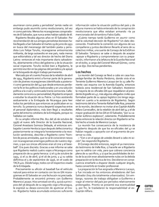 7
correo
noviembre-
diciembre 2014
asumieran como poeta y periodista? Jamás nadie sin
embargo pudo asumirlo como revolucionario, tal vez
ni como patriota. Menos los nicaragüenses conspirado-
res de ElSalvador, que nunca antes habían sabido de él.
Rigoberto llevaba algunos años en El Salvador. Por
recomendación de sus amigos periodistas leoneses ha-
bía llegado aSanSalvador el martes 19 de junio de 1951
en busca del mecenazgo del también poeta y perio-
dista Luis Felipe Toruño, nicaragüense antisomocista
militante, de largo autoexilio en ese país, nada menos
que editorialista y tal vez director de hecho del Diario
Latino –entonces el más importante diario salvadore-
ño, abiertamente crítico del gobierno y de la situación
social imperante. Toruño recibió bien a Rigoberto, le
permitió escribir en las páginas del periódico y le apoyó
en la búsqueda de algún trabajo permanente.
Marcado por el cruento fracaso de la rebelión de abril
de 1954, Rigoberto entró a formar parte de la genera-
ción de jóvenes nicaragüenses (identificada a posterio-
ri como generación del 54) que desde entonces perdie-
ron la fe en los políticos tradicionales y en una solución
política a la cruel y continuada tiranía somocista.Calla-
damente como era su personalidad, Rigoberto empezó
a estudiar la situación de su Patria. Lo hizo asistiendo
asiduamente a la Embajada de Nicaragua para leer
todos los periódicos que entonces se publicaban en su
terruño. Su presencia nunca despertó sospechas entre
el personal diplomático, más bien llegó a resultarles
parte del entorno cotidiano de la Embajada, porque no
hablaba con nadie.
En su amplio informe (No. 811 del 26 de octubre de
1956) al nuevo Jefe Director de la Guardia Nacional,
Coronel Anastasio Somoza Debayle, el entonces em-
bajador Leonte Herdocia (que después defeccionaría y
posteriormente se integraría honestamente a la revo-
lución sandinista), describe a Rigoberto como "hom-
bre de pocas amistades, que no se le conocieron nexos
con nicaragüenses enemigos políticos de nuestro régi-
men, y que sus únicas aficiones eran el cine y el base-
ball". Era pues discreto. Gracias a ese informe se sabe
que Rigoberto realizó cuatro viajes a Nicaragua como
preparación de su gesta heroica: 1) el 13 de octubre de
1955, 2) el 21 de abril, 3) el 16 de junio, y 4) su salida
definitiva el 5 de septiembre de 1956, en el vuelo de
TACA 401. Desde luego, todos con el respectivo visado
de la Embajada.
Precisamente su afición al baseball fue el vehículo
natural para entrar en contacto con los ex GN nicara-
güenses en El Salvador en una fecha aún no precisada.
Probablemente se encontró primero con Guillermo
Marenco Lacayo. Hizo amistad con él y, quizá a princi-
pios del 56 después de su segundo viaje a Nicaragua,
le expresó su deseo-convicción de ajusticiar al tira-
no. Rigoberto había acumulado entonces suficiente
información sobre la situación política del país y de
alguna manera se había enterado de la conspiración
revolucionaria que ellos estaban armando –la ya
mencionada del diriambino Fabio Gallo.
¿Cuánto tiempo tardó Guillermo en asumir como
real la voluntad-decisión de Rigoberto? Un dato des-
conocido. Finalmente la comentó con algunos de sus
compañeros y juntos decidieron llevarlo al seno de su
colectivo militar, una suerte de Consejo de la ExGN en
El Salvador. Tampoco se sabe si después de aceptar
-apoyar a Rigoberto y comprometerse con su prepa-
ración, informaron a la Jefatura de laGuardia Nacional
en el exilio, a cargo del Coronel Manuel Gómez, como
ya se dijo. Dos temas pendientes.
Los hechos
La reunión del Consejo se llevó a cabo en casa-hos-
pedaje-familiar de Rosita Perdomo, donde vivía el ex
Teniente Guillermo Marenco Lacayo (en la 15 calle Po-
niente casi esquina con la Avenida España, entonces
todavía zona residencial de San Salvador). Asistieron
la mayoría de ex oficiales GN que respaldaron al presi-
denteArgüello en 47, más algunos allegados civiles que
formaban parte de su apoyo logístico (no tengo segu-
ridad en cuanto a la asistencia de Rigoberto). Según
testimonio del el exTeniente RafaelValle Roa, presente
en la reunión, decidieron no invitar al exCapitánAdolfo
Alfaro Carnevallini, de la rebelión de abril del 54 y el de
mayor graduación de los GN en El Salvador, "por su ca-
rácter eufórico explosivo", solamente. Probablemente
hasta entonces la relación directa con Rigoberto se ha-
bía hecho a través de Marenco Lacayo.
La reunión fue consecuencia de la insistencia de
Rigoberto después de que los ex-oficiales del 47 se
habían negado a apoyarlo con el argumento de pre-
servar su vida.
– "Con o sin el apoyo de ustedes llevaré a cabo mi ac-
ción", les respondió Rigoberto.
El Consejo decidió entonces, según el ya menciona-
do testimonio de Valle Roa, 1) hacerle ver a Rigoberto
que no saldría con vida, para que cobrara conciencia
plena de su sacrificio, y 2) que las posibilidades de éxi-
to de la acción eran absolutamente nulas sin la debida
preparación en la técnica de tiro. Decidieron en conse-
cuencia enseñarle a disparar desde cualquier ángulo,
hasta convertirlo en tirador profesional.
La preparación le fue asignada a Marenco Lacayo,
y fue iniciada en los entonces alrededores del San
Salvador (hoy día totalmente urbanizados). Sin em-
bargo, razones de trabajo obligaban a Guillermo a
viajar al interior del país por períodos relativamente
prolongados. Pronto se presentó esa eventualidad
y, por fin, le trasladaron la responsabilidad al ex-
Capitán Alfaro.
 