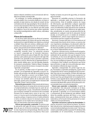 correo
noviembre-
diciembre 201470
está en relación simbiótica con la reinvención del mo-
delo de sociedad y de desarrollo.
Sin embargo, un cambio paradigmático nunca es
un acto aislado, sino un proceso dialéctico, no fuera ni
paralelo al viejo sistema, sino desde el corazón de las
contradicciones de viejo paradigma. No se trata de re-
nunciar a las necesarias reformas sino simultáneamen-
te ir más allá de ellas, en una relación que sólo puede
ser dialéctica. Ese es el camino que vienen siguiendo
los cambios paradigmáticos sobre cultura, naturaleza
y desarrollo.
Pilares de la educación
En los foros sobre educación se afirma el consenso
universal acuñado en la Unesco de que las metas para
la educación en sigloXXI deben ser cobertura universal
y calidad. Estas tesis son ciertas y válidas pero insufi-
cientes como bases para la acción. Se mantiene la pre-
gunta "¿de qué educación estamos hablando?".
En 1996, la Unesco promovió un documento tras-
cendental, conocido como "La educación encierra
un tesoro", preparado por la Comisión Internacio-
nal sobre la Educación para el Siglo XXI. Ese informe
plantea cuatro pilares para la educación del siglo XXI:
aprender a ser, aprender a hacer, aprender a aprender,
aprender a convivir. Muchos de sus planteamientos si-
guen siendo válidos pero, casi dos décadas después,
es necesario actualizarlos. Federico Mayor Zaragoza,
ex Director General de la Unesco incorporó otro pilar:
"aprender a emprender".
En mi opinión, se debe incluir el "aprender a desa-
prender" y en el apartado de "aprender a convivir" ex-
tender este principio más allá de la sociedad humana
e incluir el "aprender a convivir con la Madre Tierra".
Asimismo, considero que aprender a crear y aprender
a innovar son también pilares de la educación para
este siglo, quizás como una explicitación necesaria del
"aprender a hacer" de la Comisión.
Educaciónparaconvivir.EldocumentodelaUnesco
focaliza esta línea en el campo de la convivencia social
y fundamentalmente orientada hacia la razón de ser
de la Organización: la paz. Actualmente tendríamos
que incorporar también la convivencia de la sociedad
humana con la madre tierra, como un ser vivo, y no
como un insumo que la humanidad puede explotar a
su gusto y antojo, ni siquiera como un medio ambiente
o como un entorno natural. Es necesario educar para
una relación con la madre tierra marcada por la equi-
dad y el intercambio vital entre ambas partes.
Educar para aprender a aprender. Es preciso que
la educación del siglo XXI asuma concretamente la
tesis de que en el binomio enseñanza –aprendizaje,
lo más importante es el aprendizaje. Muchos asumen
esta tesis pero no la llevan a la práctica. Para cocer
frijoles no basta una porra de agua tibia, se necesita
agua hirviendo.
Asimismo es ineludible priorizar la formación de
aptitudes y actitudes sobre el almacenamiento de
conocimientos. Ante el estallido violento de masas
de información, que desbordan cualquier capacidad
intelectual humana y cualquier desarrollo de la me-
moria, los diferentes niveles educativos han cesado de
tener un punto terminal. A diferencia de siglos pasa-
dos, actualmente, en cuanto una persona termina de
graduarse en cualquier nivel de la educación formal
escolar, se encuentra ya en un estado de verdadero
"analfabetismo", ante la masa ingente de nuevos co-
nocimientos que han surgido en ese período.
Asimismo, aunque esta tesis no se encuentra en el
mencionado documento de la Unesco, es preciso dar
una importancia estratégica a la educación sobre las
tendencias actuales que nos permiten vislumbrar des-
de ahora las posibles opciones de la sociedad humana
en un futuro relativamente cercano.
Es preciso, más que nunca, una educación proyecta-
da al futuro, cada vez más inmediato, a causa del ritmo
acelerado de las grandes crisis que la especie huma-
na enfrenta, en los inicios del siglo XXI, tales como el
cambio climático, la crisis alimentaria, la crisis energé-
tica, la crisis ecológica en general, y la crisis financiera
y monetaria. Esto conlleva una educación que forme
para enfrentar un siglo de crisis profundas que volve-
rán obsoletos millones de viejos manuales.
Aprender a desaprender. En primer lugar los vie-
jos, fracasados o superados paradigmas, a partir de la
comprensión de los nuevos paradigmas de la humani-
dad. Este reto es muy exigente. Einstein afirmaba que
es más fácil desintegrar un átomo que un prejuicio. Lo
primero que hay que desaprender es la aceptación fe-
tichista y cuasi sagrada de los viejos paradigmas. Es el
momento de los "por qué" de la escuela socrática. Es el
momento del desarrollo máximo de la educación críti-
ca orientada hacia una actitud propositiva.
Educar para aprender a emprender. A partir de
la creatividad. Una educación centrada en el desa-
rrollo de las aptitudes, en el desarrollo de la facultad
de aprender a aprender, en el conocimiento análisis
y comprensión de las tendencias que definen desde
ahora las posibles opciones del futuro a muy corto
plazo, necesariamente tiene que conllevar, en forma
sistemática, la formación de las personas en la creati-
vidad y en el emprendimiento.
Aprenderareconoceryvalorarlasdiversidades.Es
preciso reconocer lo que afirma la Unesco "la diversi-
dad cultural es tan importante para la especie humana
como la biodiversidad para los seres vivos". No hay so-
ciedad sustentable posible (supuesto fin del desarrollo
sustentable) sin el conocimiento, re–conocimiento,
 