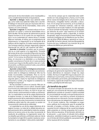 71
correo
noviembre-
diciembre 2014
valorización de las diversidades como insoslayables y
como complementariamente enriquecedoras.
Aprender a dialogar. Nadie nace sabiendo dialo-
gar, como nadie nace sabiendo hablar, leer o escribir.
El diálogo en educación pasa por el proceso del reco-
nocimiento positivo de las diversidades, vistas como
riqueza y no como amenaza.
Aprender a negociar. Es necesario educar en la ne-
gociación no a pesar y contra las diversidades sino a
partir de ellas. No hay opción de sobrevivencia para la
especie humana si no es a partir de una negociación,
que si no es sustentada por valores éticos o morales
debe ser motivada, al menos, por un pragmatismo de
sobrevivencia. La negociación no es monopolio de la
política o de los negocios. En todas nuestras experien-
cias humanas estamos siempre negociando espacios
diversos del "yo", del "tú", del "nosotros" del "ellos".
Aprender a concertar. Considero que la concerta-
ción es un nivel superior a la negociación. Tomando
del campo de las artes musicales la figura de concierto,
hay que educar en la asociación de proyectos de "bien
común". En la música, los diferentes instrumentos so-
listas, sin renunciar a su identidad y a su diversidad,
pueden concertarse en función de un nuevo producto
musical, que ninguno de ellos podría crear por sí solo:
el concierto. La diferencia entre el ruido y una sinfonía
de Bach es la concertación.
Aprender a desarrollar la inteligencia emocional.
"Toda la modernidad se ha construido casi exclusiva-
mente sobre la inteligencia intelectual. Ella nos ha
traído innumerables comodidades. Pero no nos ha
hecho más integrados y felices porque ha puesto en
segundo plano y hasta ha reprimido la inteligencia
emocional y cordial, y ha negado la ciudadanía a la
inteligencia espiritual".
No hay sociedad ni cultura sin creación. Más aún: la
cultura es creatividad o no es cultura. Durante siglos
se arrinconó a la creatividad en el espacio de las bellas
artes, cuando ella es el útero, el crisol en el que una
cultura renace continuamente en todas sus dimensio-
nes. La creatividad es uno de los rasgos distintivos de
la especie humana. La meta de la calidad educativa
exige la promoción de la creatividad en todos los cam-
pos. La ciencia, las artes, la economía, la resolución de
problemas sobre todo los más graves no existen sin
una promoción máxima de la creatividad
La creatividad es uno de los rasgos distintivos de la
especie humana. La meta de la calidad educativa exi-
ge la promoción de la creatividad en todos los campos,
tanto en la ciencia como en las artes, la economía, la
resolución de problemas, la organización social, etc.
Los desafíos que enfrenta y enfrentará cada vez más la
humanidad en el siglo XXI no podrán resolverse correc-
tamente sin una verdadera "cultura de la creatividad".
Uno de los campos que la creatividad está redefi-
niendo con más protagonismo y fuerza, es el mundo
de las nuevas tecnologías de la comunicación y de la
información, innegables hechos culturales y educa-
tivos. En el campo de la economía, se ha acuñado ya
el concepto de "industrias creativas", cada vez más
importantes en el mundo moderno. En este apartado
se ubican también las llamadas "industrias protegidas
por derechos de autor". Aquí estamos en el corazón
del nuevo paradigma cultura y desarrollo. A manera
de ejemplo, según el economista Ernesto Piedras, las
industrias protegidas por la Plataforma por los Dere-
chos de Autor (PDA) de México, aportaron en 2004 el
7% del PIB. Un hecho cultural, como las Olimpíadas de
Invierno de 2014, conllevaron una inversión de 50 mil
millones de dólares por parte de Rusia.
La creatividad es un proceso y no un suceso aislado y
prodigioso de generación espontánea. Pero para crear
nuevas alternativas en necesario romper los viejos
moldes. No hay en el siglo XXI ninguna educación con
calidad que no promueva, como proceso, la formación
en la creatividad y por lo tanto, personalidades en acti-
tud creativa, capaces de romper los viejos y fracasados
moldes y paradigmas del status quo.
¿En beneficio de quién?
El actual concepto de educación ha sido monopo-
lizado por una economía de mercado cuya verdadera
globalización consiste en convertir a toda la sociedad
en una sociedad de mercado, en la que la educación es
un "instrumento" cuyo éxito es convertir al producto
de la educación en mercancía. Con esa concepción re-
duce a las personas a la categoría de "capital humano"
En el mundo moderno, dos mitologías se erigen
como políticas de la educación para la sociedad de
mercado: el empleo y el éxito. Ambas, junto con la
supuesta función milagrosa de las nuevas tecnologías
están presentes en muchas propuestas de lo que se
llama reforma educativa. El termómetro del éxito en
la educación – y, por tanto, el indicador de la calidad
educativa– está determinado por su aporte a la ganan-
cia sin límites del 1% de la población, que posee el 40%
de las riquezas de la humanidad.
 