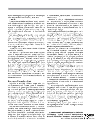 73
correo
noviembre-
diciembre 2014
explotando los prejuicios y la ignorancia, por el dogma
de la desigualdad de los hombres y de las razas".
3. Eficaz
Esta eficacia debe estar en función del ser humano,
de la vida en todas sus expresiones y no del mercado.
Una educación eficaz para sobrevivir, "buen vivir" y
detener el suicidio de la humanidad y el ecocidio. La
eficacia en la calidad educativa se encuentra en rela-
ción simbiótica con la coherencia y la pertinencia de
la educación.
Las "especializaciones" crecientes en los procesos
educativos están en función de la eficacia del imperio
de la sociedad de mercado, no de las necesidades ma-
teriales, sociales, emocionales y espirituales de los se-
res humanos. El crecimiento del 1% de la sociedad hu-
mana no garantiza ni podrá garantizar nunca el "buen
vivir" del 99% restante.
¿Y cuál es el éxito y la eficacia de la educación para la
sociedad de mercado?
Hay portavoces del mercado, como IsmaelCala, que
vino a Nicaragua a dictar su receta para lograr el éxito:
reírse de la vida porque "hay que desconfiar del que no
tiene sentido del humor", "enfoca tu mente en la grati-
tud: sé feliz con lo que tienes y no pienses en lo que te
hace falta", "crea tu propia filosofía y escríbela". Como
este recetario, hay miles que son divulgados en libros
best seller y por las empresas mediáticas. Si Cala y los
otros voceros del capitalismo respondieran a nuestros
grandes interrogantes en educación, no tendríamos
que estar perdiendo el tiempo con estas reflexiones.
Ellos presentan sus recetas como "universales" y des-
conocen totalmente la diversidad de condiciones de
los seres humanos.
Los contenidos educativos
El criterio de la eficacia educativa para el Buen Vivir
nos lleva por su propia lógica al campo de los conteni-
dos educativos. Si se pasara por el tamiz de la coheren-
cia, pertinencia y eficacia de los pensum y programas
educativos actuales, veríamos con claridad lo aberrante
que resulta la priorización del aprendizaje de la raíz cú-
bica o de los ríos de Europa, en poblaciones que no sa-
ben distinguir una vacuna de un antibiótico, un virus de
una bacteria, una gripe de un resfriado y que descono-
cen la lógica de los intereses de un préstamo bancario o
los procesos para el registro del nacimiento de un hijo,
aún tras haber cursado estudios de educación superior.
Pulula el mercado altamente rentable de cursos im-
portados para "formar" liderazgo, como una panacea
para un supuesto éxito en la vida, sin ninguna discrimi-
nación de la diversidad de condiciones, planes de vida,
edades etc. ¿Qué tienen en común la formación para
el liderazgo de un político exitoso, de un militar, de
una monja de clausura, de un campesino analfabeta,
de un adolescente, de un creyente cristiano o musul-
mán o budista?
La historia es sabia, si sabemos leerla con honesti-
dad y sentido común. Lo primero, ante el reto eviden-
te de cambio de paradigmas de la humanidad, es tener
conciencia, estar convencidos de que los viejos para-
digmas que nos rigen no nos conducen al buen vivir ni
a la convivencia pacífica.
Los fundadores de Naciones Unidas crearon instru-
mentos que intentaron ser reinventores de una nueva
sociedad, pero "el niño nació con el cordón umbilical
enrollado". Desde su nacimiento, los principios como
la democracia entre las naciones quedaron condicio-
nados al veto del Consejo de Seguridad, controlado
por los vencedores de la Segunda Guerra Mundial. La
ONU, como lo afirman grandes pensadores, debe ser
reinventada y no solamente reformada.
La historia nos enseña que el cambio cualitativo al
que teóricamente aspiraba la creación de Naciones
Unidas, no puede realizarse con lógica matemática
sino con lógica dialéctica. Es desde el vientre de la
fracasada cosmovisión que rige al mundo actual y no
fuera de ella, a través de una sabia administración de
las profundas contradicciones del status quo de la so-
ciedad de mercado, que pueden nacer los nuevos pa-
radigmas salvíficos de la humanidad.
El filósofo y sociólogo francés Edgard Morin dice
que cuando un sistema no es capaz de resolver sus
problemas vitales y fundamentales, "se descompone
o entra en regresión y su degeneración se acentúa; o
ensaya reformarse pero, cara a la amplitud de transfor-
maciones necesarias, no alcanza a realizar más que una
suma de pequeñas reformas". (...) "Cuando un sistema
no puede resolver sus problemas fundamentales, puede
metamorfosearse, es decir extraer de su seno un meta-
sistema más rico".
"Es necesario comprobar que el sistema tierra, hoy en
día, no puede resolver ninguno de sus problemas vitales:
ni el hambre, ni los problemas económicos, ni las ame-
nazas de guerra nuclear, ni el fanatismo étnico religioso,
ni siquiera la dominación del capitalismo especulativo
financiero que hace temblar a los estados. Está conde-
nado a muerte o condenado a la metamorfosis. Ésta no
puede nacer inmediatamente, ella será el fruto de un
proceso histórico", agrega Morin.
El reto es grande y exigente, pero también es posi-
ble, urgente y necesario. Nuestra Nicaragua y nuestra
juventud se lo merecen.
(*) Ex director de la Oficina Regional de la Unesco para
América Latina y el Caribe. Resumen de su exposición en la
ceremonia de investidura como Doctor Honoris Causa de la
UNAN León, el 24 de mayo de 2013.
 