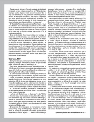 Tras la renuncia de Arbenz, Romerito pasa a la clandestinidad.
Contactado por sus antiguos compañeros del PGT, se dedica a
reagrupar cuadros dispersos tras la represión desatada. "Con un
viejo saco al hombro, me hice pasar como carbonero y cada día
recorría las embajadas buscando a mis antiguos compañeros
para seguir la lucha, en otras condiciones. Así encontré al Che
Guevara, en la legación de Argentina, de donde lo sacamos para
que se asilara en la embajada de México en Guatemala".
El Che salió a México, donde conocería a Fidel Castro a través
de su hermano Raúl y después de una sentada de unas diez ho-
ras de conversa, se convirtió en el médico del grupo de expedicio-
narios (82 en total, incluyendo a Guevara) del Granma, la mayoría
de los cuales cayó en el primer combate, que convirtió al Che de
médico a combatiente.
En la clandestinidad, Romerito pernoctaba en el zoológico de
Guatemala, sin más armas que una granada de fragmentación
que guardaba en una de las bolsas de su pantalón de improvi-
sado indigente. En uno de esos días, mientras descansaba en
un parque de la ciudad, fue rodeado por agentes policiales y de
la seguridad del gobierno de traidores. Querían capturarlo para
hacerlo desaparecer. Ni corto ni perezoso, Romerito sacó aquella
granada, retiró el anillo de seguridad, sostuvo la espoleta y ame-
nazó con hacerla estallar. Se armó un gran barullo que impidió
que los cancerberos del nuevo régimen opresor consumaran sus
propósitos. La presión ciudadana le permitió salvar la vida y que
lo expulsaran hacia Nicaragua.
Nicaragua, 1959
De regreso a su país, se incorporó al Partido Socialista Nica-
ragüense y se integró al núcleo revolucionario del que nacería el
Frente Sandinista de Liberación Nacional (FSLN).
Poco tiempo después del triunfo de la Revolución Cubana, en
1959, Ernesto "Che" Guevara, convertido en una de las principales
figuras de la triunfante revolución de la Mayor de lasAntillas lo man-
dó llamar y Romerito se fue a Cuba vía México.
El "Che" había sido comisionado por Fidel para atender a los
nicaragüenses Pedro Joaquín Chamorro, Reynaldo Antonio Téfel
y Enrique Lacayo Farfán, que habían llegado a La Habana poco
después del triunfo del Ejército Rebelde, para solicitar el apoyo
cubano con el fin de derrocar a la dictadura que ejercían los her-
manos Somoza Debayle, quienes habían asumido el control del
país tras el ajusticiamiento del fundador de la dinastía, Anastasio
Somoza García, ejecutado por el patriota Rigoberto López Pérez.
El "Che" requería información política precisa sobre aquel gru-
po de nicaragüenses y se acordó de su amigo e improvisado ins-
tructor militar en Guatemala.
– ¿No te mató Castillo Armas, en Guatemala? –le dijo "El Che"
a Romerito, tras un efusivo abrazo con el cual lo recibió en La Ha-
bana. Se sentaron largo rato a revisar la situación de Nicaragua y
analizar las posibilidades de un movimiento en armas contra los
Somoza. Así se quedó Rodolfo Romero en Cuba, donde se integró
como soldado al Ejército Rebelde y años después asumió la repre-
sentación del FSLN en la isla.
En esos días, Romerito (a quien los nicaragüenses conocían
como un "viejo amigo del "Che") integró el Comité para la Libe-
ración de Nicaragua, conformado por diversos grupos de nica-
ragüenses que habían llegado a La Habana desde Nicaragua
o desde el exilio mexicano y venezolano. Entre ellos figuraban
Carlos Fonseca y Tomás Borge Martínez y en febrero de 1959, el
Comité lanzó un documento que se conoció como "Carta de La
Habana", en el cual hacían un llamado a sus compatriotas a que
tomaran las armas para derrocar a los Somoza.
De Cuba salió para luchar por la liberación de Nicaragua. Con
pasaporte hondureño llegó al país, bajo el nombre de Manuel
Díaz Calero. Integró la columna guerrillera "Rigoberto López
Pérez", masacrada en El Chaparral, Honduras, el 24 de junio
de 1959. En el desigual combate, murieron nueve guerrilleros y
resulta gravemente herido en un pulmón Carlos Fonseca, quien
primero es trasladado al hospital de Tegucigalpa y en septiem-
bre a Cuba, donde logra recuperarse en el hospital "Calixto Gar-
cía", de La Habana. Rodolfo cayó prisionero, hasta que el pre-
sidente hondureño Ramón Villeda Morales gestiona para que lo
liberen y se refugió en Cuba.
Romerito se unió al regimiento “Leoncio Vidal”, del ejérci-
to cubano. Después se incorporó a la Escuela de Artillería de
Baracoa y participa en numerosas acciones en defensa de la
Revolución Cubana, entre ellas, infiltrarse dentro de las bandas
de contrarrevolucionarios que intentaban asentarse en las mon-
tañas del Escambray, y que fueron derrotados definitivamente
hacia finales de 1966.
En La Habana, Rodolfo vivió en toda su intensidad lo que el
Che llamó "los días luminosos y tristes de la crisis del Caribe"
y de la Segunda Declaración de La Habana que proclamó que
la "humanidad ha dicho basta y ha echado a andar. Y su mar-
cha de gigante, no se detendrá hasta conquistar la verdadera
independencia". Romerito también participó en acciones inter-
nacionalistas, particularmente en la provincia María Trinidad,
República Dominicana, donde combatió para derrocar al tirano
Leónidas Trujillo.
Por sus acciones en defensa de la revolución cubana, Romerito
recibió el 15 de abril de 2012 la "Medalla de la Amistad", honor
que comparte con la legendaria guerrillera sandinista, Gladys
Báez, ahora diputada ante la Asamblea Nacional.
Durante la ofensiva final del FSLN, Romerito se integra a la lu-
cha guerrillera y combatió en la insurrección, según recuerda, en
Masaya, Granada y Rivas.Al triunfo de la Revolución se incorporó
a numerosas acciones en defensa de la revolución y al trabajo
político y militante, y en los años 90 fue elegido como miembro
del Congreso del FSLN.
"La utilidad suprema del revolucionario, después de la muerte
física, es convertirse en un espejo donde otros identifiquen el
molde de la excelencia", le dijo Romero al mexicano Hernández.
Eso mismo puede decirse hoy de él. Nicaragüense e interna-
cionalista ciento por ciento, Romerito ha sido azote de tiranos
(como dice Hernández) y luchador incansable por la justicia so-
cial. El único bien material que posee es la casa en donde vive
en Granada, que se la regaló la Revolución Sandinista por ges-
tiones del comandante Daniel Ortega Saavedra. Pero su mayor
tesoro son los recuerdos de una vida agitada, desinteresada y
consecuente. Es un militante que en cada sitio en donde le ha
tocado vivir ha luchado lleno de estoicismo, entereza y convic-
ción por sus ideales revolucionarios.
(*) Periodista y militante de la Segunda Promoción del FSLN.
 