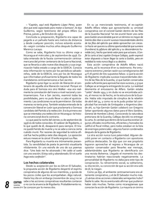 correo
noviembre-
diciembre 20148
– "Capitán, aquí está Rigoberto López Pérez, quien
dice que está capacitado para matar a Somoza", le dijo
Guillermo, según testimonio del propio Alfaro (La
Prensa, jueves 4 de Octubre de 1979).
Concluida su preparación, Rigoberto era capaz de
pegarle a un pañuelo hasta seis metros de distancia
y desde cualquier posición, incluso estando acosta-
do –según contaba muchos años después Guillermo
Marenco Lacayo.
Como se sabe, Rigoberto hizo su último viaje a
Nicaragua el miércoles 5 de septiembre de 1956. Es-
taba enterado de la fausta conmemoración centroa-
mericana del primer centenario de la Guerra Nacional,
que se llevaría a cabo nueve días después y cuya orga-
nización había estado a cargo de la ODECA. Conocía
esta información no tanto por los periódicos salvado-
reños, sede de la ODECA, sino por los de Nicaragua
que informaban profusamente la llegada de todos los
mandatarios centroamericanos a San Jacinto.
Rigoberto quiso ligar su acción de liberación al cen-
tenario de aquella otra liberación nacional. Porque sin
duda para él Somoza era otro Walker –esa era real-
mente la connotación del tirano a nivel nacional y cen-
troamericano. Fue a San Jacinto, examinó todas las
posibilidades, pero no pudo llevar a cabo el ajusticia-
miento. Las condiciones no se lo permitieron. De todas
maneras no tenía prisa.También estaba enterado de la
convención liberal en León que proclamaría a Somoza
candidato del Partido a la reelección. Era la primera vez
que se intentaba una reelección en Nicaragua –la histo-
ria convencional dice lo contrario.
Lo que pasó la noche del viernes 21 de septiembre de
1956 es de todos conocidos. El cadáver de Rigoberto, o
lo que quedó de él, desapareció para siempre. El tira-
no quedó herido de muerte y no se sabe a ciencia cierta
cuándo murió. Por razones de seguridad la noticia ofi-
cial fue hecha pública siete días después. La oposición
estuvo meses en la cárcel. El exilio engrosó sus filas.
Para Rigoberto su muerte era íntimamente presen-
tida. Su sensibilidad de poeta le permitió visualizarla
nítidamente. En una estrofa de uno de sus poemas
dice: "Una bala me ha alcanzado / He caído al suelo
con una oración / Estoy solo y abandonado / En el sueño
hago esta confesión".
Los hechos colaterales
Desde su aceptación por los ex-GN en El Salvador,
la propuesta acción de Rigoberto despertó el espíritu
conspirativo de algunos de sus miembros, y quizás de
los pocos civiles que los acompañaban. Algo natural.
Hasta hoy día sin embargo (noviembre de 2014) no se
sabe si las acciones conspirativas resultantes contaron
o no con la anuencia de Rigoberto. Probablemente no.
Se conocen por lo menos dos.
En su ya mencionado testimonio, el ex-capitán
Adolfo Alfaro relata que aprovechando su amistad
conspirativa con el coronel Gaitán dentro de las filas
de la Guardia Nacional "se me ocurrió hacer una carta
paraGaitán anunciándole que en un término no mayor de
treinta días iban a ocurrir sucesos trascendentales dentro
de las filas del ejército que debía aprovechar con creces.
Lehacíaverqueerasuúltimaoportunidaddequesumiera
(hundiera) la jefatura del ejército y su descendencia hu-
milde (sic), hecho que tenía valor para que actuara. /Con-
fié la carta al (ex) capitán Enrique Callejas, quién expresó
estar dispuesto a hacer llegar la carta a Gaitán, pero en
realidad la nota nunca llegó a su destino.
Esta acción conspirativa de Adolfo Alfaro nació
muerta, así lo reconoce él en su testimonio. Por entu-
siasmo extremo (¿tenían razón sus correligionarios del
47?) él partió de tres supuestos falsos: 1) que la acción
de Rigoberto implicaba sucesos trascendentales den-
tro de las filas de la Guardia, 2) que Gaitán conservaba
podersuficienteparaaprovecharesossucesos,y3)que
Callejas se arriesgaría entregando la carta. La realidad
desmentía el entusiasmo de Alfaro. Gaitán estaba
"caído" desde 1954 y sin duda no se encontraba acti-
vo, al menos no de hecho, en la estructura de la Guar-
dia. Había sido imputado de cómplice de la rebelión
de abril del 54, y como no se le pudo probar tal com-
plicidad fue enviado de Embajador a Argentina (des-
de ahí, su hijo Germán Gaitán colaboró con Gregorio
Selser aportando algunos datos para el libro Sandino,
General de Hombres Libres). Conociendo la naturaleza
pretoriana de la Guardia, Callejas decidió no entregar
la carta. Es verdad que dentro de laGuardia existían al-
gunos oficiales inconformes, eficientes y honrados los
calificó el fiscal militar, pero todos estaban en la lista
de enemigos potenciales –algunos fueron condenados
después de la gesta de Rigoberto.
La otra acción nunca tuvo paternidad. Alguien de-
cidió poner en contacto a Rigoberto con opositores
políticos destacados. Se dijo que con ese propósito
lograron aprovechar el regreso a Nicaragua de un
opositor conservador para llevarles ese mensaje,
adelantándoles que Rigoberto se identificaría con
una revista Bohemia. Llegado el momento los des-
tinatarios habrían reaccionado negativamente. La
personalidad de Rigoberto no daba para este tipo de
conspiración. Su retraimiento social, su solitarismo,
su discreción, su convicción de que su acción era solo
de él, la niegan.
Como ya dijo, el ambiente centroamericano era al-
tamente conspirativo, y el de El Salvador mucho más.
¿Cuántas otras acciones colaterales semejantes hubo?
Nadie lo sabe. No es aventurado afirmar que pudieron
haber sido muchas. Tantas como nicaragüenses que
conocían la acción de Rigoberto. La mayoría sin ánimo
 