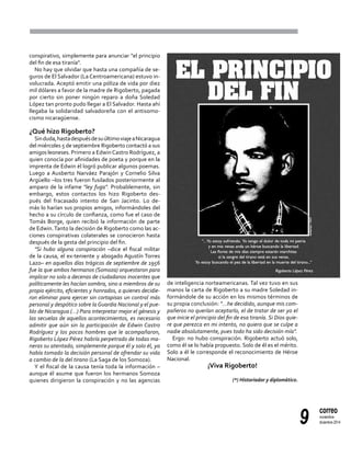 9
correo
noviembre-
diciembre 2014
conspirativo, simplemente para anunciar "el principio
del fin de esa tiranía".
No hay que olvidar que hasta una compañía de se-
guros de El Salvador (La Centroamericana) estuvo in-
volucrada. Aceptó emitir una póliza de vida por diez
mil dólares a favor de la madre de Rigoberto, pagada
por cierto sin poner ningún reparo a doña Soledad
López tan pronto pudo llegar a El Salvador. Hasta ahí
llegaba la solidaridad salvadoreña con el antisomo-
cismo nicaragüense.
¿Qué hizo Rigoberto?
Sinduda,hastadespuésdesuúltimoviajeaNicaragua
del miércoles 5 de septiembre Rigoberto contactó a sus
amigos leoneses. Primero a EdwinCastro Rodríguez, a
quien conocía por afinidades de poeta y porque en la
imprenta de Edwin él logró publicar algunos poemas.
Luego a Ausberto Narváez Parajón y Cornelio Silva
Argüello –los tres fueron fusilados posteriormente al
amparo de la infame "ley fuga". Probablemente, sin
embargo, estos contactos los hizo Rigoberto des-
pués del fracasado intento de San Jacinto. Lo de-
más lo harían sus propios amigos, informándoles del
hecho a su círculo de confianza, como fue el caso de
Tomás Borge, quien recibió la información de parte
de Edwin.Tanto la decisión de Rigoberto como las ac-
ciones conspirativas colaterales se conocieron hasta
después de la gesta del principio del fin.
"Si hubo alguna conspiración –dice el fiscal militar
de la causa, el ex-teniente y abogado Agustín Torres
Lazo– en aquellos días trágicos de septiembre de 1956
fue la que ambos hermanos (Somoza) orquestaron para
implicar no solo a decenas de ciudadanos inocentes que
políticamente les hacían sombra, sino a miembros de su
propio ejército, eficientes y honrados, a quienes decidie-
ron eliminar para ejercer sin cortapisas un control más
personal y despótico sobre la Guardia Nacional y el pue-
blo de Nicaragua (…) Para interpretar mejor el génesis y
las secuelas de aquellos acontecimientos, es necesario
admitir que aún sin la participación de Edwin Castro
Rodríguez y los pocos hombres que le acompañaron,
Rigoberto López Pérez habría perpetrado de todas ma-
neras su atentado, simplemente porque él y solo él, ya
había tomado la decisión personal de ofrendar su vida
a cambio de la del tirano (La Saga de los Somoza).
Y el fiscal de la causa tenía toda la información –
aunque él asume que fueron los hermanos Somoza
quienes dirigieron la conspiración y no las agencias
de inteligencia norteamericanas. Tal vez tuvo en sus
manos la carta de Rigoberto a su madre Soledad in-
formándole de su acción en los mismos términos de
su propia conclusión: "…he decidido, aunque mis com-
pañeros no querían aceptarlo, el de tratar de ser yo el
que inicie el principio del fin de esa tiranía. Si Dios quie-
re que perezca en mi intento, no quiero que se culpe a
nadie absolutamente, pues todo ha sido decisión mía".
Ergo: no hubo conspiración. Rigoberto actuó solo,
como él se lo había propuesto. Solo de él es el mérito.
Solo a él le corresponde el reconocimiento de Héroe
Nacional.
¡Viva Rigoberto!
(*) Historiador y diplomático.
 