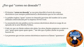 ¿Por qué “correo no deseado”?
• El término "correo no deseado" se usa para describir el envío de correos
electrónicos (casi siempre publicitarios) a destinatarios que no los solicitan.
• La palabra inglesa "spam" (correo no deseado) proviene del nombre de la carne
enlatada comercializada por la empresa Hormel Foods.
• La asociación de esta palabra con los correos electrónicos abusivos surge de un
episodio de la serie Monthy Python.
• Cada vez que un cliente ordena otro plato, los otros clientes empiezan a cantar en
coro "spam spam spam spam spam..." tan alto que el pobre cliente no puede
hacerse oír.
• Las personas que envían correos electrónicos masivos se llaman "spammers“.
 