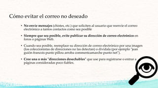 Cómo evitar el correo no deseado
• No envíe mensajes (chistes, etc.) que soliciten al usuario que reenvíe el correo
electrónico a tantos contactos como sea posible
• Siempre que sea posible, evite publicar su dirección de correo electrónico en
foros o páginas Web.
• Cuando sea posible, reemplace su dirección de correo electrónico por una imagen
(los coleccionistas de direcciones no las detectan) o divídala (por ejemplo "jean
guión francois punto pillou arroba commentcamarche punto net").
• Cree una o más "direcciones desechables" que use para registrarse o entrar a
páginas consideradas poco fiables.
 