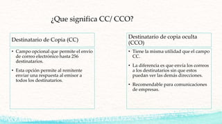 ¿Que significa CC/ CCO?
Destinatario de Copia (CC)
• Campo opcional que permite el envío
de correo electrónico hasta 256
destinatarios.
• Esta opción permite al remitente
enviar una respuesta al emisor a
todos los destinatarios.
Destinatario de copia oculta
(CCO)
• Tiene la misma utilidad que el campo
CC.
• La diferencia es que envía los correos
a los destinatarios sin que estos
puedan ver las demás direcciones.
• Recomendable para comunicaciones
de empresas.
 