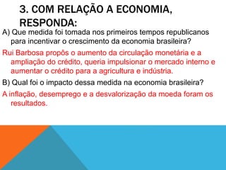 3. COM RELAÇÃO A ECONOMIA,
RESPONDA:
A) Que medida foi tomada nos primeiros tempos republicanos
para incentivar o crescimento da economia brasileira?
Rui Barbosa propôs o aumento da circulação monetária e a
ampliação do crédito, queria impulsionar o mercado interno e
aumentar o crédito para a agricultura e indústria.
B) Qual foi o impacto dessa medida na economia brasileira?
A inflação, desemprego e a desvalorização da moeda foram os
resultados.
 