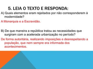 5. LEIA O TEXTO E RESPONDA:
A) Quais elementos eram rejeitados por não corresponderem à
modernidade?
A Monarquia e a Escravidão.
B) De que maneira a república tratou as necessidades que
surgiram com a acelerada urbanização no período?
De forma autoritária, realizando imposições e desrespeitando a
população, que nem sempre era informada dos
acontecimentos.
 
