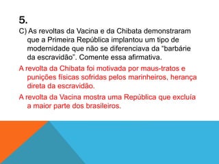 5.
C) As revoltas da Vacina e da Chibata demonstraram
que a Primeira República implantou um tipo de
modernidade que não se diferenciava da “barbárie
da escravidão”. Comente essa afirmativa.
A revolta da Chibata foi motivada por maus-tratos e
punições físicas sofridas pelos marinheiros, herança
direta da escravidão.
A revolta da Vacina mostra uma República que excluía
a maior parte dos brasileiros.
 