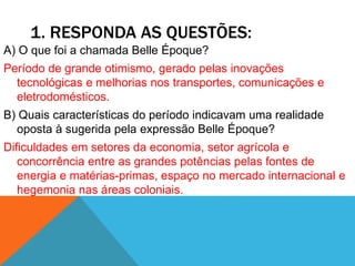 1. RESPONDA AS QUESTÕES:
A) O que foi a chamada Belle Époque?
Período de grande otimismo, gerado pelas inovações
tecnológicas e melhorias nos transportes, comunicações e
eletrodomésticos.
B) Quais características do período indicavam uma realidade
oposta à sugerida pela expressão Belle Époque?
Dificuldades em setores da economia, setor agrícola e
concorrência entre as grandes potências pelas fontes de
energia e matérias-primas, espaço no mercado internacional e
hegemonia nas áreas coloniais.
 